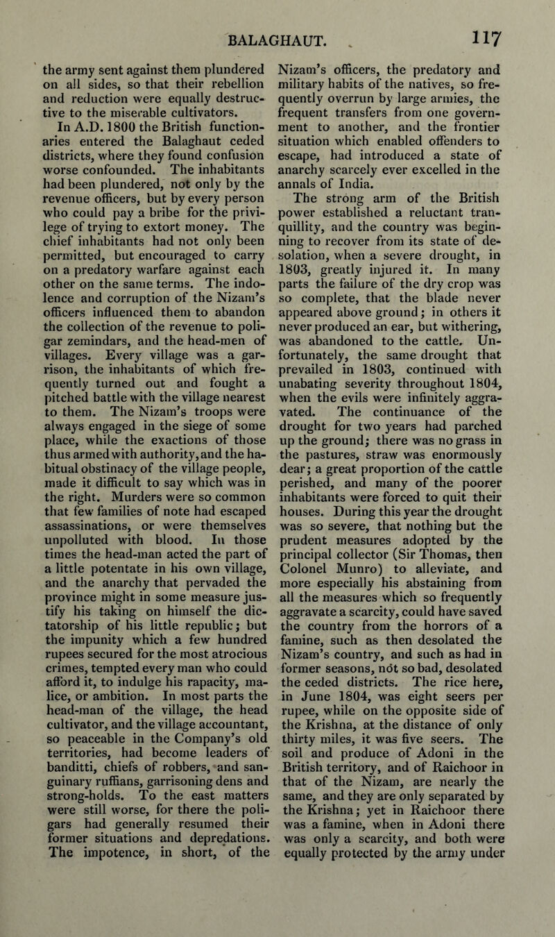 the army sent against them plundered on all sides, so that their rebellion and reduction were equally destruc¬ tive to the miserable cultivators. In A.D. 1800 the British function¬ aries entered the Balaghaut ceded districts, where they found confusion worse confounded. The inhabitants had been plundered, not only by the revenue officers, but by every person who could pay a bribe for the privi¬ lege of trying to extort money. The chief inhabitants had not only been permitted, but encouraged to carry on a predatory warfare against each other on the same terms. The indo¬ lence and corruption of the Nizam’s officers influenced them to abandon the collection of the revenue to poli- gar zemindars, and the head-men of villages. Every village was a gar¬ rison, the inhabitants of which fre¬ quently turned out and fought a pitched battle with the village nearest to them. The Nizam’s troops were always engaged in the siege of some place, while the exactions of those thus armed with authority, and the ha¬ bitual obstinacy of the village people, made it difficult to say which was in the right. Murders were so common that few families of note had escaped assassinations, or were themselves unpolluted with blood. In those times the head-man acted the part of a little potentate in his own village, and the anarchy that pervaded the province might in some measure jus¬ tify his taking on himself the dic¬ tatorship of his little republic j but the impunity which a few hundred rupees secured for the most atrocious crimes, tempted every man who could afford it, to indulge his rapacity, ma¬ lice, or ambition. In most parts the head-man of the village, the head cultivator, and the village accountant, so peaceable in the Company’s old territories, had become leaders of banditti, chiefs of robbers, and san¬ guinary ruffians, garrisoning dens and strong-holds. To the east matters were still worse, for there the poli- gars had generally resumed their former situations and depredations. The impotence, in short, of the Nizam’s officers, the predatory and military habits of the natives, so fre¬ quently overrun by large armies, the frequent transfers from one govern¬ ment to another, and the frontier situation which enabled offenders to escape, had introduced a state of anarchy scarcely ever excelled in the annals of India. The strong arm of the British power established a reluctant tran¬ quillity, and the country was begin¬ ning to recover from its state of de¬ solation, when a severe drought, in 1803, greatly injured it. In many parts the failure of the dry crop was so complete, that the blade never appeared above ground; in others it never produced an ear, but withering, was abandoned to the cattle. Un¬ fortunately, the same drought that prevailed in 1803, continued with unabating severity throughout 1804, when the evils were infinitely aggra¬ vated. The continuance of the drought for two years had parched up the ground; there was no grass in the pastures, straw was enormously dear; a great proportion of the cattle perished, and many of the poorer inhabitants were forced to quit their houses. During this year the drought was so severe, that nothing but the prudent measures adopted by the principal collector (Sir Thomas, then Colonel Munro) to alleviate, and more especially his abstaining from all the measures which so frequently aggravate a scarcity, could have saved the country from the horrors of a famine, such as then desolated the Nizam’s country, and such as had in former seasons, not so bad, desolated the ceded districts. The rice here, in June 1804, was eight seers per rupee, while on the opposite side of the Krishna, at the distance of only thirty miles, it was five seers. The soil and produce of Adoni in the British territory, and of Raichoor in that of the Nizam, are nearly the same, and they are only separated by the Krishna; yet in Raichoor there was a famine, when in Adoni there was only a scarcity, and both were equally protected by the army under