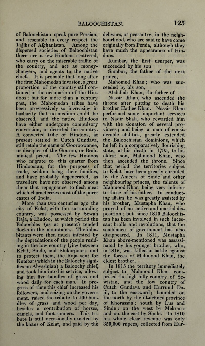 of Baloochistan speak pure Persian, and resemble in every respect the Tajiks of Afghanistan. Among the dispersed societies of Baloochistan there are a few Hindoos scattered, who carry on the miserable traffic of the country, and act as money¬ changers, and agents to the native chiefs. It is probable that long after the first Mahomedan invasion, a great proportion of the country still con¬ tinued in the occupation of the Hin¬ doos ; but for more than a century past, the Mahomedan tribes have been progressively so increasing in barbarity that no medium could be observed, and the native Hindoos have either undergone compulsory conversion, or deserted the country. A converted tribe of Hindoos, at present settled in Cutch Gundava, still retain the name of Gooroowanee, or disciples of the Gooroo, or Brah- minical priest. The few Hindoos who migrate to this quarter from Hindoostan, for the purposes of trade, seldom bring their families, and have probably degenerated, as travellers have not observed among them that repugnance to flesh meat which characterizes most of the purer castes of India. More than two centuries ago the city of Kelat, with the surrounding country, was possessed by Sewah Raja, a Hindoo, at which period the Baloochies (as at present) tended flocks in the mountains. The inha¬ bitants were then much infested by the depredations of the people resid¬ ing in the low country Ijing between Kelat, Sinde, and Shikarpoor; and to protect them, the Raja sent for Kumbar (which in the Baloochy signi¬ fies an Abyssinian) a Baloochy chief, and took him into his service, allow¬ ing him five bundles of grass and wood daily for each man. In pro¬ gress of time this chief increased his followers, and seizing on the govern¬ ment, raised the tribute to 100 bun¬ dles of grass and wood per day, besides a contribution of horses, camels, and foot-runners. This tri¬ bute is still occasionally exacted by the khans of Kelat, and paid by the dehwars, or peasantry, in the neigh¬ bourhood, who are said to have come originally from Persia, although they have much the appearance of Hin¬ doos. Kumbar, the first usurper, was succeeded by his son Sumbur, the father of the next prince, Mahomed Khan ; who was suc¬ ceeded by his son, Abdallah Khan, the father of Nassir Khan, who ascended the throne after putting to death his brother Hadjee Khan. Nassir Khan performed some important services to Nadir Shah, who rewarded him with the donation of several pro¬ vinces ; and being a man of consi¬ derable abilities, greatly extended the Baloochistan dominions, which he left in a comparatively flourishing state, at his death in 1795, to his eldest son, Mahmood Khan, who then ascended the throne. Since that period the territories subject to Kelat have been greatly curtailed by the Ameers of Sinde and other neighbouring princes, the talents of Mahmood Khan being very inferior to those of his father. In conduct¬ ing affairs he was greatly assisted by his brother, Mustapha Khan, who proved of an active and martial dis¬ position ; but since 1810 Baloochis¬ tan has been involved in such inces¬ sant broils and revolutions, that the semblance of government has also disappeared. In 1811, Mustapha Khan above-mentioned was assassi¬ nated by his younger brother, who, in 1812, was killed in battle against the forces of Mahmood Khan, the eldest brother. In 1815 the territory immediately subject to Mahmood Khan com¬ prised the high hilly country of Se- wistan, and the low country of Cutch Gundava and Hurrund Da- jil, to the eastward; bounded on the north by the ill-defined province of Khorassan; south by Lus and Sinde; on the west by Mekran : and on the east by Sinde. In 1810 his whole clear revenue was only 350,000 rupees, collected from Hur-