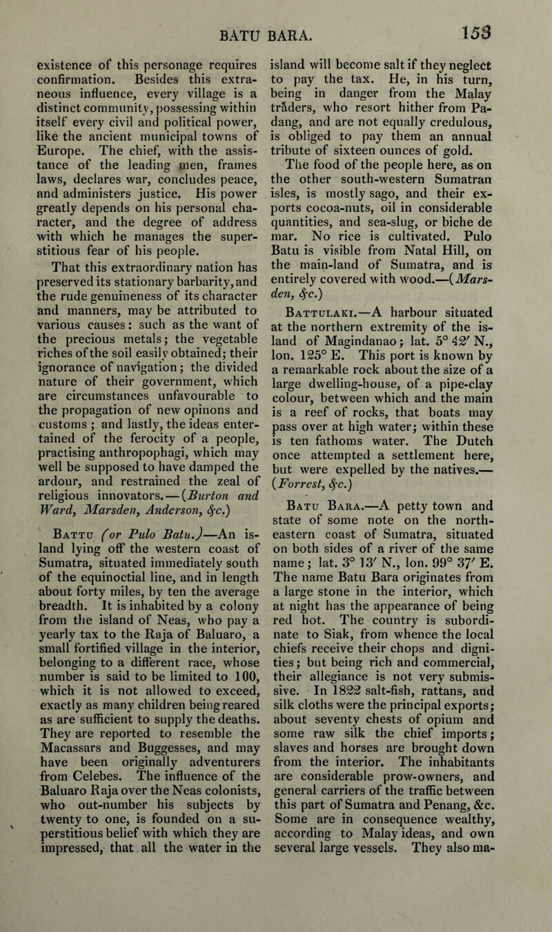 existence of this personage requires confirmation. Besides this extra¬ neous influence, every village is a distinct community, possessing within itself every civil and political power, like the ancient municipal towns of Europe. The chief, with the assis¬ tance of the leading men, frames laws, declares war, concludes peace, and administers justice. His power greatly depends on his personal cha¬ racter, and the degree of address with which he m.anages the super¬ stitious fear of his people. That this extraordinary nation has preserved its stationary barbarity, and the rude genuineness of its character and manners, may be attributed to various causes: such as the want of the precious metals; the vegetable riches of the soil easily obtained; their ignorance of navigation; the divided nature of their government, which are circumstances unfavourable to the propagation of new opinons and customs ; and lastly, the ideas enter¬ tained of the ferocity of a people, practising anthropophagi, which may well be supposed to have damped the ardour, and restrained the zeal of religious innovators. — {Burton and Ward, Marsden, Anderson, Sfc.) Battu (or Ptdo Batu.)—An is¬ land lying off the western coast of Sumatra, situated immediately south of the equinoctial line, and in length about forty miles, by ten the average breadth. It is inhabited by a colony from the island of Neas, who pay a yearly tax to the Raja of Baluaro, a small fortified village in the interior, belonging to a different race, whose number is said to be limited to 100, which it is not allowed to exceed, exactly as many children being reared as are sufficient to supply the deaths. They are reported to resemble the Macassars and Buggesses, and may have been originally adventurers from Celebes. The influence of the Baluaro Raja over the Neas colonists, who out-number his subjects by twenty to one, is founded on a su¬ perstitious belief with which they are impressed, that all the water in tlio island will become salt if they neglect to pay the tax. He, in his turn, being in danger from the Malay traders, who resort hither from Pa- dang, and are not equally credulous, is obliged to pay them an annual tribute of sixteen ounces of gold. The food of the people here, as on the other south-western Sumatran isles, is mostly sago, and their ex¬ ports cocoa-nuts, oil in considerable quantities, and sea-slug, or biche de mar. No rice is cultivated. Pulo Batu is visible from Natal Hill, on the main-land of Sumatra, and is entirely covered with \vood.—{Mars- den, ^c.) Battulaki.—A harbour situated at the northern extremity of the is¬ land of Magindanao; lat. 5° 42' N., Ion. 125° E. This port is known by a remarkable rock about the size of a large dwelling-house, of a pipe-clay colour, between which and the main is a reef of rocks, that boats may pass over at high water; within these is ten fathoms water. The Dutch once attempted a settlement here, but were expelled by the natives.— {Forrest, S^c.) Batu Bara.—A petty town and state of some note on the north¬ eastern coast of Sumatra, situated on both sides of a river of the same name; lat. 3° 13' N., Ion. 99° 37' E. The name Batu Bara originates from a large stone in the interior, which at night has the appearance of being red hot. The country is subordi¬ nate to Siak, from whence the local chiefs receive their chops and digni¬ ties ; but being rich and commercial, their allegiance is not very submis¬ sive. In 1822 salt-fish, rattans, and silk cloths were the principal exports; about seventy chests of opium and some raw silk the chief imports; slaves and horses are brought down from the interior. The inhabitants are considerable prow-owners, and general carriers of the traffic between this part of Sumatra and Penang, &c. Some are in consequence wealthy, according to Malay ideas, and own several large vessels. They also ma-