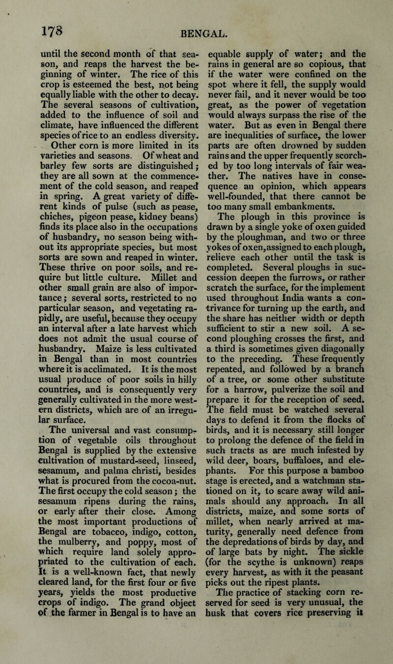 173 until the second month of that sea¬ son, and reaps the harvest the be¬ ginning of winter. The rice of this crop is esteemed the best, not being equally liable with the other to decay. The several seasons of cultivation, added to the influence of soil and climate, have influenced the different species of rice to an endless diversity. Other corn is more limited in its varieties and seasons. Of wheat and barley few sorts are distinguished; they are all sown at the commence¬ ment of the cold season, and reaped in spring. A great variety of diffe¬ rent kinds of pulse (such as pease, chiches, pigeon pease, kidney beans) finds its place also in the occupations of husbandry, no season being with¬ out its appropriate species, but most sorts are sown and reaped in winter. These thrive on poor soils, and re¬ quire but little culture. Millet and other small grain are also of impor¬ tance ; several sorts, restricted to no particular season, and vegetating ra¬ pidly, are useful, because they occupy an interval after a late harvest which does not admit the usual course of husbandry. Maize is less cultivated in Bengal than in most countries where it is acclimated. It is the most usual produce of poor soils in hilly countries, and is consequently very generally cultivated in the more west¬ ern districts, which are of an irregu¬ lar surface. The universal and vast consump¬ tion of vegetable oils throughout Bengal is supplied by the extensive cultivation of mustard-seed, linseed, sesamum, and palma christi, besides what is procured from the cocoa-nut. The first occupy the cold season; the sesamum ripens during the rains, or early after their close. Among the most important productions of Bengal are tobacco, indigo, cotton, the mulberry, and poppy, most of which require land solely appro¬ priated to the cultivation of each. It is a well-known fact, that newly cleared land, for the first four or five years, yields the most productive crops of indigo. The grand object of the farmer in Bengal is to have an equable supply of water; and the rains in general are so copious, that if the water were confined on the spot where it fell, the supply would never fail, and it never would be too great, as the power of vegetation would always surpass the rise of the water. But as even in Bengal there are inequalities of surface, the lower parts are often drowned by sudden rains and the upper frequently scorch¬ ed by too long intervals of fair wea¬ ther. The natives have in conse¬ quence an opinion, which appears well-founded, that there cannot be too many small embankments. The plough in this province is drawn by a single yoke of oxen guided by the ploughman, and two or three yokes of oxen,assigned to each plough, relieve each other until the task is completed. Several ploughs in suc¬ cession deepen the furrows, or rather scratch the surface, for the implement used throughout India wants a con¬ trivance for turning up the earth, and the share has neither width or depth sufficient to stir a new soil. A se¬ cond ploughing crosses the first, and a third is sometimes given diagonally to the preceding. These frequently repeated, and followed by a branch of a tree, or some other substitute for a harrow, pulverize the soil and prepare it for the reception of seed. The field must be watched several days to defend it from the flocks of birds, and it is necessary still longer to prolong the defence of the field in such tracts as are much infested by wild deer, boars, buffaloes, and ele¬ phants. For this purpose a bamboo stage is erected, and a watchman sta¬ tioned on it, to scare away wild ani¬ mals should any approach. In all districts, maize, and some sorts of millet, when nearly arrived at ma¬ turity, generally need defence from the depredations of birds by day, and of large bats by night. The sickle (for the scythe is unknown) reaps every harvest, as with it the peasant picks out the ripest plants. Tlie practice of stacking corn re¬ served for seed is very unusual, the husk that covers rice preserving it