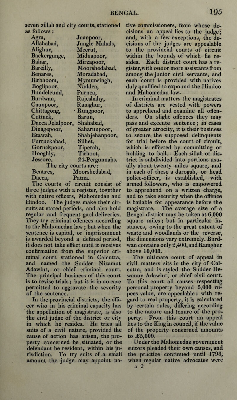 seven zillah and city courts, stationed as follows: Agra, Juanpoor, Allahabad, Jungle Mahals, Alighur, Meerut, Backergunge, Midnapoor, Bahar, Mirzapoor, Bareilly, Moorshedabad, Benares, Moradabad, Birbhoom, Mymunsingh, Boglipoor, Nuddea, Bundelcund, Purnea, Burdwan, Rajeshahy, Caunpoor, Raraghur, Chittagong, • Rungpoor, Cuttack, Sarun, Dacca Jelalpoor, Shahabad, Dinagepoor, Saharunpoor, Etawah, Shahjehanpoor, Furruckabad, Silhet, Goruckpoor, Tiperah, Hooghly, Tirhoot, Jessore, 24-Pergunnahs. The city courts are: Benares, Moorshedabad, Dacca, Patna. The courts of circuit consist of three judges with a register, together with native officers, Mahomedan and Hindoo. The judges make their cir¬ cuits at stated periods, and also hold regular and frequent gaol deliveries. They try criminal offences according to the Mahomedan law; but when the sentence is capital, or imprisonment is awarded beyond a defined period, it does not take effect until it receives confirmation from the superior cri¬ minal court stationed in Calcutta, and named the Sudder Nizam ut Adawliit, or chief criminal court. The principal business of this court is to revise trials; but it is in no case permitted to aggravate the severity of the sentence. In the provincial districts, the o'ffi- cer who in his criminal capacity has the appellation of magistrate, is also the civil judge of the district or city in which he resides. He tries all suits of a civil nature, provided the cause of action has arisen, the pro¬ perty concerned be situated, or the defendant be resident, within his ju¬ risdiction. To try suits of a small amount the judge may appoint na¬ tive commissioners, from whose de¬ cisions an appeal lies to the judge; and, with a few exceptions, the de¬ cisions of the judges are appealable to the provincial courts of circuit within the bounds of which fie re¬ sides. Each district court has a re- gister,with one or more assistants from among the junior civil servants, and each court is provided with natives duly qualified to expound the Hindoo and Mahomedan law. In criminal matters the magistrates of districts are vested with powers to apprehend and examine all offen¬ ders. On slight offences they may pass and execute sentence; in cases of greater atrocity, it is their business to secure the supposed delinquents for trial before the court of circuit, which is effected by committing or holding to bail. Each zillah or dis¬ trict is subdivided into portions usu¬ ally about twenty miles square, and in each of these a darogah, or head police-officer, is established, with armed followers, who is empowered to apprehend on a written charge, and to take security when the offence is bailable for appearance before the magistrate. The average size of a Bengal district may be taken at 6,000 square miles; but in particular in¬ stances, owing to the great extent of waste and woodlands or the reverse, the dimensions vary extremely. Burd¬ wan contains only 2,400, and Ramghur above 10,000. The ultimate court of appeal in civil matters sits in the city of Cal¬ cutta, and is styled the Sudder De- wanny Adawlut, or chief civil court. To this court all causes respecting personal property beyond 5,000 ru¬ pees value, are appealable: with re¬ gard to real property, it is calculated by certain rules, differing according to the nature and tenure of the pro¬ perty. From this court an appeal lies to the King in council, if the value of the property concerned amounts to ^5,000. Under the Mahomedan government suitors pleaded their own causes, and the practice continued until 1793, when regular native advocates were