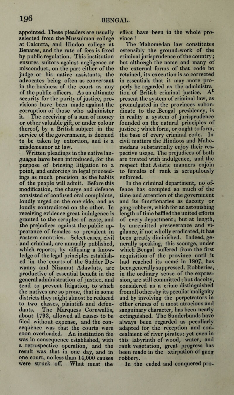 appointed. These pleaders are usually selected from the Mussulman college at Calcutta, and Hindoo college at Benares, and the rate of fees is fixed by public regulation. This institution ensures suitors against negligence or misconduct, on the part either of the judge or his native assistants, the advocates being often as conversant in the business of the court as any of the public officers. As an ultimate security for the purity of justice, pro¬ visions have been made against the corruption of those who administer it. The receiving of a sum of money or other valuable gift, or under colour thereof, by a British subject in the service of the government, is deemed to be taken by extortion, and is a misdemeanor at law. Written pleadings in the native lan¬ guages have been introduced, for the purpose of bringing litigation to a point, and enforcing in legal proceed¬ ings as much precision as the habits of the people will admit. Before this modification, the charge and defence consisted of confused oral complaints, loudly urged on the one side, and as loudly contradicted on the other. In receiving evidence great indulgence is granted to the scruples of caste, and the prejudices against the public ap¬ pearance of females so prevalent in eastern countries. Select cases, civil and criminal, are annually published, which reports, by diffusing a know¬ ledge of the legal principles establish¬ ed in the courts of the Sudder De- wanny and Nizamut Adawluts, are productive of essential benefit in the general administration of justice, and tend to prevent litigation, to which the natives are so prone, that in some districts they might almost be reduced to two classes, plaintiffs and defen¬ dants. The Marquess Cornwallis, about 1793, allowed all causes to be filed without expense, and the con¬ sequence was that the courts were soon overloaded. An institution fee was in consequence established, with a retrospective operation, and the result was that in one day, and in one court, no less than 14,000 causes were struck off*. What must the effect have been in the whole pro¬ vince ! The Mahomedan law constitutes ostensibly the ground-work of the criminal jurisprudence of the country; but althoagh the name and many of the external forms of that code be retained, its execution is so corrected in essentials that it may more pro¬ perly be regarded as the administra tion of British criminal justice. A*' present the system of criminal law, as promulgated in the provinces subor¬ dinate to the Bengal presidency, is in reality a system of jurisprudence founded on the natural principles of justice ; which form, or ought to form, the base of every criminal code. In civil matters the Hindoos and Maho- medans substantially enjoy their res¬ pective usage. The prejudices of both are treated with indulgence, and the respect that Asiatic manners enjoin to females of rank is scrupulously enforced. In the criminal department, no of¬ fence has occupied so much of the time and attention of the government and its functionaries as dacoity or gang robbery, which for an astonishing length of time baffled the united efforts of every department; but at length, by unremitted preseverance and vi¬ gilance, if not wholly eradicated, it has been greatly diminished. Indeed, ge¬ nerally speaking, this scourge, under which Bengal suffered from the first acquisition of the province until it had reached its acme in 1807, has been generally suppressed. Robberies, in the ordinary sense of the expres¬ sion, are still committed; but dacoity, considered as a crime distinguished from all others by its peculiar malignity and by involving the perpetrators in other crimes of a most atrocious and sanguinary character, has been nearly extinguished. The Sunderbunds have always been regarded as peculiarly adapted for the reception and con¬ cealment of river pirates: yet even in this labyrinth of wood, water, and rank vegetation, great progress has been made in the xtirpation cf gang robbery. In the ceded and conquered pro-