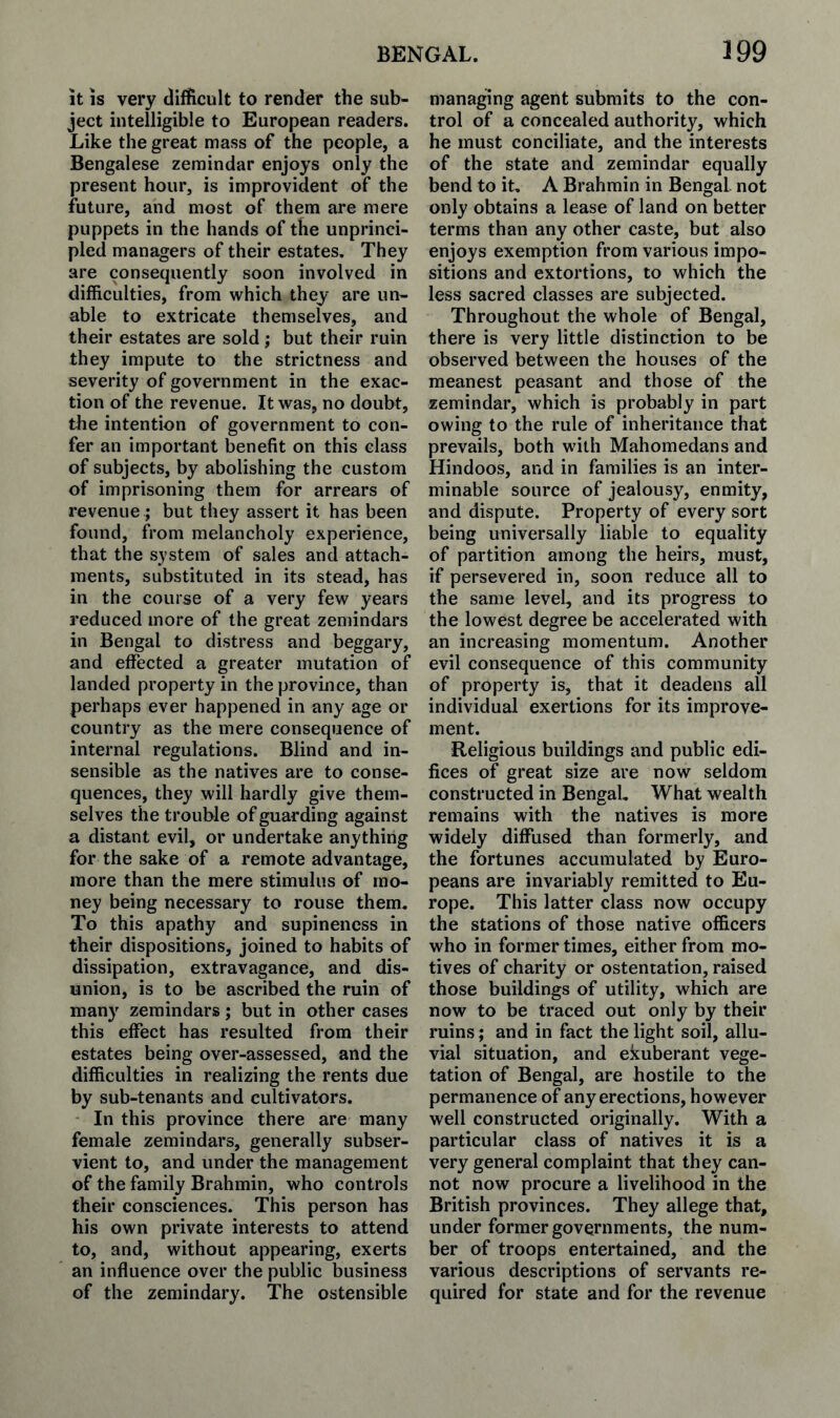 It IS very difficult to render the sub¬ ject intelligible to European readers. Like the great mass of the people, a Bengalese zemindar enjoys only the present hour, is improvident of the future, and most of them are mere puppets in the hands of the unprinci¬ pled managers of their estates. They are consequently soon involved in difficulties, from which they are un¬ able to extricate themselves, and their estates are sold; but their ruin they impute to the strictness and severity of government in the exac¬ tion of the revenue. It was, no doubt, the intention of government to con¬ fer an important benefit on this class of subjects, by abolishing the custom of imprisoning them for arrears of revenue ; but they assert it has been found, from melancholy experience, that the system of sales and attach¬ ments, substituted in its stead, has in the course of a very few years reduced more of the great zemindars in Bengal to distress and beggary, and effected a greater mutation of landed property in the province, than perhaps ever happened in any age or country as the mere consequence of internal regulations. Blind and in¬ sensible as the natives are to conse¬ quences, they will hardly give them¬ selves the trouble of guarding against a distant evil, or undertake anything for the sake of a remote advantage, more than the mere stimulus of mo¬ ney being necessary to rouse them. To this apathy and supinencss in their dispositions, joined to habits of dissipation, extravagance, and dis¬ union, is to be ascribed the ruin of many zemindars ; but in other cases this effect has resulted from their estates being over-assessed, and the difficulties in realizing the rents due by sub-tenants and cultivators. In this province there are many female zemindars, generally subser¬ vient to, and under the management of the family Brahmin, who controls their consciences. This person has his own private interests to attend to, and, without appearing, exerts an influence over the public business of the zemindary. The ostensible managing agent submits to the con¬ trol of a concealed authority, which he must conciliate, and the interests of the state and zemindar equally bend to it. A Brahmin in Bengal not only obtains a lease of land on better terms than any other caste, but also enjoys exemption from various impo¬ sitions and extortions, to which the less sacred classes are subjected. Throughout the whole of Bengal, there is very little distinction to be observed between the houses of the meanest peasant and those of the zemindar, which is probably in part owing to the rule of inheritance that prevails, both with Mahomedans and Hindoos, and in families is an inter¬ minable source of jealousy, enmity, and dispute. Property of every sort being universally liable to equality of partition among the heirs, must, if persevered in, soon reduce all to the same level, and its progress to the lowest degree be accelerated with an increasing momentum. Another evil consequence of this community of property is, that it deadens all individual exertions for its improve¬ ment. Religious buildings and public edi¬ fices of great size are now seldom constructed in Bengal, What wealth remains with the natives is more widely diffused than formerly, and the fortunes accumulated by Euro¬ peans are invariably remitted to Eu¬ rope. This latter class now occupy the stations of those native officers who in former times, either from mo¬ tives of charity or ostentation, raised those buildings of utility, which are now to be traced out only by their ruins; and in fact the light soil, allu¬ vial situation, and ekuberant vege¬ tation of Bengal, are hostile to the permanence of any erections, however well constructed originally. With a particular class of natives it is a very general complaint that they can¬ not now procure a livelihood in the British provinces. They allege that, under former governments, the num¬ ber of troops entertained, and the various descriptions of servants re¬ quired for state and for the revenue