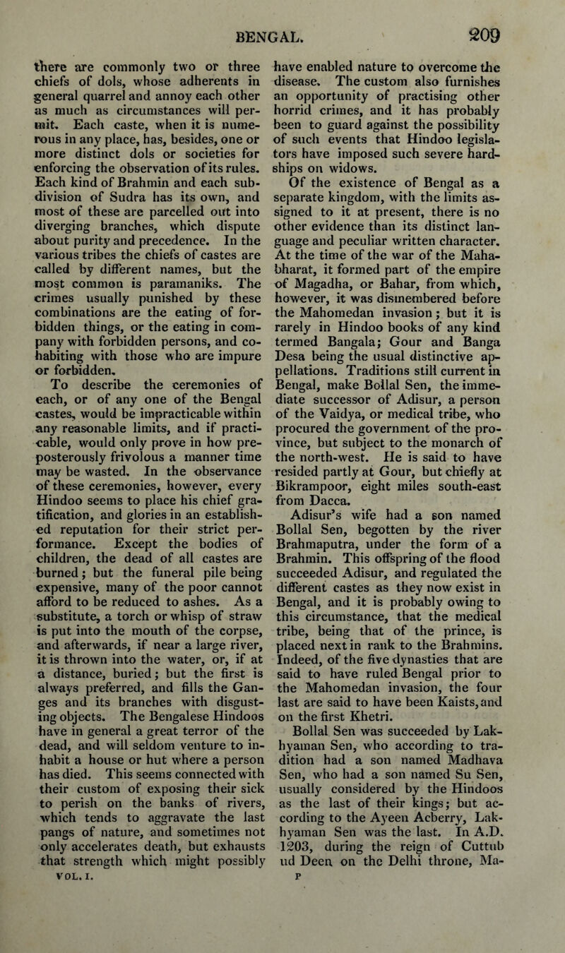 there are commonly two or three chiefs of dols, whose adherents in general quarrel and annoy each other as much as circumstances will per¬ mit, Each caste, when it is nume¬ rous in any place, has, besides, one or more distinct dols or societies for enforcing the observation of its rules. Each kind of Brahmin and each sub¬ division of Sudra has its own, and most of these are parcelled out into diverging branches, which dispute about purity and precedence. In the various tribes the chiefs of castes are called by different names, but the most common is paramaniks. The crimes usually punished by these combinations are the eating of for¬ bidden things, or the eating in com¬ pany with forbidden persons, and co¬ habiting with those who are impure or forbidden. To describe the ceremonies of each, or of any one of the Bengal castes, would be impracticable within any reasonable limits, and if practi¬ cable, would only prove in how pre¬ posterously frivolous a manner time may be wasted. In the observance of these ceremonies, however, every Hindoo seems to place his chief gra¬ tification, and glories in an establish¬ ed reputation for their strict per¬ formance. Except the bodies of children, the dead of all castes are burned; but the funeral pile being expensive, many of the poor cannot afford to be reduced to ashes. As a substitute, a torch or whisp of straw is put into the mouth of the corpse, and afterwards, if near a large river, it is thrown into the water, or, if at a distance, buried; but the first is always preferred, and fills the Gan¬ ges and its branches with disgust¬ ing objects. The Bengalese Hindoos have in general a great terror of the dead, and will seldom venture to in¬ habit a house or hut w'here a person has died. This seems connected with their custom of exposing their sick to perish on the banks of rivers, which tends to aggravate the last pangs of nature, and sometimes not only accelerates death, but exhausts that strength which might possibly VOL. I. have enabled nature to overcome the disease. The custom also furnishes an opportunity of practising other horrid crimes, and it has probably been to guard against the possibility of such events that Hindoo legisla¬ tors have imposed such severe hard¬ ships on widows. Of the existence of Bengal as a separate kingdom, with the limits as¬ signed to it at present, there is no other evidence than its distinct lan¬ guage and peculiar written character. At the time of the war of the Maha- bharat, it formed part of the empire of Magadha, or Bahar, from which, however, it was dismembered before the Mahomedan invasion; but it is rarely in Hindoo books of any kind termed Bangala; Gour and Banga Desa being the usual distinctive ap¬ pellations. Traditions still current in Bengal, make Bollal Sen, the imme¬ diate successor of Adisur, a person of the Vaidya, or medical tribe, who procured the government of the pro¬ vince, but subject to the monarch of the north-west. He is said to have resided partly at Gour, but chiefly at Bikrampoor, eight miles south-east from Dacca. Adisur’s wife had a eon named Bollal Sen, begotten by the river Brahmaputra, under the form of a Brahmin. This offspring of the flood succeeded Adisur, and regulated the different castes as they now exist in Bengal, and it is probably owing to this circumstance, that the medical tribe, being that of the prince, is placed next in rank to the Brahmins. Indeed, of the five dynasties that are said to have ruled Bengal prior to the Mahomedan invasion, the four last are said to have been Kaists,and on the first Khetri. Bollal Sen was succeeded by Lak- hyaman Sen, who according to tra¬ dition had a son named Madhava Sen, who had a son named Su Sen, usually considered by the Hindoos as the last of their kings; but ac¬ cording to the Ayeen Acberry, Lak- hyaman Sen was the last. In A.D. 1203, during the reign of Cuttub ud Deen on the Delhi throne, Ma-