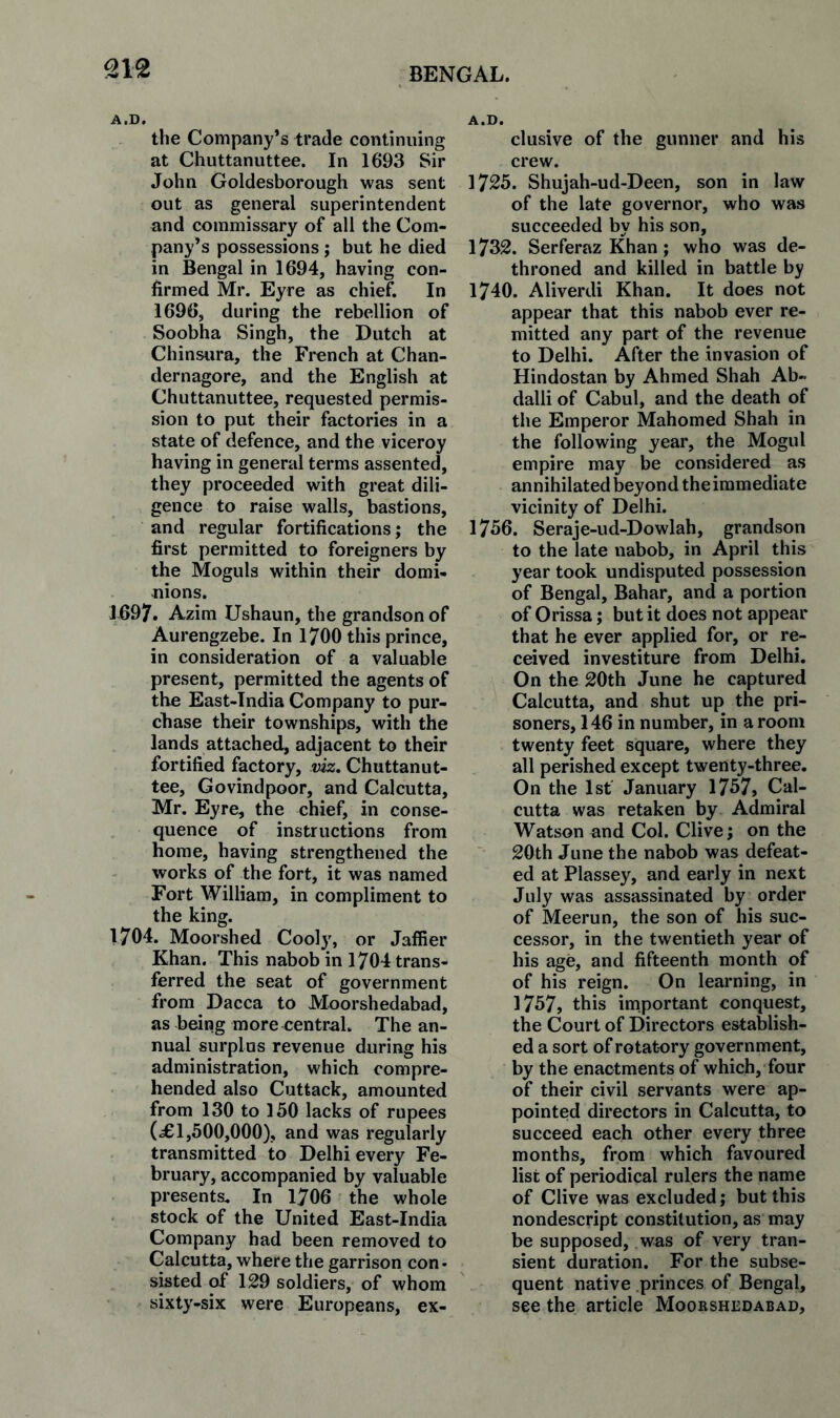 the Company’s trade continuing at Chuttanuttee. In 1693 Sir John Goldesborough was sent out as general superintendent and commissary of all the Com¬ pany’s possessions ; but he died in Bengal in 1694, having con¬ firmed Mr. Eyre as chief. In 1696, during the rebellion of Soobha Singh, the Dutch at Chin^ira, the French at Chan- dernagore, and the English at Chuttanuttee, requested permis¬ sion to put their factories in a state of defence, and the viceroy having in general terms assented, they proceeded with great dili¬ gence to raise walls, bastions, and regular fortifications; the first permitted to foreigners by the Moguls within their domi¬ nions. 1697. Azim Ushaun, the grandson of Aurengzebe. In 1700 this prince, in consideration of a valuable present, permitted the agents of the East-India Company to pur¬ chase their townships, with the lands attached, adjacent to their fortified factory, viz, Chuttanut¬ tee, Govindpoor, and Calcutta, Mr. Eyre, the chief, in conse¬ quence of instructions from home, having strengthened the works of the fort, it was named Fort William, in compliment to the king. 1704. Moorshed Cooly, or Jalfier Khan. This nabob in 1704 trans¬ ferred the seat of government from Dacca to Moorshedabad, as being more central. The an¬ nual surplus revenue during his administration, which compre¬ hended also Cuttack, amounted from 130 to 150 lacks of rupees (£1,500,000), and was regularly transmitted to Delhi every Fe¬ bruary, accompanied by valuable presents. In 1706 the whole • stock of the United East-India Company had been removed to Calcutta, where the garrison con • sisted of 129 soldiers, of whom sixty-six were Europeans, ex¬ clusive of the gunner and his crew. 1725. Shujah-ud-Deen, son in law of the late governor, who was succeeded by his son, 1732. Serferaz Khan; who was de¬ throned and killed in battle by 1740. Aliverdi Khan. It does not appear that this nabob ever re¬ mitted any part of the revenue to Delhi. After the invasion of Hindostan by Ahmed Shah Ab- dalli of Cabul, and the death of the Emperor Mahomed Shah in the following year, the Mogul empire may be considered as annihilated beyond the immediate vicinity of Delhi. 1756. Seraje-ud-Dowlah, grandson to the late nabob, in April this year took undisputed possession of Bengal, Bahar, and a portion of Orissa; but it does not appear that he ever applied for, or re¬ ceived investiture from Delhi, On the 20th June he captured Calcutta, and shut up the pri¬ soners, 146 in number, in a room twenty feet square, where they all perished except twenty-three. On the 1st January 1757, Cal¬ cutta was retaken by Admiral Watson and Col. Clive; on the 20th June the nabob was defeat¬ ed at Plassey, and early in next July was assassinated by order of Meerun, the son of his suc¬ cessor, in the twentieth year of his age, and fifteenth month of of his reign. On learning, in 1757, this important conquest, the Court of Directors establish¬ ed a sort of rotatory government, by the enactments of which, four of their civil servants were ap¬ pointed directors in Calcutta, to succeed each other every three months, from which favoured list of periodical rulers the name of Clive was excluded; but this nondescript constitution, as may be supposed, was of very tran¬ sient duration. For the subse¬ quent native princes of Bengal, see the article Moorshedabad,