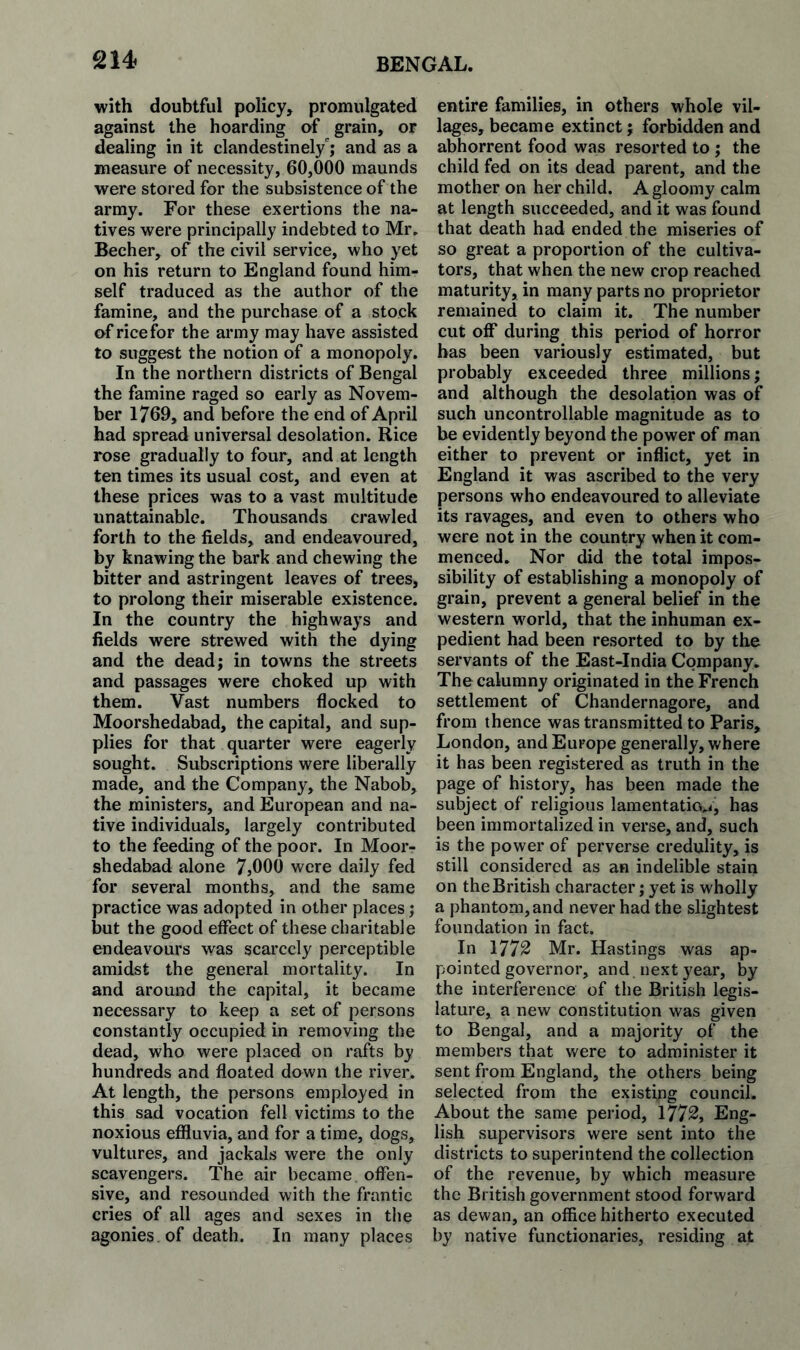 with doubtful policy, promulgated against the hoarding of grain, or dealing in it clandestinely'; and as a measure of necessity, 60,000 maunds were stored for the subsistence of the array. For these exertions the na¬ tives were principally indebted to Mr. Becher, of the civil service, who yet on his return to England found him¬ self traduced as the author of the famine, and the purchase of a stock of rice for the army may have assisted to suggest the notion of a monopoly. In the northern districts of Bengal the famine raged so early as Novem¬ ber 1769, and before the end of April had spread universal desolation. Rice rose gradually to four, and at length ten times its usual cost, and even at these prices was to a vast multitude unattainable. Thousands crawled forth to the fields, and endeavoured, by knawing the bark and chewing the bitter and astringent leaves of trees, to prolong their miserable existence. In the country the highways and fields were strewed with the dying and the dead; in towns the streets and passages were choked up with them. Vast numbers flocked to Moorshedabad, the capital, and sup¬ plies for that quarter were eagerly sought. Subscriptions were liberally made, and the Company, the Nabob, the ministers, and European and na¬ tive individuals, largely contributed to the feeding of the poor. In Moor¬ shedabad alone 7,000 were daily fed for several months, and the same practice was adopted in other places; but the good effect of these charitable endeavours was scarcely perceptible amidst the general mortality. In and around the capital, it became necessary to keep a set of persons constantly occupied in removing the dead, who were placed on rafts by hundreds and floated down the river. At length, the persons employed in this sad vocation fell victims to the noxious eflduvia, and for a time, dogs, vultures, and jackals were the only scavengers. The air became offen¬ sive, and resounded with the frantic cries of all ages and sexes in the agonies , of death. In many places entire families, in others whole vil¬ lages, became extinct; forbidden and abhorrent food was resorted to ; the child fed on its dead parent, and the mother on her child. A gloomy calm at length succeeded, and it was found that death had ended the miseries of so great a proportion of the cultiva¬ tors, that when the new crop reached maturity, in many parts no proprietor remained to claim it. The number cut off during this period of horror has been variously estimated, but probably exceeded three millions; and although the desolation was of such uncontrollable magnitude as to be evidently beyond the power of man either to prevent or inflict, yet in England it was ascribed to the very persons who endeavoured to alleviate its ravages, and even to others who were not in the country when it com¬ menced. Nor did the total impos¬ sibility of establishing a monopoly of grain, prevent a general belief in the western world, that the inhuman ex¬ pedient had been resorted to by the servants of the East-India Company. The calumny originated in the French settlement of Chandernagore, and from thence was transmitted to Paris, London, and Europe generally, where it has been registered as truth in the page of history, has been made the subject of religious lamentatio.i, has been immortalized in verse, and, such is the power of perverse credulity, is still considered as an indelible stain on the British character; yet is wholly a phantom, and never had the slightest foundation in fact. In 1772 Mr. Hastings was ap¬ pointed governor, and , next year, by the interference of the British legis¬ lature, a new constitution was given to Bengal, and a majority of the members that were to administer it sent from England, the others being selected from the existing council. About the same period, 1772, Eng¬ lish supervisors were sent into the districts to superintend the collection of the revenue, by which measure the British government stood forward as dewan, an office hitherto executed by native functionaries, residing at