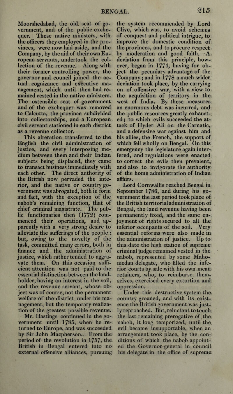 S15 Moorshedabacl, the old. seat of go¬ vernment, and of the public exche¬ quer. These native ministers, with the officers they employed in the pro¬ vinces, were now laid aside, and the Company, by the aid of their own Eu¬ ropean servants, undertook the col¬ lection of the revenue. Along with their former controlling power, the governor and council joined the ac¬ tual cognizance and executive ma¬ nagement, which until then had re¬ mained vested in the native ministers. The ostensible seat of government and of the exchequer was removed to Calcutta, the province subdivided into collectorships, and a European civil servant stationed in each district as a revenue collector. This alteration transferred to the English the civil administration of justice, and every interposing me¬ dium between them and their Indian subjects being displaced, they came to transact business immediately with each other. The direct authority of the British now pervaded the inte¬ rior, and the native or country go¬ vernment was abrogated, both in form and fact, with the exception of the nabob’s remaining function, that of chief criminal magistrate. The pub¬ lic functionaries then (1772) com¬ menced their operations, and ap¬ parently with a very strong desire to alleviate the sufferings of the people : but, owing to the novelty of the task, committed many errors, both in finance and the administration of justice, which rather tended to aggra¬ vate them. On this occasion suffi¬ cient attention was not paid to the essential distinction between the land¬ holder, having an interest in the soil, and the revenue servant, whose ob¬ ject was of course, not the permanent welfare of the district under his ma¬ nagement, but the temporary realiza¬ tion of the greatest possible revenue. Mr. Hastings continued in the go¬ vernment until 1785, when he re¬ turned to Europe, and was succeeded by Sir John Macpherson. From the period of the revolution in 1757> the British in Bengal entered into no external offensive alliances, pursuing the system recommended by Lord Clive, which was, to avoid schemes of conquest and political intrigue, to improve the domestic condition of the provinces, and to procure respect by moderation and good faith. A deviation from this principle, how¬ ever, began in 1774, having for ob¬ ject the pecuniary advantage of the Company; and in 1778 a much wider deviation took place, by the carrying on of offensive war, with a view to the acquisition of territory in the west of India. By these measures an enormous debt was incurred, and the public resources greatly exhaust-, ed; to which evils succeeded the at¬ tack of Hyder Ali on the Carnatic, and a defensive war against him and his allies, the French, the support of which fell wholly on Bengal. On this emergency the legislature again inter¬ fered, and regulations were enacted to correct the evils then prevalent, and also to invigorate the authority of the home administration of Indian affairs. Lord Cornwallis reached Bengal in September 1786, and during his go¬ vernment the last period took place of the British territorial administration of Bengal, the land revenue having been permanently fixed, and the same en¬ joyment of rights secured to all the inferior occupants of the soil. Very essential reforms were also made in the administration of justice. Up to this date the high station of supreme criminal judge remained vested in the nabob, represented by some Maho- medan delegate, who filled the infe¬ rior courts by sale with his own mean retainers, who, to reimburse them¬ selves, exercised every extortion and oppression. Under this destructive system the country groaned, and with its exist¬ ence the British government was just¬ ly reproached. But, reluctant to touch the last remaining prerogative of the nabob, it long temporized, until the evil became insupportable, when an arrangement took place, by the con¬ ditions of which the nabob appoint¬ ed the Governor-general in council his delegate in the office of supreme