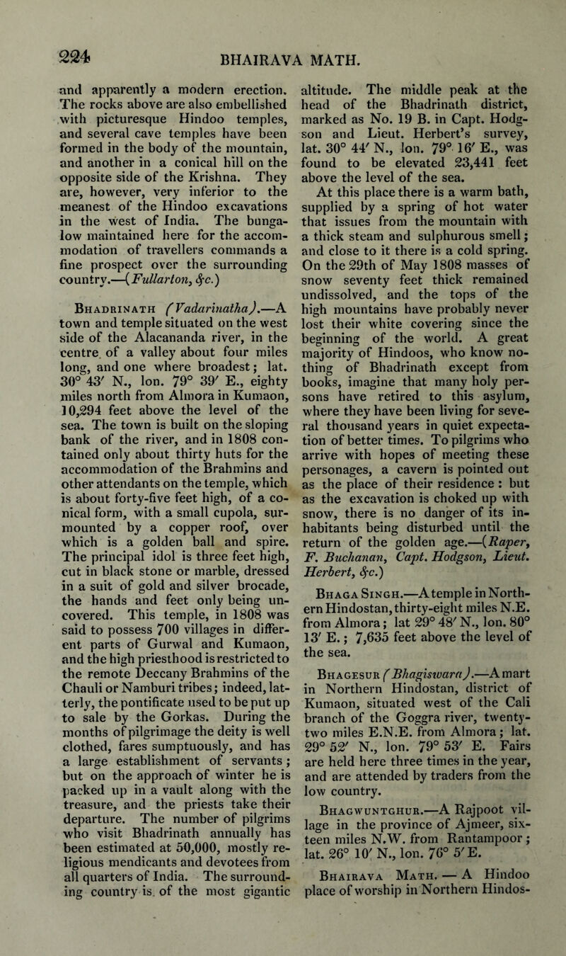 and apparently a modern erection. The rocks above are also embellished with picturesque Hindoo temples, and several cave temples have been formed in the body of the mountain, and another in a conical hill on the opposite side of the Krishna. They are, however, very inferior to the meanest of the Hindoo excavations in the west of India. The bunga¬ low maintained here for the accom¬ modation of travellers commands a fine prospect over the surrounding country.-HFM//ar/on, Bhadrinath (Vadariiialha),—A town and temple situated on the west side of the Alacananda river, in the centre, of a valley about four miles long, and one where broadest; lat. 30° 43' N., Ion. 79° 39' E., eighty miles north from Almora in Kumaon, 30,294 feet above the level of the sea. The town is built on the sloping bank of the river, and in 1808 con¬ tained only about thirty huts for the accommodation of the Brahmins and other attendants on the temple, which is about forty-five feet high, of a co¬ nical form, with a small cupola, sur¬ mounted by a copper roof, over which is a golden ball and spire. The principal idol is three feet high, cut in black stone or marble, dressed in a suit of gold and silver brocade, the hands and feet only being un¬ covered. This temple, in 1808 was said to possess 700 villages in differ¬ ent parts of Gurwal and Kumaon, and the high priesthood is restricted to the remote Deccany Brahmins of the Chauli or Namburi tribes; indeed, lat¬ terly, the pontificate used to be put up to sale by the Gorkas. During the months of pilgrimage the deity is well clothed, fares sumptuously, and has a large establishment of servants; but on the approach of winter he is packed up in a vault along with the treasure, and the priests take their departure. The number of pilgrims who visit Bhadrinath annually has been estimated at 50,000, mostly re¬ ligious mendicants and devotees from all quarters of India. The surround¬ ing country is. of the most gigantic altitude. The middle peak at the head of the Bhadrinath district, marked as No. 19 B. in Capt. Hodg¬ son and Lieut. Herbert’s survey, lat. 30° 44' N., Ion. 79° 16' E., was found to be elevated 23,441 feet above the level of the sea. At this place there is a warm bath, supplied by a spring of hot water that issues from the mountain with a thick steam and sulphurous smell; and close to it there is a cold spring. On the 29th of May 1808 masses of snow seventy feet thick remained undissolved, and the tops of the high mountains have probably never lost their white covering since the beginning of the world. A great majority of Hindoos, who know no¬ thing of Bhadrinath except from books, imagine that many holy per¬ sons have retired to this asylum, where they have been living for seve¬ ral thousand years in quiet expecta¬ tion of better times. To pilgrims who arrive with hopes of meeting these personages, a cavern is pointed out as the place of their residence : but as the excavation is choked up with snow, there is no danger of its in¬ habitants being disturbed until the return of the golden age.—{Rapery F, Buchanan^ Capt. Hodgsoriy Lieut, Herberty ^c.) Bhaga Singh.—A temple in North¬ ern Hindostan, thirty-eight miles N.E. from Almora; lat 29° 4V N., Ion. 80° 13' E.; 7,635 feet above the level of the sea. Bhagesur^BhagiswaraJ.—A mart in Northern Hindostan, district of Kumaon, situated west of the Cali branch of the Goggra river, twenty- two miles E.N.E. from Almora; lat. 29° 52' N., Ion. 79° 53' E. Fairs are held here three times in the year, and are attended by traders from the low country. Bhagwuntghur.—A Rajpoot vil¬ lage in the province of Ajmeer, six¬ teen miles N,W. from Rantarapoor ; lat. 26° 10' N., Ion. 76° 5'E. Bhairava Math. — A Hindoo place of worship in Northern Hindos-