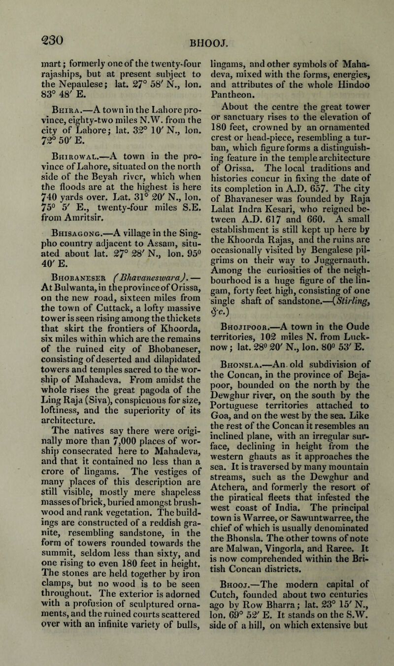 ^30 BHOOJ. mart; formerly one of the twenty-four rajaships, but at present subject to the Nepaulese; lat. 27° 58^ N., Ion. 83° 48' E, Bkira.—A town in the Lahore pro¬ vince, eighty-two miles N.W. from the city of Lahore; lat. 32° 10'N., Ion. 72° 50' E. Bhirowal.—A town in the pro¬ vince of Lahore, situated on the north side of the Beyah river, which when the floods are at the highest is here 740 yards over. Lat. 31° 20' N., Ion. 75° 5' E., twenty-four miles S.E. from Amritsir. Bhisagong.—A village in the Sing- pho country adjacent to Assam, situ¬ ated about lat. 27° 28' N., Ion. 95° 40' E. Bhobaneser fBhavanesluaraJ. — At Bui wanta, in the province of O rissa, on the new road, sixteen miles from the town of Cuttack, a lofty massive tower is seen rising among the thickets that skirt the frontiers of Khoorda, six miles within which are the remains of the ruined city of Bhobaneser, consisting of deserted and dilapidated towers and temples sacred to the wor¬ ship of Mahadeva. From amidst the whole rises the great pagoda of the Ling Raja (Siva), conspicuous for size, loftiness, and the superiority of its architecture. The natives say there were origi¬ nally more than 7,000 places of wor¬ ship consecrated here to Mahadeva, and that it contained no less than a crore of lingams. The vestiges of many places of this description are still visible, mostly mere shapeless masses of brick, buried amongst brush¬ wood and rank vegetation. The build¬ ings are constructed of a reddish gra¬ nite, resembling sandstone, in the form of towers rounded towards the summit, seldom less than sixty, and one rising to even 180 feet in height. The stones are held together by iron clamps, but no wood is to be seen throughout. The exterior is adorned with a profusion of sculptured orna¬ ments, and the ruined courts scattered over with an infinite variety of bulls. lingams, and other symbols of Maha¬ deva, mixed with the forms, energies, and attributes of the whole Hindoo Pantheon. About the centre the great tower or sanctuary rises to the elevation of 180 feet, crowned by an ornamented crest or head-piece, resembling a tur¬ ban, which figure forms a distinguish¬ ing feature in the temple architecture of Orissa. The local traditions and histories concur in fixing the date of its completion in A.D. 657. The city of Bhavaneser was founded by Raja Lalat Indra Kesari, who reigned be¬ tween A.D. 617 and 660. A small establishment is still kept up here by the Khoorda Rajas, and the ruins are occasionally visited by Bengalese pil¬ grims on their way to Juggernauth. Among the curiosities of the neigh¬ bourhood is a huge figure of the lin- gam, forty feet high, consisting of one single shaft of sandstone.—(Stirling, §c.) Bhojipoor.—A town in the Oude territories, 102 miles N. from Luck¬ now ; lat. 28° 20' N., Ion. 80° 53' E. Bhonsla.—An. old subdivision of the Concan, in the province of Beja- poor, bounded on the north by the Dewghur river, op the south by the Portuguese territories attached to Goa, and on the west by the sea. Like the rest of the Concan it resembles an inclined plane, with an irregular sur¬ face, declining in height from the western ghauts as it approaches the sea. It is traversed by many mountain streams, such as the Dewghur and Atchera, and formerly the resort of the piratical fleets that infested the west coast of India. The principal town is Warree, or Sawuntwarree, the chief of which is usually denominated the Bhonsla. The other towns of note are Malwan, Vingorla, and Raree. It is now comprehended within the Bri¬ tish Concan districts. Bhooj.—The modern capital of Cutch, founded about two centuries ago by Row Bharra; lat. 23° 15' N., Ion. 69° 52' E. It stands on the S.W. side of a hill, on which extensive but