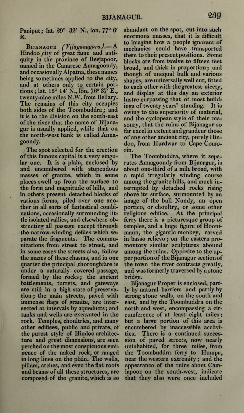 2sg Paniput; lat. 29° 32' N., Ion. 77° 6' E. Bijanagur (Vijayanagara).—A Hindoo city of great fame aud anti¬ quity in the province of Beejapoor, named in the Canarese Annagoondy, and occasionally Alpatna, these names being sometimes applied to the city, and at others only to certain por¬ tions ; lat. 15° 14' N., Ion. 76° 37' E., twenty-nine miles N.W. from Bellary. The remains of this city occupies both sides of the Toombuddra; and it is to the division on the south-east of the river that the name of Bijana¬ gur is usually applied, while that on the north-west bank is called Anna¬ goondy. The spot selected for the erection of this famous capital is a very singu¬ lar one. It is a plain, enclosed by and encumbered with stupendous masses of granite, which in some places swell up from the surface to the form and magnitude of hills, and in others present detached blocks of various forms, piled over one ano¬ ther in all sorts of fantastical combi¬ nations, occasionally surrounding lit¬ tle isolated vallies, and elsewhere ob¬ structing all passage except through the narrow-winding defiles which se¬ parate the fragments. The commu¬ nications from street to street, and in some cases the streets also, follow the mazes of these chasms, and in one quarter the principal thoroughfare is under a naturally covered passage, formed by the rocks; the ancient battlements, turrets, and gateways are still in a high state of preserva¬ tion ; the main streets, paved with immense flags of granite, are inter¬ sected at intervals by aqueducts; and tanks and wells are excavated in the rock. Temples, choultries, and many other edifices, public and private, of the purest style of Hindoo architec¬ ture and great dimensions, are seen perched on the most conspicuous emi¬ nence of the naked rock, or ranged in long lines on the plain. The walls, pillars, arches, and even the flat roofs and beams of all these structures, are composed of the granite,which is so abundant on the spot, cut into such enormous masses, that it is difficult to imagine how a people ignorant of mechanics could have transported them to their present positions. Some blocks are from twelve to fifteen feet broad, and thick in proportion ; and though of unequal bulk and various shapes, are universally well cut, fitted to each other with the greatest nicety, and display at this day an exterior lustre surpassing that of most build¬ ings of twenty years* standing. It is owing to this superiority of material, and the cyclopean style of their ma¬ sonry, that the ruins of Bijanagur so far excel in extent and grandeur those of any other ancient city, purely Hin¬ doo, from Hurdwar to Cape Como¬ rin. The Toombuddra, where it sepa¬ rates Annagoondy from Bijanagur, is about one-third of a mile broad, with a rapid irregularly winding course among the granite hills, and much in¬ terrupted by detached rocks rising above its surface, surmounted by an image of the bull Nundy, an open portico, or choultry, or some other religious edifice. At the principal ferry there is a picturesque group of temples, and a huge figure of Hooni- maun, the gigantic monkey, carved in basso relievo; on the eastern pro¬ montory similar sculptures abound among the ruins. Opposite to the up¬ per portion of the Bijanagur section of the town the river contracts greatly, and was formerly traversed by a stone bridge. Bijanagur Proper is enclosed, part¬ ly by natural barriers and partly by strong stone walls, on the south and east, and by the Toombuddra on the north and west, encompassing a cir¬ cumference of at least eight miles; but a large portion of this area is encumbered by inaccessible acclivi¬ ties. There is a continued succes¬ sion of paved streets, now nearly uninhabited, for three miles, from the Toombuddra ferry to Humpa, near the western extremity; and the appearance of the ruins about Cam- lapoor. on the south-west, indicate that they also were once included