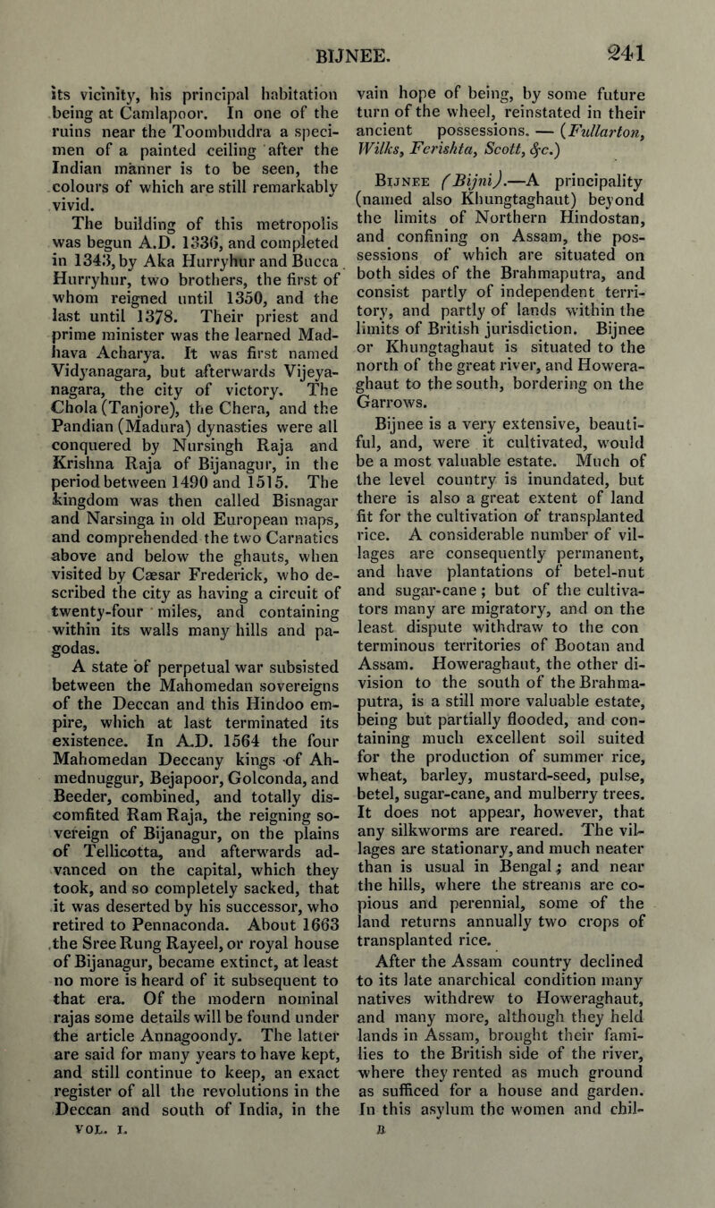 its vicinity, his principal habitation being at Canilapoor. In one of the ruins near the Toombiidclra a speci¬ men of a painted ceiling after the Indian manner is to be seen, the colours of which are still remarkably vivid. The building of this metropolis was begun A.D. lo3G, and completed in 134.3, by Aka Hurryhur and Bucca . Hurryhur, two brothers, the first of whom reigned until 1350, and the last until 1378. Their priest and prime minister was the learned Mad- liava Acharya. It was first named Vidj^anagara, but afterwards Vijeya- nagara, the city of victory. The Chola (Tanjore), the Chera, and the Pandian (Madura) dynasties were all conquered by Nursingh Raja and Krishna Raja of Bijanagur, in the period between 1490 and 1515. The kingdom was then called Bisnagar and Narsinga in old European maps, and comprehended the two Carnatics above and below the ghauts, when visited by Caesar Frederick, who de¬ scribed the city as having a circuit of twenty-four miles, and containing within its walls many hills and pa¬ godas. A state of perpetual war subsisted between the Mahomedan sovereigns of the Deccan and this Hindoo em¬ pire, which at last terminated its existence. In A,D. 1564 the four Mahomedan Deccany kings of Ah- mednuggur, Bejapoor, Golconda, and Beeder, combined, and totally dis¬ comfited Ram Raja, the reigning so¬ vereign of Bijanagur, on the plains of Tellicotta, and afterwards ad¬ vanced on the capital, which they took, and so completely sacked, that it was deserted by his successor, who retired to Pennaconda. About 1663 the SreeRung Rayeel, or royal house of Bijanagur, became extinct, at least no more is heard of it subsequent to that era. Of the modern nominal rajas some details will be found under the article Annagoondy. The latter are said for many years to have kept, and still continue to keep, an exact register of all the revolutions in the Deccan and south of India, in the VOL. I. vain hope of being, by some future turn of the wheel, reinstated in their ancient possessions, — {Fullarton^ Wilks^ Ferishta^ Scott, ^c.) Bijnee (Bijni).—A principality (named also Khungtaghaut) beyond the limits of Northern Hindostan, and confining on Assam, the pos¬ sessions of which are situated on both sides of the Brahmaputra, and consist partly of independent terri¬ tory, and partly of lands within the limits of British jurisdiction. Bijnee or Khungtaghaut is situated to the north of the great river, and Howera- ghaut to the south, bordering on the Garrows. Bijnee is a very extensive, beauti¬ ful, and, were it cultivated, would be a most valuable estate. Much of the level country is inundated, but there is also a great extent of land fit for the cultivation of transplanted rice. A considerable number of vil¬ lages are consequently permanent, and have plantations of betel-nut and sugar-cane; but of the cultiva¬ tors many are migratory, and on the least dispute withdraw to the con terminous territories of Bootan and Assam. Howeraghaut, the other di¬ vision to the south of the Brahma¬ putra, is a still more valuable estate, being but partially flooded, and con¬ taining much excellent soil suited for the production of summer rice, wheat, barley, mustard-seed, pulse, betel, sugar-cane, and mulberry trees. It does not appear, however, that any silkworms are reared. The vil¬ lages are stationary, and much neater than is usual in Bengal; and near the hills, where the streams are co¬ pious and perennial, some of the land returns annually two crops of transplanted rice. After the Assam country declined to its late anarchical condition many natives withdrew to Howeraghaut, and many more, although they held lands in Assam, brought their fami¬ lies to the British side of the river, where they rented as much ground as sufficed for a house and garden. In this asylum the women and chil- a