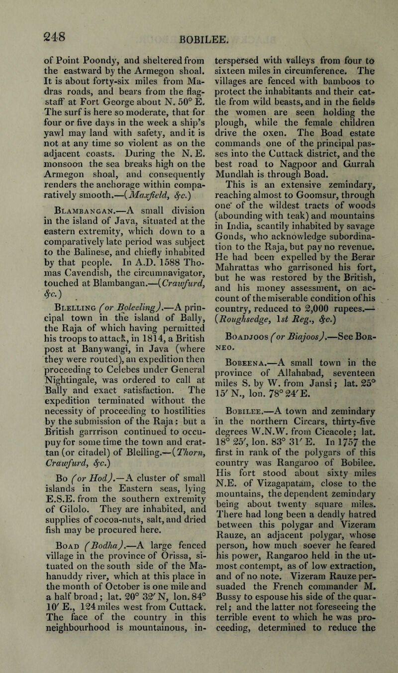 of Point Poondy, and sheltered from the eastward by the Armegon shoal. It is about forty-six miles from Ma¬ dras roads, and bears from the flag¬ staff’ at Fort George about N. 50° E. The surf is here so moderate, that for four or five days in the week a ship’s yawl may land with safety, and it is not at any time so violent as on the adjacent coasts. During the N. E. monsoon the sea breaks high on the Armegon shoal, and consequently renders the anchorage within compa¬ ratively smooth.—{Maxfieldy ^c.) Blambangan.—A small division in the island of Java, situated at the eastern extremity, which down to a comparatively late period was subject to the Balinese, and chiefly inhabited by that people. In A.D. 1588 Tho¬ mas Cavendish, the circumnavigator, touched at Blambangan.—{Craivfiird, Sfc.) Blelling (or Boleeling).—A prin¬ cipal town in the island of Bally, the Raja of which having permitted his troops to attack, in 1814, a British post at Banywangi, in Java (where they were routed), an expedition then proceeding to Celebes under General Nightingale, was ordered to call at Bally and exact satisfaction. The expedition terminated without the necessity of proceeding to hostilities by the submission of the Raja: but a British garrrison continued to occu- puyfor sometime the town and crat- tan (or citadel) of Blelling.—{Thorn, Crawfurd, ^c.) Bo f or Hod),—A. cluster of small islands in the Eastern seas, lying E.S.E. from the southern extremity of Gilolo. They are inhabited, and supplies of cocoa-nuts, salt, and dried fish may be procured here. Boad (Bodha).—A large fenced village in the province of Orissa, si¬ tuated on the south side of the Ma- hanuddy river, which at this place in the month of October is one mile and a half broad; lat. 20° 32' N, Ion. 84° 10' E., 124 miles west from Cuttack. The face of the country in this neighbourhood is mountainous, in¬ terspersed with valleys from four to sixteen miles in circumference. The villages are fenced with bamboos to protect the inhabitants and their cat¬ tle from wild beasts, and in the fields the women are seen holding the plough, while the female children drive the oxen. The Boad estate commands one of the principal pas¬ ses into the Cuttack district, and the best road to Nagpoor and Gurrali Mundlah is through Boad. This is an extensive zemindary, reaching almost to Goomsur, through one' of the wildest tracts of woods (abounding with teak) and mountains in India, scantily inhabited by savage Gonds, who acknovt'ledge subordina¬ tion to the Raja, but pay no revenue. He had been expelled by the Berar Mahrattas who garrisoned his fort, but he was restored by the British, and his money assessment, on ac¬ count of the miserable condition of his country, reduced to 2,000 rupees.— {Roiighsedge, \st Reg., ^c.) Boaujoos f or Biajoos).—See Bor¬ neo. Bobeena.—A small town in the province of Allahabad, seventeen miles S. by W. from Jansi; lat. 25° 15' N., Ion. 78°24'E. Bobilee.—A town and zemindary in the northern Circars, thirty-five degrees W.N.W. from Cicacole; lat. 18° 25', Ion. 83° 31' E. In 1757 the first in rank of the polygars of this country was Rangaroo of Bobilee. His fort stood about sixty miles N.E. of Vizagapatam, close to the mountains, the dependent zemindary being about twenty square miles. There had long been a deadly hatred between this polygar and Vizeram Rauze, an adjacent polygar, wdiose person, how much soever he feared his power, Rangaroo held in the ut¬ most contempt, as of low extraction, and of no note. Vizeram Rauze per¬ suaded the French commander M. Bussy to espouse his side of the quar¬ rel ; and the latter not foreseeing the terrible event to which he was pro¬ ceeding, determined to reduce the