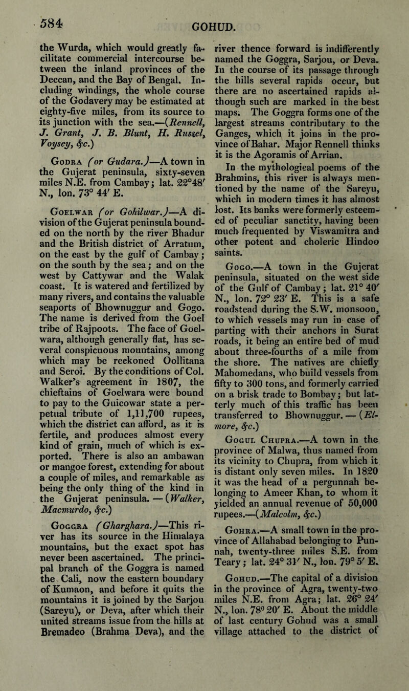 GOHUD. the Wurda, which would greatly fa¬ cilitate commercial intercourse be¬ tween the inland provinces of the Deccan, and the Bay of BengaL In¬ cluding windings, the whole course of the Godavery may be estimated at eighty-five miles, from its source to its junction with the sea.—{Rennell^ J. Grant, J, B. Blunt, H. Btis^el, Voy&ey, ^c.) Godra f or Gudara.)—A town in the Gujerat peninsula, sixty-seven miles N.E. from Cambay; lat. N., Ion. 73° 44' E. Goelwar ^or GohilwarJ—A di¬ vision of the Gujerat peninsula bound¬ ed on the north by the river Bhadur and the British district of Arratum, on the east by the gulf of Cambay; on the south by the sea; and on the west by Cattywar and the Walak coast. It is watered and fertilized by many rivers, and contains the valuable seaports of Bhownuggur and Gogo. The name is derived from the Goel tribe of Rajpoots. The face of Goel- w^ara, although generally flat, has se¬ veral conspicuous mountains, among which may be reckoned Oollitana and Seroi. By the conditions of Col. Walker^s agreement in 1807, the chieftains of Goelwara were bound to pay to the Guicowar state a per¬ petual tribute of 1,11,700 rupees, which the district can afford, as it is fertile, and produces almost every kind of grain, much of which is ex¬ ported. There is also an ambawan or mangoe forest, extending for about a couple of miles, and remarkable as being the only thing of the kind in the Gujerat peninsula. — ( Walker, Macmurdo, ^c.) Goggra (Gharghara.)—This ri¬ ver has its source in the Himalaya mountains, but the exact spot has never been ascertained. The princi¬ pal branch of the Goggra is named the Cali, now the eastern boundary of Kumaon, and before it quits the mountains it is joined by the Sarjou (Sareyu), or Deva, after which their united streams issue from the hills at Bremadeo (Brahma Deva), and the river thence forward is indifferently named the Goggra, Sarjou, or Deva, In the course of its passage through the hills several rapids occur, but there are no ascertained rapids al¬ though such are marked in the best maps. The Goggra forms one of the largest streams contributary to the Ganges, which it joins in the pro¬ vince ofBahar. Major Rennell thinks it is the Agoramis of Arrian. In the mythological poems of the Brahmins, this river is always men¬ tioned by the name of the Sareyu, which in modern times it has almost lost. Its bjinks were formerly esteem¬ ed of peculiar sanctity, having been much frequented by Viswamitra and othw potent and choleric Hindoo saints. Gogo.—A town in the Gujerat peninsula, situated on the west side of the Gulf of Cambay ; lat. 21° 40'^ N., Ion. 72° 23' E. This is a safe roadstead during the S.W. monsoon, to which vessels may run in case of parting with their anchors in Surat roads, it being an entire bed of mud about three-fourths of a mile from the shore. The natives are chiefly Mahomedans, who build vessels from fifty to 300 tons, and formerly carried on a brisk trade to Bombay; but lat¬ terly much of this traffic has been transferred to Bhownuggur. — {El¬ more, ^c.) Gogul Chupra.—A town in the province of Malwa, thus named from its vicinity to Chupra, from which it is distant only seven miles. In 1820 it was the head of a pergunnah be¬ longing to Ameer Khan, to whom it yielded an annual revenue of 50,000 rupees.—{Malcolm, S^cJ) Gohra.—A small town in the pro¬ vince of Allahabad belonging to ^n- nah, twenty-three miles S.E. from Teary ; lat. 24° 31' N., Ion. 79° 5' E. Gohud.—The capital of a division in the province of Agra, twenty-two miles N.E. from Agra; lat. 26° 24' N., Ion. 78*^ 20' E. About the middle of last century Gohud was a small village attached to the district of