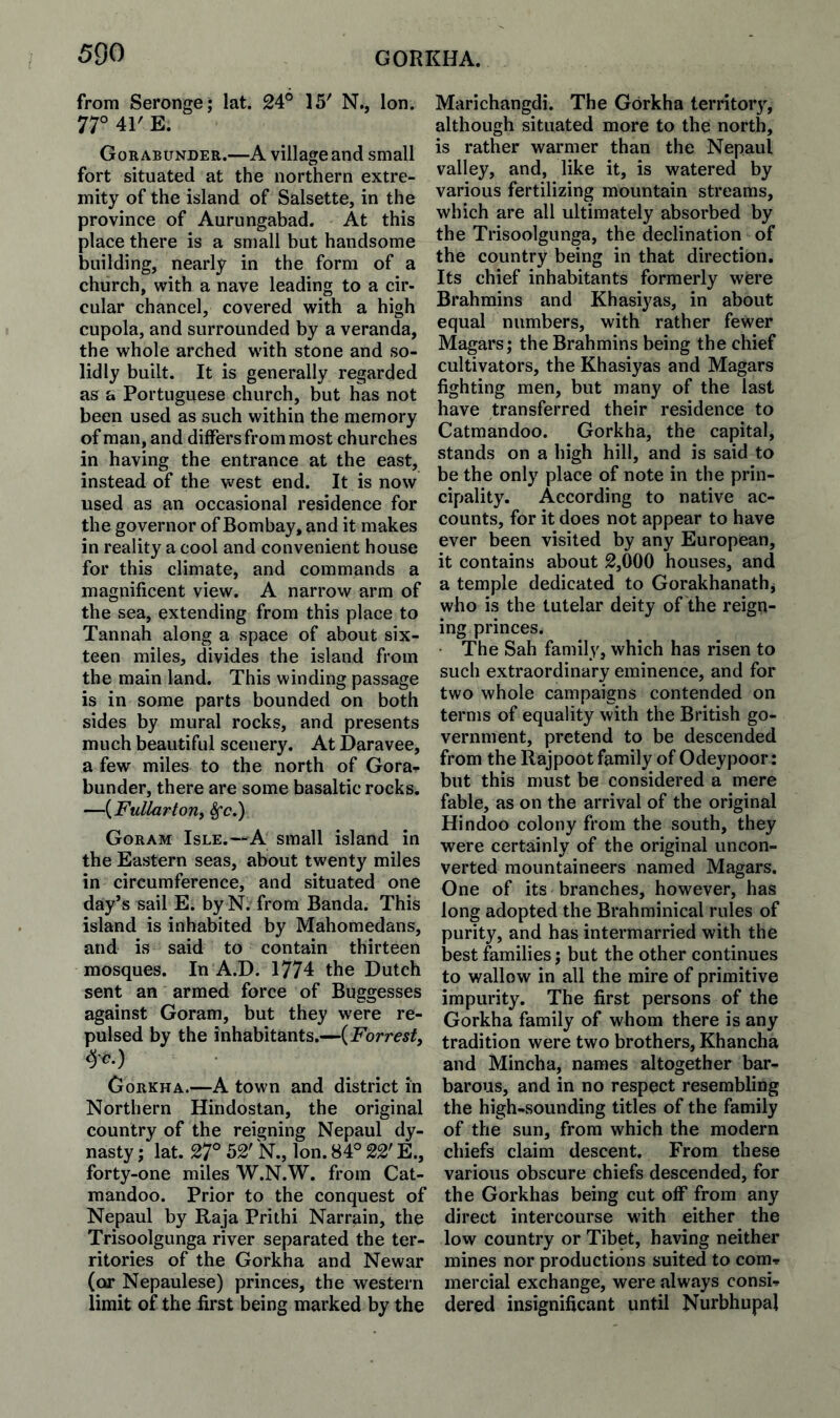 from Seronge; lat. 24° 15' N., Ion. 77° 41' E. Gorabunder.—A village and small fort situated at the northern extre¬ mity of the island of Salsette, in the province of Aurungabad. At this place there is a small but handsome building, nearly in the form of a church, with a nave leading to a cir- cular chancel, covered with a high cupola, and surrounded by a veranda, the whole arched wdth stone and so¬ lidly built. It is generally regarded as a Portuguese church, but has not been used as such within the memory of man, and differs from most churches in having the entrance at the east, instead of the west end. It is now used as an occasional residence for the governor of Bombay, and it makes in reality a cool and convenient house for this climate, and commands a magnificent view. A narrow arm of the sea, extending from this place to Tannah along a space of about six¬ teen miles, divides the island from the main land. This winding passage is in some parts bounded on both sides by mural rocks, and presents much beautiful scenery. At Daravee, a few miles to the north of Gora¬ bunder, there are some basaltic rocks. —{Fullartorii ^c,) Goram Isle.—a small island in the Eastern seas, about twenty miles in circumference, and situated one day’s sail E. by N. from Banda. This island is inhabited by Mahomedans, and is said to contain thirteen mosques. In A.D. 1774 the Dutch sent an armed force of Buggesses against Goram, but they were re¬ pulsed by the inhabitants.—{Forrest^ -yc,) CoRKHA.—A town and district in Northern Hindostan, the original country of the reigning Nepaul dy¬ nasty ; lat. 27° 52' N., Ion. 84° 22' E., forty-one miles W.N.W. from Cat- mandoo. Prior to the conquest of Nepaul by Raja Prithi Narrain, the Trisoolgunga river separated the ter¬ ritories of the Gorkha and Newar (or Nepaulese) princes, the western limit of the first being marked by the Marichangdi. The Gorkha territor}, although situated more to the north, is rather warmer than the Nepaul valley, and, like it, is watered by various fertilizing mountain streams, which are all ultimately absorbed by the Trisoolgunga, the declination of the country being in that direction. Its chief inhabitants formerly were Brahmins and Khasiyas, in about equal numbers, with rather fewer Magars; the Brahmins being the chief cultivators, the Khasiyas and Magars fighting men, but many of the last have transferred their residence to Catmandoo. Gorkha, the capital, stands on a high hill, and is said to be the only place of note in the prin¬ cipality. According to native ac¬ counts, for it does not appear to have ever been visited by any European, it contains about 2,000 houses, and a temple dedicated to Gorakhanath, who is the tutelar deity of the reign¬ ing princes. The Sah family, which has risen to such extraordinary eminence, and for two whole campaigns contended on terms of equality with the British go¬ vernment, pretend to be descended from the Rajpoot family of Odeypoor : but this must be considered a mere fable, as on the arrival of the original Hindoo colony from the south, they were certainly of the original uncon¬ verted mountaineers named Magars. One of its branches, however, has long adopted the Brahminical rules of purity, and has intermarried with the best families; but the other continues to wallow in all the mire of primitive impurity. The first persons of the Gorkha family of whom there is any tradition were two brothers, Khancha and Mincha, names altogether bar¬ barous, and in no respect resembling the high-sounding titles of the family of the sun, from which the modern chiefs claim descent. From these various obscure chiefs descended, for the Gorkhas being cut off from any direct intercourse with either the low country or Tibet, having neither mines nor productions suited to com<p mercial exchange, were always consU dered insignificant until Nurbhupal