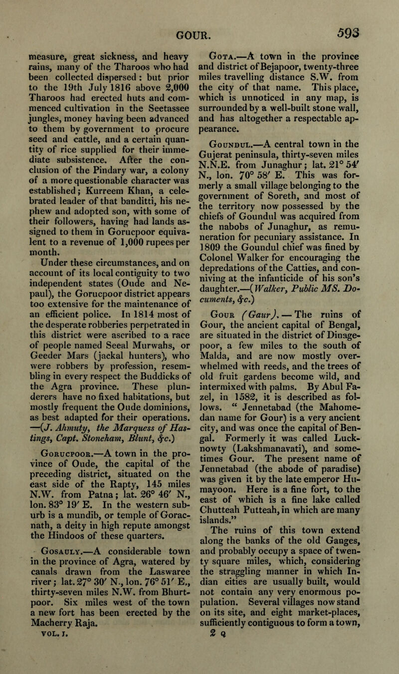 measure, great sickness, and heavy rains, many of the Tharoos who had been collected dispersed : but prior to the 19th July 1816 above 2,000 Tharoos had erected huts and com¬ menced cultivation in the Seetassee jungles, money having been advanced to them by government to procure seed and cattle, and a certain quan¬ tity of rice supplied for their imme¬ diate subsistence. After the con¬ clusion of the Pindary war, a colony of a more questionable character was established; Kurreem Khan, a cele¬ brated leader of that banditti, his ne¬ phew and adopted son, wdth some of their followers, having had lands as¬ signed to them in Gorucpoor equiva¬ lent to a revenue of 1,000 rupees per month. Under these circumstances, and on account of its local contiguity to two independent states (Oude and Ne- paul), the Gorucpoor district appears too extensive for the maintenance of an efficient police. In 1814 most of the desperate robberies perpetrated in this district were ascribed to a race of people named Seeal Murwahs, or Geeder Mars (jackal hunters), who were robbers by profession, resem¬ bling in every respect the Buddicks of the Agra province. These plun¬ derers have no fixed habitations, but mostly frequent the Oude dominions, as best adapted for their operations. —(J, Alimuty^ the Marquess of Has¬ tings^ CapU Stonehamy Blunty c^c.) Gorucpook.—A town in the pro¬ vince of Oude, the capital of the preceding district, situated on the east side of the Rapty, 145 miles N.W. from Patna; lat. 26° 46' N., Ion. 83° 19' E. In the western sub¬ urb is a mundib, or temple of Gorac- nath, a deity in high repute amongst the Hindoos of these quarters. Gosauly.—A considerable town in the province of Agra, watered by canals drawn from the Laswaree river; lat. 27° 30' N., Ion. 76° 51' E„ thirty-seven miles N.W. from Bhurt- poor. Six miles west of the town a new fort has been erected by the Macherry Raja. VOL. J. Gota.—A town in the province and district ofBejapoor, twenty-three miles travelling distance S.W. from the city of that name. This place, which is unnoticed in any map, is surrounded by a well-built stone wall, and has altogether a respectable ap¬ pearance. Goundul.—A central town in the Gujerat peninsula, thirty-seven miles N.N.E. from Junaghur ; lat. 21° 54' N., Ion. 70° 58' E. This was for¬ merly a small village belonging to the government of Soreth, and most of the territory now possessed by the chiefs of Goundul was acquired from the nabobs of Junaghur, as remu¬ neration for pecuniary assistance. In ] 809 the Goundul chief was fined by Colonel Walker for encouraging the depredations of the Catties, and con¬ niving at the infanticide of his son’s daughter.—(Walkery Public MS, Do- cumentSy 4‘C,) Gour (Gaur), — The ruins of Gour, the ancient capital of Bengal, are situated in the district of Dinage- poor, a few miles to the south of Malda, and are now mostly over¬ whelmed with reeds, and the trees of old fruit gardens become wild, and intermixed with palms. By Abul Fa- zel, in 1582, it is described as fol¬ lows. “ Jennetabad (the Mahome- dan name for Gour) is a very ancient city, and was once the capital of Ben¬ gal. Formerly it was called Luck- nowty (Lakshmanavati), and some¬ times Gour. The present name of Jennetabad (the abode of paradise) was given it by the late emperor Hu- raayoon. Here is a fine fort, to the east of which is a fine lake called Chutteah Putteah,in which are many islands.” The ruins of this town extend along the banks of the old Ganges, and probably occupy a space of twen¬ ty square miles, which, considering the straggling manner in which In¬ dian cities are usually built, would not contain any very enormous po¬ pulation. Several villages now stand on its site, and eight market-places, sufficiently contiguous to form a town, 2 Q