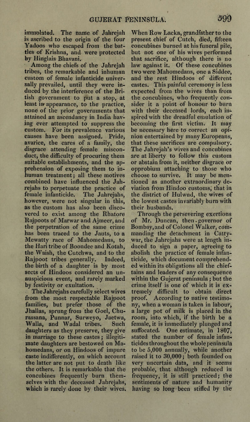 immolated. The name of Jahrejah is ascribed to the origin of the four Yadoos who escaped from the bat¬ tles of Krishna, and were protected by Hinglais Bhavani. Among the chiefs of the Jahrejah tribes, the remarkable and inhuman custom of female infanticide univer¬ sally prevailed, until they were in¬ duced by the interference of the Bri¬ tish government to put a stop, at loast in' appearance, to the practice, none of the prior governments that attained an ascendancy in India hav¬ ing ever attempted to suppress the custom. For its prevalence various causes have been assigned. Pride, avarice, the cares of a family, the disgrace attending female miscon¬ duct, the difficulty of procuring them suitable establishments, and the ap¬ prehension of exposing them to in¬ human treatment; all these motives combined have influenced the Jah- rejahs to perpetuate the practice of female infanticide. The Jahrejahs, however, were not singular in this, as the custom has also been disco¬ vered to exist among the Rhatore Rajpoots of Marwar and Ajmeer, and the perpetration of the same crime has been traced to the Jauts, to a Mewatty race of Mahomedans, to the Hari tribe of Boondee and Kotah, the Waish, the Cutchwa, and to the Rajpoot tribes generally. Indeed, the birth of a daughter is by most sects of Hindoos considered an un- auspicions event, and rarely marked by festivity or exultation. The Jahrejahs carefully select wives from the most respectable Rajpoot families, but prefer those of the Jhallas, sprung from the Goel, Chu- rassana, Punnar, Surweyo, Jaetwa, Walla, and Wadal tribes. Such daughters as they preserve, they give in marriage to these castes; illegiti¬ mate daughters are bestowed on Ma¬ homedans, or on Hindoos of impure caste indifferently, on which account the latter are not put to death like the others. It is remarkable that the concubines frequently burn them¬ selves with the deceased Jahrejahs, which is rarely done by their wives. When Row Lacka, grandfather to the present chief of Cutch, died, fifteen concubines burned at his funeral pile, but not one of his wives performed that sacrifice, although there is no law against it. Of these concubines two were Mahomedans, one a Siddee, and the rest Hindoos of different castes. This painful ceremony is less expected from the wives than from the concubines, who frequently con¬ sider it a point of honour to burn with their deceased lords, each in¬ spired with the dreadful emulation of becoming the first victim. It may be necessary here to correct an opi¬ nion entertained by many Europeans, that these sacrifices are compulsory. The Jahrejah’s wives and concubines are at liberty to follow this custom or abstain from it, neither disgrace or opprobium attaching to those who choose to survive. It may be men¬ tioned as another extraordinary de¬ viation from Hindoo customs, that in the district of Hulwud, the wives of the lowest castes invariabl}^ burn with their husbands. Through the persevering exertions of Mr. Duncan, then .governor of Bombay, and of Colonel Walker, com¬ manding the detachment in Catty- war, the Jahrejahs were at length in¬ duced to sign a paper, agreeing to abolish the practice of female infan¬ ticide, which document comprehend¬ ed within its obligations all the chief¬ tains and leaders of any consequence within the Gujerat peninsula; but the crime itself is one of which it is ex¬ tremely difficult to obtain direct proof. According to native testimo¬ ny, when a woman is taken in labour, a large pot of milk is placed in the room, into which, if the birth be a female, it is immediately plunged and suffocated. One estimate, in 1807, stated the number of female infan¬ ticides throughout the whole peninsula to be 5,000 annually, while another raised it to 30,000; both founded on very uncertain data, and it seems probable, that although reduced in frequency, it is still practiced; the sentiments of nature and humanity having so long been stifled by the