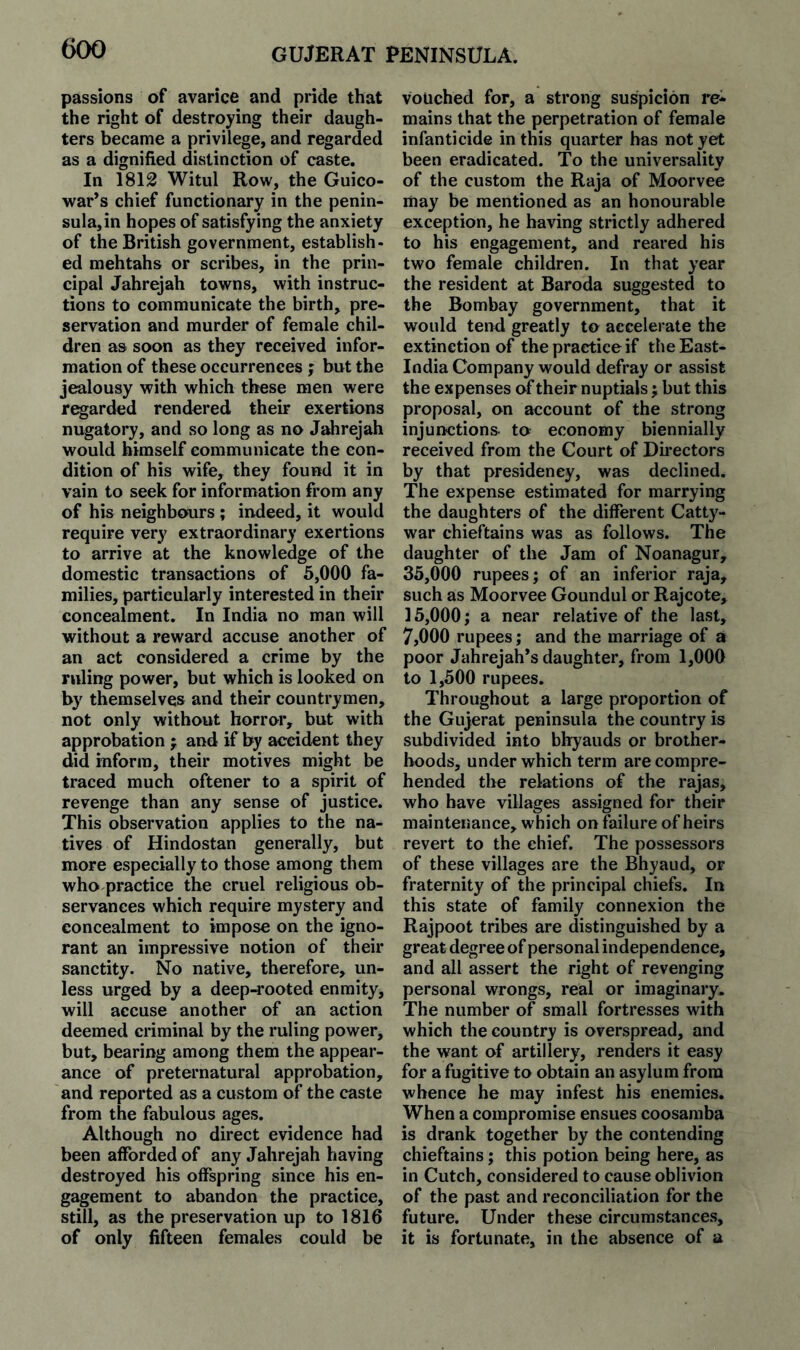 passions of avarice and pride that the right of destroying their daugh¬ ters became a privilege, and regarded as a dignified distinction of caste. In 1812 Witul Row, the Guico- war’s chief functionary in the penin¬ sula, in hopes of satisfying the anxiety of the British government, establish¬ ed mehtahs or scribes, in the prin¬ cipal Jahrejah towns, with instruc¬ tions to communicate the birth, pre¬ servation and murder of female chil¬ dren as soon as they received infor¬ mation of these occurrences ; but the jealousy with which these men were r^arded rendered their exertions nugatory, and so long as no Jahrejah would himself communicate the con¬ dition of his wife, they found it in vain to seek for information from any of his neighbours ; indeed, it would require very extraordinary exertions to arrive at the knowledge of the domestic transactions of 5,000 fa¬ milies, particularly interested in their concealment. In India no man will without a reward accuse another of an act considered a crime by the ruling power, but which is looked on by themselves and their countrymen, not only without horror, but with approbation j and if by accident they did inform, their motives might be traced much oftener to a spirit of revenge than any sense of justice. This observation applies to the na¬ tives of Hindostan generally, but more especially to those among them who practice the cruel religious ob¬ servances which require mystery and concealment to impose on the igno¬ rant an impressive notion of their sanctity. No native, therefore, un¬ less urged by a deep-4*ooted enmity, will accuse another of an action deemed criminal by the ruling power, but, bearing among them the appear¬ ance of preternatural approbation, and reported as a custom of the caste from the fabulous ages. Although no direct evidence had been afforded of any Jahrejah having destroyed his offspring since his en¬ gagement to abandon the practice, still, as the preservation up to 1816 of only fifteen females could be vouched for, a strong suspicion re¬ mains that the perpetration of female infanticide in this quarter has not yet been eradicated. To the universality of the custom the Raja of Moorvee may be mentioned as an honourable exception, he having strictly adhered to his engagement, and reared his two female children. In that year the resident at Baroda suggested to the Bombay government, that it would tend greatly to accelerate the extinction of the practice if theEast- India Company would defray or assist the expenses of their nuptials j but this proposal, on account of the strong injunctions- to economy biennially received from the Court of Dbectors by that presidency, was declined. The expense estimated for marrying the daughters of the different Catty- war chieftains was as follows. The daughter of the Jam of Noanagur, 35,000 rupees; of an inferior raja, such as Moorvee Goundul or Rajcote, 15,000; a near relative of the last, 7,000 rupees; and the marriage of a poor Jahrejah’s daughter, from 1,000 to 1,500 rupees. Throughout a large proportion of the Gujerat peninsula the country is subdivided into bhyauds or brother¬ hoods, under which term are compre¬ hended the relations of the rajas, who have villages assigned for their maintenance, which on failure of heirs revert to the chief. The possessors of these villages are the Bhyaud, or fraternity of the principal chiefs. In this state of family connexion the Rajpoot tribes are distinguished by a great degree of personal independence, and all assert the right of revenging personal wrongs, real or imaginary. The number of small fortresses with which the country is overspread, and the want of artillery, renders it easy for a fugitive to obtain an asylum from whence he may infest his enemies. When a compromise ensues coosamba is drank together by the contending chieftains; this potion being here, as in Cutch, considered to cause oblivion of the past and reconciliation for the future. Under these circumstances, it is fortunate, in the absence of a