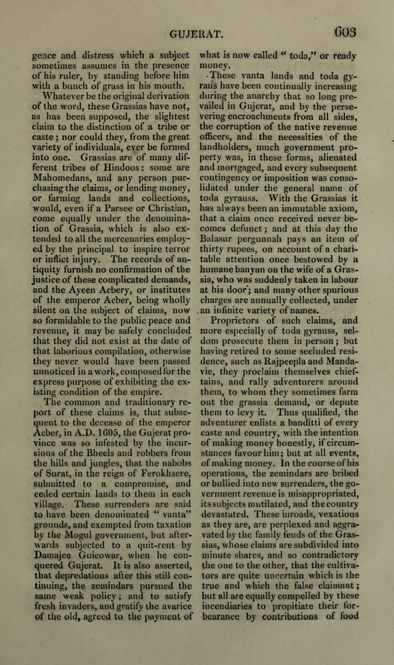 GUJERAT. C03 gence and distress which a subject sometimes assumes in the presence of his ruler, by standing before him with a bunch of grass in his mouth. Whatever be the original derivation of the word, these Grassias have not, as has been supposed, the slightest claim to the distinction of a tribe or caste ; nor could they, from the great variety of individuals, ever be formed into one. Grassias are of many dif¬ ferent tribes of Hindoos; some are Mahomedans, and any person pur¬ chasing the claims, or lending money, or farming lands and collections, would, even if a Parsee or Christian, come equally under the denomina¬ tion of Grassia, which is also ex¬ tended to all the mercenaries employ¬ ed by the principal to inspire terror or inflict injury. The records of an¬ tiquity furnish no confirmation of the justice of these complicated demands, and the Ayeen Acbery, or institutes of the emperor Acber, being wholly silent on the subject of claims, now so formidable to the public peace and revenue, it may be safely concluded that they did not exist at the date of that laborious compilation, otherwise they never would have been passed unnoticed in a work, composed for the express purpose of exhibiting the ex¬ isting condition of the empire. The common and traditionary re¬ port of these claims is, that subse¬ quent to the decease of the emperor Acber, in A.D. 1605, the Gujerat pro¬ vince was so infested by the incur¬ sions of the Bheels and robbers from the hills and jungles, that the nabobs of Surat, in the reign of Ferokhsere, submitted to a compromise, and ceded certain lands to them in each village. These surrenders are said to have been denominated “ vanta” grounds, and exempted from taxation by the Mogul government, but after¬ wards subjected to a quit-rent by Damajee Guicowar, when he con¬ quered Gujerat. It is also asserted, that depredations after this still con¬ tinuing, the zemindars pursued the same weak policy; and to satisfy fresh invaders, and gratify the avarice of the old, agreed to the payment of what is now called “ toda,” or ready money. • These vanta lands and toda gy- raus have been continually increasing during the anarchy that so long pre¬ vailed in Gujerat, and by the perse¬ vering encroachments from all sides, the corruption of the native revenue officers, and the necessities of the landholders, much government pro¬ perty was, in these forms, alienated and mortgaged, and every subsequent contingency or imposition was conso¬ lidated under the general name of toda gyrauss. With the Grassias it has always been an immutable axiom, that a claim once received never be¬ comes defunct; and at this day the Balasur pergunnah pays an item of thirty rupees, on account of a chari¬ table attention once bestowed by a humane banyan on the wife of a Gras¬ sia, who was suddenly taken in labour at his door'; and many other spurious charges are annually collected, under .an infinite variety of names. Proprietors of such claims, and more especially of toda gyrauss, sel¬ dom prosecute them in person; but having retired to some secluded resi¬ dence, such as Rajpeepla and Manda- vie, they proclaim themselves chief¬ tains, and rally adventurers around them, to whom they sometimes farm out the grassia demand, or depute them to levy it. Thus qualified, the adventurer enlists a banditti of every caste and country, with the intention of making money honestly, if circum¬ stances favour him; but at all events, of making money. In the course of his operations, the zemindars are bribed or bullied into new surrenders, the go¬ vernment revenue is misappropriated, its subjects mutilated, and the country devastated. These inroads, vexatious as they are, are perplexed and aggra¬ vated by the family feuds of the Gras¬ sias, whose claims are subdivided into minute shares, and so contradictory the one to the other, that the cultiva¬ tors are quite uncertain which is the true and which the false claimant; but all are equally compelled by these incendiaries to propitiate their for¬ bearance by contributions of food