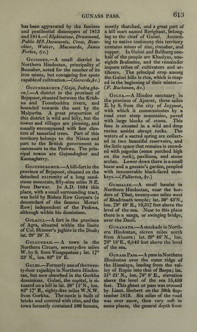 GUNASS PASS. has been aggravated by the famines and pestilential distempers of 1813 and 1814.—(Elphinstone^ Drummond^ Pjiblic MS.DocumentSy Crow^ Bour~ chievy Walker, Macmurdo, James Forbes, ^ c.) Gujindee.—A small district in Northern Hindostan, principality of Bussaher, noted for the number of its iron mines, but containing few spots capable of cultivation.—{Gerards,^c.) Gujunderohur f Gaja, Indragha- ra).—A district in the province of Bejapoor, situated between the Krish¬ na and Toombuddra rivers, and bounded towards the east by the Malpurba. A great proportion of this district is wild and hilly, but the towns and villages are pleasing, and usually encompassed with fine clus¬ ters of tamarind trees. Part of this territory belongs to the Nizam and part to the British government as successors to the Peshwa. The prin¬ cipal towns are Gujundughur and Kannagherry. Gujunderohur.—Ahill-fortin the province of Bejapoor, situated on the detached extremity of a long sand¬ stone mountain, fifty-nine miles N E. from Darwar. In A.D. 1804 this place, with a small surrounding tract, was held by Bishen Row Gorpara (a descendant of the famous Morari Row) independent of the Peshwa, although within his dominions. Gulauli.—A fort in the province of Agra, situated within the limits of Col. Skinner’s jaghire in the Doab; lat. 28° 28' N. Gulgundah. — A town in the Northern Circars, seventy-five miles W. by S. from Vizagapatam ; lat. 17° 33' N., Ion. 82° 18' E. Gulmi.—Formerly one of the twen¬ ty-four rajaships in Northern Hindos¬ tan, but now absorbed in the Gorkha dominions. Gulmi, the capital, is si¬ tuated on a hill in lat. 28° ll'N., Ion. 82° 17' E., eighty-five miles W.N.W, from Gorkha. The castle is built of bricks and covered with tiles, and the town formerly contained 500 houses, mostly thatched, and a great part of a hill mart named Rerighaut, belong¬ ing to the chief of Gulmi. Accord¬ ing to native testimony this territory contains mines of zinc, cinnabar, and copper. In Gulmi and Balihang one- half of the people are Khasiyas, one- eighth Brahmins, and the remainder impure tribes of cultivators and ar¬ tificers. The principal crop among the Gulmi hills is rice, which is reap¬ ed in the beginning of their winter.— {F. Buchanan, <^c.) Gulta.—A Hindoo sanctuary in the province of Ajmeer, three miles E. by S. from the city of Jeypoor, with which it communicates by a road over steep mountains, paved with large blocks of stone. This fane is situated in a wild and deep ravine amidst abrupt rocks. The waters of a sacred spring are collect¬ ed in two beautiful reservoirs, and the little space that remains is crowd¬ ed with pagodas (some perched high on the rock), pavilions, and stone arches. Lower down there is a small bazar and a gossain’s garden, peopled with innumerable black-faced mon¬ keys.—(FM//«r/ow, c^C.) Gumsalee.—A small hamlet in Northern Hindostan, near the bor¬ ders of Tibet, twenty-one miles west of Bhadrinath temple; lat. 30° 43'N., Ion. 79° 49' E., 10,317 feet above the level of the sea. Near to this place there is a sanga, or swinging bridge, over the Dauli. Gun ANATH.—Astockade in North¬ ern Hindostan, eleven miles north from Almora; lat. 29° 46' N., Ion. 79° 18'E., 6,842 feet above the level of the sea. Gunass Pass.—A pass in Northern Hindostan over the outer ridge of the Himalaya, leading from the val¬ ley of Rupin into that of Baspa; lat. 31° 21' N., Ion. 78° 8' E., elevation above the level of the sea 15,459 feet. This ghaut or pass was crossed by Lieut. Herbert on the 30th Sep¬ tember 1819. Six miles of the road was over snow, then very soft in some places, the general depth from