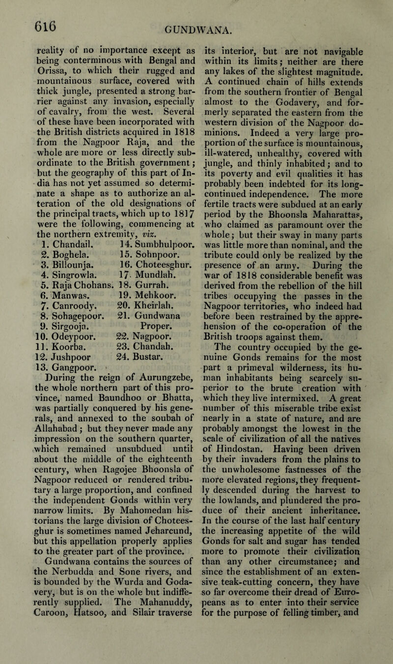 reality of no importance except as being conterminous with Bengal and Orissa, to which their rugged and mountainous surface, covered with thick jungle, presented a strong bar¬ rier against any invasion, especially of cavalry, from the west. Several of these have been incorporated with the British districts acquired in 1818 from the Nagpoor Raja, and the whole are more or less directly sub¬ ordinate to the British government; but the geography of this part of In¬ dia has not yet assumed so determi¬ nate a shape as to authorize an al¬ teration of the old designations of the principal tracts, which up to 1817 were the following, commencing at the northern extremity, viz. 1. Chandail. 2. Boghela. 3. Billounja. 4. Singrowla. 14. Sumbhulpoor. 15. Sohnpoor. 16. Choteesghur. 17 Mundlah. 5. RajaChohans. 18. Gurrah. 6. Manwas. 19. Mehkoor. 7. Canroody. 20. Kheirlah. 8. Sohagepoor. 21. Gundwana 9. Sirgooja. Proper. 10. Odeypoor. 22. Nagpoor, 11. Koorba. 23. Chandah. 12. Jushpoor 24. Bustar. 13. Gangpoor. During the reign of Aurungzebe, the whole northern part of this pro¬ vince, named Baundhoo or Bhatta, was partially conquered by his gene¬ rals, and annexed to the soubah of Allahabad ; but they never made any impression on the southern quarter, which remained unsubdued until about the middle of the eighteenth century, when Ragojee Bhoonsla of Nagpoor reduced or rendered tribu¬ tary a large proportion, and confined the independent Gonds within very narrow limits. By Mahomedan his¬ torians the large division of Chotees¬ ghur is sometimes named Jeharcund, but this appellation properly applies to the greater part of the province. Gundwana contains the sources of the Nerbudda and Sone rivers, and is bounded by the Wurda and Goda- very, but is on the whole but indiffe¬ rently supplied. The Mahanuddy, Caroon, Hatsoo, and Silair traverse its interior, but are not navigable within its limits; neither are there any lakes of the slightest magnitude. A continued chain of hills extends from the southern frontier of Bengal almost to the Godavery, and for¬ merly separated the eastern from the western division of the Nagpoor do¬ minions. Indeed a very large pro¬ portion of the surface is mountainous, ill-watered, unhealthy, covered with jungle, and thinly inhabited; and to its poverty and evil qualities it has probably been indebted for its long- continued independence. The more fertile tracts were subdued at an early period by the Bhoonsla Maharattas, who claimed as paramount over the whole; but their sway in many parts was little more than nominal, and the tribute could only be realized by the presence of an army. During the war of 1818 considerable benefit was derived from the rebellion of the hill tribes occupying the passes in the Nagpoor territories, who indeed had before been restrained by the appre¬ hension of the co-operation of the British troops against them. The country occupied by the ge¬ nuine Gonds remains for the most part a primeval wilderness, its hu¬ man inhabitants being scarcely su¬ perior to the brute creation with which they live intermixed. A great number of this miserable tribe exist nearly in a state of nature, and are probably amongst the lowest in the scale of civilization of all the natives of Hindostan. Having been driven by their invaders from the plains to the unwholesome fastnesses of the more elevated regions, they frequent¬ ly descended during the harvest to the lowlands, and plundered the pro¬ duce of their ancient inheritance. In the course of the last half century the increasing appetite of the wild Gonds for salt and sugar has tended more to promote their civilization than any other circumstance; and since the establishment of an exten¬ sive teak-cutting concern, they have so far overcome their dread of Eino- peans as to enter into their service for the purpose of felling timber, and