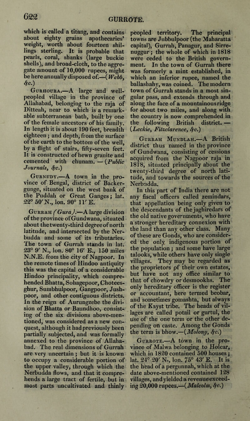 GURROTE. which is called a titang, and contains about eighty grains apothecaries* weight, worth about fourteen shil¬ lings sterling. It is probable that pearls, coral, shanks (large buckie shells), and broad-cloth, to the aggre¬ gate amount of 10,000 rupees, might be here annually disposed of.—( Wehb^ 4-c.) Gurhoura.—A large and well- peopled village in the province of Allahabad, belonging to the raja of Ditteah, near to which is a remark¬ able subterranean bath, built by one of the female ancestors of his family. In length it is about 190 feet, breadth eighteen; and depth, from the surface of the earth to the bottom of the well, by a flight of stairs, fifty-seven feet. It is constructed of hewn granite and cemented with chunam. — {Public Journalsy ^c.') Gurnudy.—A town in the pro¬ vince of Bengal, district of Backer- gunge, situated on the west bank of the Puddah or Great Ganges; lat. 22° 50'N., Ion. 90° 11'E. Gurrah (Gura).—A large division of the province of Gundwana, situated about the twenty-third degree of north latitude, and intersected by the Ner- budda and some of its tributaries. The town of Gurrah stands in lat. 23° 9' N., Ion. 80° 16' E., 150 miles N.N.E. from the city of Nagpoor. In the remote times of Hindoo antiquity this was the capital of a considerable Hindoo principality, which compre¬ hended Bhatta, Sohagepoor, Chotees- ghur, Sumbhulpoor, Gangpoor, Jush- poor, and other contiguous districts. In the reign of Aurungzebe the divi¬ sion of Bhatta or Baundhoo, consist¬ ing of the six divisions above-men¬ tioned, was considered as a new con¬ quest, although it had previously been partially subjected, and was formally annexed to the province of Allaha¬ bad. The real dimensions of Gurrah are very uncertain ; but it is known to occupy a considerable portion of the upper valley, through which the Nerbudda flows, and that it compre¬ hends a large tract of fertile, but in most parts uncultivated and thinly peopled territory. The principal towns are Jubbulpoor (the Maharatta capital), Gurrah, Panagur, and Sirre- nuggur; the whole of which in 1818 were ceded to the British govern¬ ment. In the town of Gurrah there was formerly a mint established, in which an inferior rupee, named the ballashahy, was coined. The modern town of Gurrah stands in a most sin¬ gular pass, and extends through and along the face of a mountainous ridge for about two miles, and along with the country is now comprehended in the following British district. — {Lcckicy FitzclarencCy ^c.) Gurrah Mundlah.—A British district thus named in the province of Gundwana, consisting of cessions acquired from the Nagpoor raja in 1818, situated principally about the twenty-third degree of north lati¬ tude, and towards the sources of the Nerbudda. In this part of India there are not any fiscal officers called zemindars, that appellation being only given to the descendants of the jaghiredars of the old native governments, who have a stronger hereditary connexion with the land than any. other class. Many of these are Gonds, who are consider¬ ed the only indigenous portion of the population ; and some have large talooks, while others have only single villages. They may be regarded as the proprietors pf their own estates, but have not any office similar to that of chowdry or desmookhs. The only hereditary officer is the register or accountant, here termed beobar, and sometimes gomashta, but always of the Kayst tribe. The heads of vil¬ lages are called potail or gurtul, the use of the one term or the other de¬ pending on caste. Among the Gonds the term is bhow.—{Molony, <^c.) Gurrote.—A town in the pro¬ vince of Malwa belonging to Holcar, which in 1820 contained 500 houses ; lat. 24° 20' N., Ion. 75° 43' E. It is the head of a pergunnah, which at the date above-mentioned contained 128 villages, and yielded a revenue exceed¬ ing 20,000 rupees.—{Malcolm, ^c.)