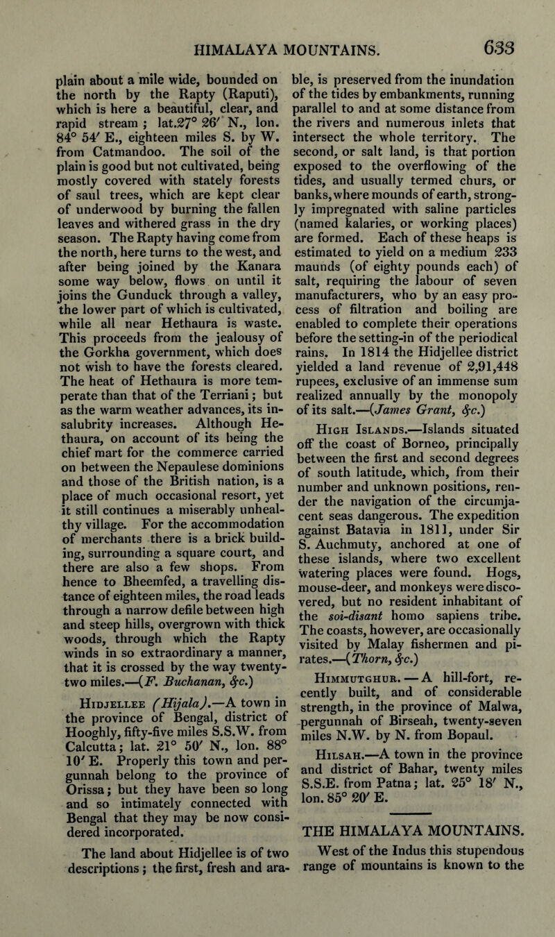 plain about a mile wide, bounded on the north by the Rapty (Raputi), which is here a beautiful, clear, and rapid stream ; lat.27° 26'* N., Ion. 84° 54' E., eighteen miles S. by W. from Catmandoo. The soil of the plain is good but not cultivated, being mostly covered with stately forests of saul trees, which are kept clear of underwood by burning the fallen leaves and withered grass in the dry season. The Rapty having come from the north, here turns to the west, and after being joined by the Kanara some way below, flows on until it joins the Gunduck through a valley, the lower part of which is cultivated, while all near Hethaura is waste. This proceeds from the jealousy of the Gorkha government, which does not wish to have the forests cleared. The heat of Hethaura is more tem¬ perate than that of the Terriani; but as the warm weather advances, its in¬ salubrity increases. Although He¬ thaura, on account of its being the chief mart for the commerce carried on between the Nepaulese dominions and those of the British nation, is a place of much occasional resort, yet it still continues a miserably unheal¬ thy village. For the accommodation of merchants there is a brick build¬ ing, surrounding a square court, and there are also a few shops. From hence to Bheemfed, a travelling dis¬ tance of eighteen miles, the road leads through a narrow defile between high and steep hills, overgrown with thick woods, through which the Rapty winds in so extraordinary a manner, that it is crossed by the way twenty- two miles.—(F. Buchanan^ ^c.) Hidjellee (Hijala),—A town in the province of Bengal, district of Hooghly, fifty-five miles S.S.W. from Calcutta; lat. ;21° 50' N., Ion. 88° 10' E. Properly this town and per- gunnah belong to the province of Orissa; but they have been so long and so intimately connected with Bengal that they may be now consi¬ dered incorporated. The land about Hidjellee is of two descriptions; the first, fresh and ara¬ ble, is preserved from the inundation of the tides by embankments, running parallel to and at some distance from the rivers and numerous inlets that intersect the whole territory. The second, or salt land, is that portion exposed to the overflowing of the tides, and usually termed churs, or banks, where mounds of earth, strong¬ ly impregnated with saline particles (named kalaries, or working places) are formed. Each of these heaps is estimated to yield on a medium 233 maunds (of eighty pounds each) of salt, requiring the labour of seven manufacturers, who by an easy pro¬ cess of filtration and boiling are enabled to complete their operations before the setting-in of the periodical rains. In 1814 the Hidjellee district yielded a land revenue of 2,91,448 rupees, exclusive of an immense sum realized annually by the monopoly of its salt.—{James Grants ^c.) High Islands.—Islands situated oflf the coast of Borneo, principally between the first and second degrees of south latitude, which, from their number and unknown positions, ren¬ der the navigation of the circumja¬ cent seas dangerous. The expedition against Batavia in 1811, under Sir S. Auchmuty, anchored at one of these islands, where two excellent watering places were found. Hogs, mouse-deer, and monkeys were disco¬ vered, but no resident inhabitant of the soi-disant homo sapiens tribe. The coasts, however, are occasionally visited by Malay fishermen and pi¬ rates.—{Thorn, ^c.) Himmutghur.—A hill-fort, re¬ cently built, and of considerable strength, in the province of Malwa, pergunnah of Birseah, twenty-seven miles N.W. by N. from Bopaul. Hilsah.—A town in the province and district of Bahar, twenty miles S.S.E. from Patna; lat. 25° 18' N., Ion. 85° 20' E. THE HIMALAYA MOUNTAINS. West of the Indus this stupendous range of mountains is known to the