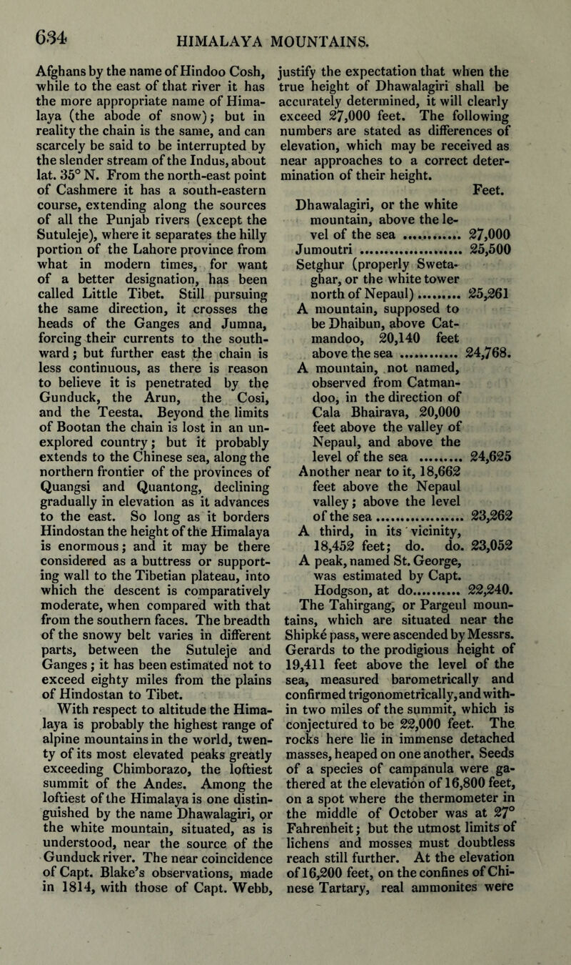 684 Afghans by the name of Hindoo Cosh, while to the east of that river it has the more appropriate name of Hima¬ laya (the abode of snow); but in reality the chain is the same, and can scarcely be said to be interrupted by the slender stream of the Indus, about lat, 35° N. From the north-east point of Cashmere it has a south-eastern course, extending along the sources of all the Punjab rivers (except the Sutuleje), where it separates the hilly portion of the Lahore province from what in modern times, for want of a better designation, has been called Little Tibet. Still pursuing the same direction, it crosses the heads of the Ganges and Jumna, forcing their currents to the south¬ ward ; but further east the chain is less continuous, as there is reason to believe it is penetrated by the Gunduck, the Arun, the Cosi, and the Teesta. Beyond the limits of Bootan the chain is lost in an un¬ explored country; but it probably extends to the Chinese sea, along the northern frontier of the provinces of Quangsi and Quantong, declining gradually in elevation as it advances to the east. So long as it borders Hindostan the height of the Himalaya is enormous j and it may be there considered as a buttress or support¬ ing wall to the Tibetian plateau, into which the descent is comparatively moderate, when compared with that from the southern faces. The breadth of the snowy belt varies in different parts, between the Sutuleje and Ganges ; it has been estimated not to exceed eighty miles from the plains of Hindostan to Tibet. With respect to altitude the Hima¬ laya is probably the highest range of alpine mountains in the world, twen¬ ty of its most elevated peaks greatly exceeding Chimborazo, the loftiest summit of the Andes. Among the loftiest of the Plimalaya is one distin¬ guished by the name Dhawalagiri, or the white mountain, situated, as is understood, near the source of the Gunduck river. The near coincidence of Capt. Blake’s observations, made in 1814, with those of Capt. Webb, justify the expectation that when the true height of Dhawalagiri shall be accurately determined, it will clearly exceed 27,000 feet. The following numbers are stated as differences of elevation, which may be received as near approaches to a correct deter¬ mination of their height. Feet. Dhawalagiri, or the white mountain, above the le¬ vel of the sea .. 27,000 Jumoutri . 25,500 Setghur (properly Sweta- ghar, or the white tower north of Nepaul). 25,261 A mountain, supposed to be Dhaibun, above Cat- mandoo, 20,140 feet above the sea . 24,768. A mountain, not named. observed from Catman- doo, in the direction of Cala Bhairava, 20,000 feet above the valley of Nepaul, and above the level of the sea . 24,625 Another near to it, 18,662 feet above the Nepaul valley; above the level of the sea. 23,262 A third, in its vicinity, 18,452 feet; do. do. 23,052 A peak, named St. George, was estimated by Capt. Hodgson, at do. 22,240. The Tahirgang; or Pargeul moun¬ tains, which are situated near the Shipke pass, were ascended by Messrs. Gerards to the prodigious height of 19,411 feet above the level of the sea, measured barometrically and confirmed trigonometrically, and with¬ in two miles of the summit, which is conjectured to be 22,000 feet. The rocks here lie in immense detached masses, heaped on one another. Seeds of a species of campanula were ga¬ thered at the elevation of 16,800 feet, on a spot where the thermometer in the middle of October was at 27° Fahrenheit; but the utmost limits of lichens and mosses must doubtless reach still further. At the elevation of 16,200 feet, on the confines of Chi¬ nese Tartary, real ammonites were