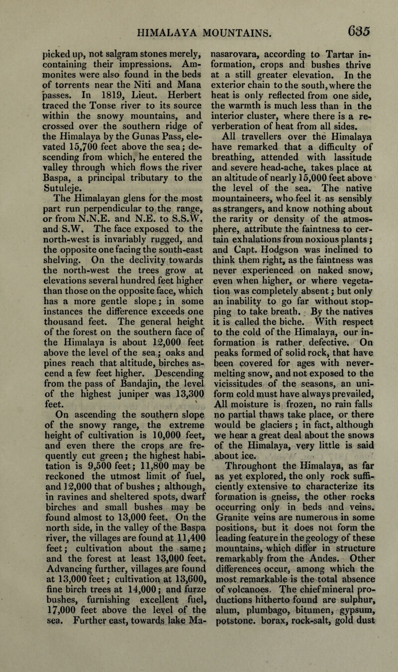 picked up, not salgram stones merely, containing their impressions. Am¬ monites were also found in the beds of torrents near the Niti and Mana passes. In 1819, Lieut. Herbert traced the Tonse river to its source within the snowy mountains, and crossed over the southern ridge of the Himalaya by the Gunas Pass, ele¬ vated 15,700 feet above the sea; de¬ scending from which, he entered the valley through which flows the river Baspa, a principal tributary to the Sutuleje. The Himalayan glens for the most part run perpendicular to the range, or from N.N.E. and N.E. to S.S.W. and S.W. The face exposed to the north-west is invariably rugged, and the opposite one facing the south-east shelving. On the declivity towards the north-west the trees grow at elevations several hundred feet higher than those on the opposite face, which has a more gentle slope; in some instances the difference exceeds one thousand feet. The general height of the forest on the southern face of the Himalaya is about 12,000 feet above the level of the sea; oaks and pines reach that altitude, birches as¬ cend a few feet higher. Descending from the pass of Bandajin, the level of the highest juniper was 13,300 feet. On ascending the southern slope of the snowy range, the extreme height of cultivation is 10,000 feet, and even there the crops are fre¬ quently cut green; the highest habi¬ tation is 9,500 feet; 11,800 may be reckoned the utmost limit of fuel, and 12,000 that of bushes ; although, in ravines and sheltered spots, dwarf birches and small bushes may be found almost to 13,000 feet. On the north side, in the valley of the Baspa river, the villages are found at 11,400 feet; cultivation about the same; and the forest at least 13,000 feet. Advancing further, villages are found at 13,000 feet; cultivation at 13,600, fine birch trees at 14,000; and furze bushes, furnishing excellent fuel, 17,000 feet above the leyel of the sea. Further east, towards lake Ma- nasarovara, according to Tartar in¬ formation, crops and bushes thrive at a still greater elevation. In the exterior chain to the south, where the heat is only reflected from one side, the warmth is much less than in the interior cluster, where there is a re¬ verberation of heat from all sides. All travellers over the Himalaya have remarked that a difiiculty of breathing, attended with lassitude and severe head-ache, takes place at an altitude of nearly 15,000 feet above the level of the sea. The native mountaineers, who feel it as sensibly as strangers, and know nothing about the rarity or density of the atmos¬ phere, attribute the faintness to cer¬ tain exhalations from noxious plants; and Capt. Hodgson was inclined to think them right, as the faintness was never experienced on naked snow, even when higher, or where vegeta¬ tion was completely absent; but only an inability to go far without stop¬ ping to take breath. By the natives it is called the biche. With respect to the cold of the Himalaya, our in¬ formation is rather defective. On peaks formed of solid rock, that have been covered for ages with never- melting snow, and not exposed to the vicissitudes of the seasons, an uni¬ form cold must have always prevailed. All moisture is frozen, no rain falls no partial thaws take place, or there would be glaciers ; in fact, although we hear a great deal about the snows of the Himalaya, very little is said about ice. Thrpughont the Himalaya, as far as yet explored, the only rock suffi¬ ciently extensive to characterize its formation is gneiss, the other rocks occurring only in beds and veins. Granite veins are numerous in some positions, but it does not form the leading feature in the geology of these mountains, which differ in structure remarkably from the Andes. Other differences occur, among which the most remarkable is the total absence of volcanoes. The chief mineral pro¬ ductions hitherto found are sulphur, alum, plumbago, bitumen, gypsum, potstone. borax, rock-salt, gold dust