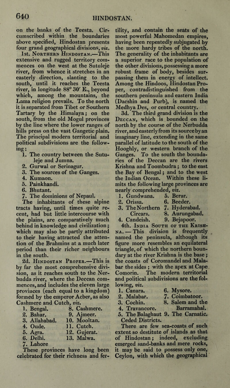 on the banks of the Teesta. Cir¬ cumscribed within the boundaries above specified, Hindostan presents four grand geographical divisions, viz. 1st. Northern Hindostan.—This extensive and rugged territory com¬ mences on the west at the Sutuleje river, from whence it stretches in an easterly direction, slanting to the south, until it reaches the Teesta river, in longitude 88® 30' E., beyond which, among the mountains, the Lama religion prevails. To the north it is separated from Tibet or Southern Tartary by the Himalaya; on the south, from the old Mogul provinces by the line where the lower ranges of hills press on the vast Gangetic plain. The principal modern territorial and political subdivisions are the follow¬ ing: 1. The country between the Sutu¬ leje and Jumna. 2. Gurwal or Serinagur. 3. The sources of the Ganges. 4. Kumaon. 5. Painkhandi. 6. Bhutant. 7. The dominions of Nepaul. The inhabitants of these alpine tracts having, until times quite re¬ cent, had but little intercourse with the plains, are comparatively much behind in knowledge and civilization; which may also be partly attributed to their having attracted the atten¬ tion of the Brahmins at a much later period than their richer neighbours in the south. 2d. Hindostan Proper.—This is by far the most comprehensive divi¬ sion, as it reaches south to the Ner- budda river, where the Deccan com¬ mences, and includes the eleven large provinces (each equal to a kingdom) formed by the emperor Acber, as also Cashmere and Cutch, viz. 1. Bengal 2. Bahar. 3. Allahabad. 4. Oude. 5. Agra. 6. Delhi. 7. Lahore These provinces 8. Cashmere. 9. Ajmeer. 10. Mooltan. 11. Cutch. 12. Gujerat. 13. Malwa. have long been celebrated for their richness and fer¬ tility, and contain the seats of the most powerful Mahomedan empires, having been repeatedly subjugated by the more hardy tribes of the north. The generality of the inhabitants are a superior race to the population of the other divisions, possessing a more robust frame of body, besides sur¬ passing them in energy of intellect. Among the Hindoos, Hindostan Pro¬ per, contradistinguished from the southern peninsula and eastern India (Dacshin and Purb), is named the Medhya Des, or central country. 3d. The third grand division is the Deccan, which is bounded on the north by the course of the Nerbudda river, and easterly from its source by an imaginary line, extending in the same parallel of latitude to the south of the Hooghly, or western branch of the Ganges. To the south the bounda¬ ries of the Deccan are the rivers Krishna and Toombudra; to the east the Bay of Bengal; and to the west the Indian Ocean. Within these li¬ mits the following large provinces are nearly comprehended, viz. 1. Gundwana. 5. Berar. 2. Orissa. 6. Beeder. 3. The Northern 7. Hyderabad. Circars. '8. Aurungabad, 4. Candeish. 9. Bejapoor. 4th. India South of the Krish¬ na. — This division is frequently named the peninsula, although its figure more resembles an equilateral triangle, of which the northern boun¬ dary at the river Krishna is the base; the coasts of Coromandel and Mala¬ bar the sides ; with the apex at Cape Comorin. The modern territorial and political subdivisions are the fol¬ lowing, viz. 1. Canara. 6. Mysore. 2. Malabar. 7. Coimbatoor. 3. Cochin. 8. Salem and the 4. Travancore, Barramahal. 5. TheBalaghaut 9. The Carnatic. Ceded Districts. There are few sea-coasts of such extent so destitute of islands as that of Hindostan; indeed, excluding emerged sand-banks and mere rocks, it may be said to possess only one, Ceylon, with which the geographical