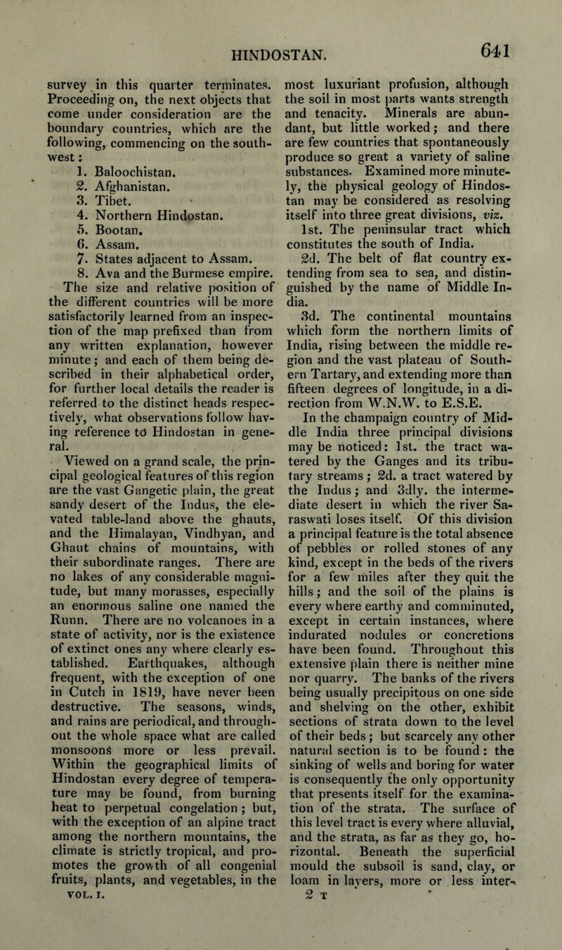 survey in this quarter terniinates. Proceeding on, the next objects that come under consideration are the boundary countries, which are the following, commencing on the south¬ west : 1. Baloochistan. 2. Afghanistan. 3. Tibet. 4. Northern Hindostan. 5. Bootan, 6. Assam. 7. States adjacent to Assam. 8. Ava and the Burmese empire. The size and relative |X)sition of the different countries will be more satisfactorily learned from an inspec¬ tion of the map prefixed than from any written explanation, however minute; and each of them being de¬ scribed in their alphabetical order, for further local details the reader is referred to the distinct heads respec- tivel}', what observations follow hav¬ ing reference to Hindostan in gene¬ ral. Viewed on a grand scale, the prin¬ cipal geological features of this region are the vast Gangetic plain, the great sandy desert of the Indus, the ele¬ vated table-land above the ghauts, and the Himalayan, Vindhyan, and Ghaut chains of mountains, with their subordinate ranges. There are no lakes of any considerable magni¬ tude, but many morasses, especially an enormous saline one named the Runn. There are no volcanoes in a state of activity, nor is the existence of extinct ones any where clearly es¬ tablished. Earthquakes, although frequent, with the exception of one in Cutch in 1819, have never been destructive. The seasons, winds, and rains are periodical, and through¬ out the whole space what are called monsoons more or less prevail. Within the geographical limits of Hindostan every degree of tempera¬ ture may be found, from burning heat to perpetual congelation ; but, with the exception of an alpine tract among the northern mountains, the climate is strictly tropical, and pro¬ motes the growth of all congenial fruits, plants, and vegetables, in the VOL. I. most luxuriant profusion, although the soil in most parts wants strength and tenacity. Minerals are abun¬ dant, but little worked; and there are few countries that spontaneously produce so great a variety of saline substances. Examined more minute¬ ly, the physical geology of Hindos¬ tan may be considered as resolving itself into three great divisions, viz. 1st. The peninsular tract which constitutes the south of India. 2d. The belt of flat country ex¬ tending from sea to sea, and distin¬ guished by the name of Middle In¬ dia. ,3d. The continental mountains which form the northern limits of India, rising between the middle re¬ gion and the vast plateau of South¬ ern Tartary, and extending more than fifteen degrees of longitude, in a di¬ rection from W.N.W. to E.S.E. In the champaign country of Mid¬ dle India three principal divisions maybe noticed: 1st. the tract wa¬ tered by the Ganges and its tribu¬ tary streams; 2d. a tract watered by the Indus; and 3dly. the interme¬ diate desert in which the river Sa- raswati loses itself. Of this division a principal feature is the total absence of pebbles or rolled stones of any kind, except in the beds of the rivers for a few miles after they quit the hills; and the soil of the plains is every where earthy and comminuted, except in certain instances, where indurated nodules or concretions have been found. Throughout this extensive plain there is neither mine nor quarr3^ The banks of the rivers being usually precipitous on one side and shelving on the other, exhibit sections of strata down to the level of their beds; but scarcely any other natural section is to be found: the sinking of wells and boring for water is consequently the only opportunity that presents itself for the examina¬ tion of the strata. The surface of this level tract is every where alluvial, and the strata, as far as they go, ho¬ rizontal. Beneath the superficial mould the subsoil is sand, clay, or loam in layers, more or less inter-^