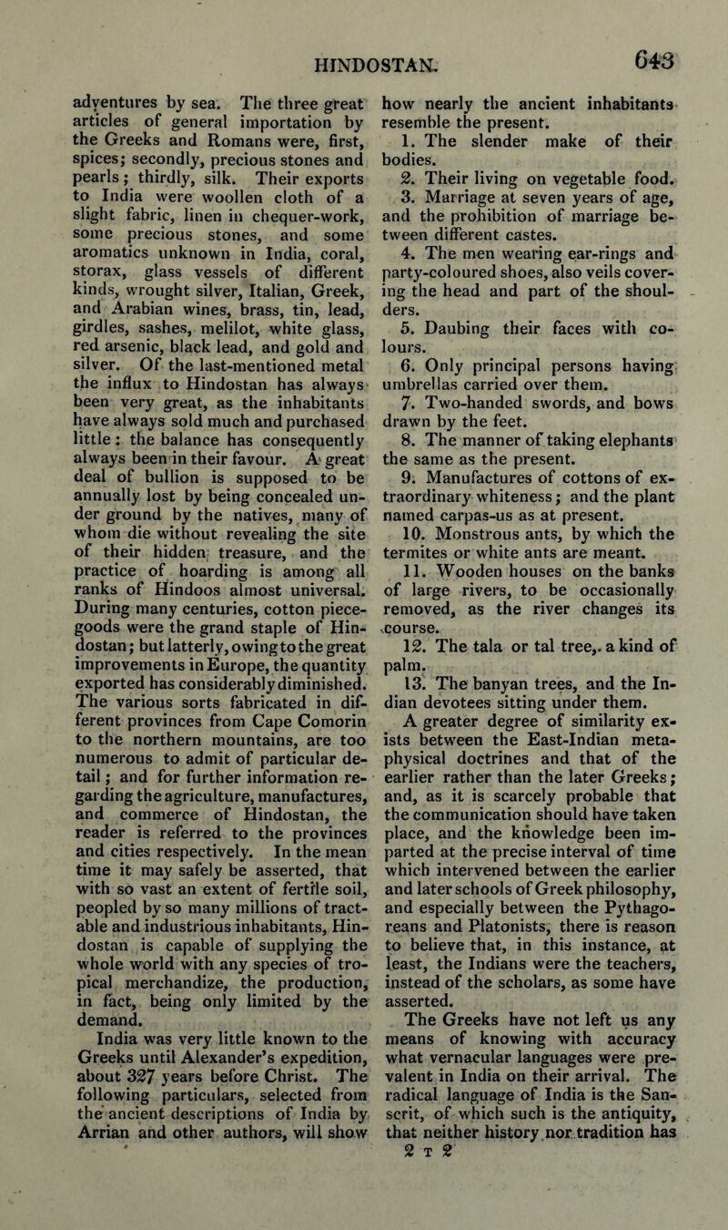 adyentures by sea. Tlie three great articles of general importation by the Greeks and Romans were, first, spices; secondly, precious stones and pearls ; thirdly, silk. Their exports to India were woollen cloth of a slight fabric, linen in chequer-work, some precious stones, and some aromatics unknown in India, coral, storax, glass vessels of diiFerent kinds, wrought silver, Italian, Greek, and Arabian wines, brass, tin, lead, girdles, sashes, melilot, white glass, red arsenic, black lead, and gold and silver. Of the last-mentioned metal the influx to Hindostan has always been very great, as the inhabitants have always sold much and purchased little: the balance has consequently always been in their favour. A great deal of bullion is supposed to be annually lost by being concealed un¬ der ground by the natives, many of whom die without revealing the site of their hidden treasure, and the practice of hoarding is among all ranks of Hindoos almost universal. During many centuries, cotton piece- goods were the grand staple of Hin¬ dostan ; but latterly, owing to the great improvements in Europe, the quantity exported has considerably diminished. The various sorts fabricated in dif¬ ferent provinces from Cape Comorin to the northern mountains, are too numerous to admit of particular de¬ tail ; and for further information re¬ garding the agriculture, manufactures, and commerce of Hindostan, the reader is referred to the provinces and cities respectively. In the mean time it may safely be asserted, that with so vast an extent of fertile soil, peopled by so many millions of tract¬ able and industrious inhabitants, Hin¬ dostan is capable of supplying the whole world with any species of tro¬ pical merchandize, the production, in fact, being only limited by the demand. India was very little known to the Greeks until Alexander’s expedition, about 327 years before Christ. The following particulars, selected from the ancient descriptions of India by Arrian and other authors, will show how nearly the ancient inhabitants resemble the present. 1. The slender make of their bodies. 2. Their living on vegetable food. 3. Marriage at seven years of age, and the prohibition of marriage be¬ tween different castes. 4. The men wearing ear-rings and party-coloured shoes, also veils cover¬ ing the head and part of the shoul¬ ders. 5. Daubing their faces with co¬ lours. 6. Only principal persons having umbrellas carried over them. 7. Two-handed swords, and bows drawn by the feet. 8. The manner of taking elephants the same as the present. 9. Manufactures of cottons of ex¬ traordinary whiteness; and the plant named carpas-us as at present. 10. Monstrous ants, by which the termites or white ants are meant. 11. Wooden houses on the banks of large rivers, to be occasionally removed, as the river changes its vcourse. 12. The tala or tal tree,, a kind of palm. 13. The banyan trees, and the In¬ dian devotees sitting under them. A greater degree of similarity ex¬ ists betw^een the East-Indian meta¬ physical doctrines and that of the earlier rather than the later Greeks; and, as it is scarcely probable that the communication should have taken place, and the knowledge been im¬ parted at the precise interval of time which intervened between the earlier and later schools of Greek philosophy, and especially between the Pythago¬ reans and Platonists, there is reason to believe that, in this instance, at least, the Indians were the teachers, instead of the scholars, as some have asserted. The Greeks have not left us any means of knowing with accuracy what vernacular languages were pre¬ valent in India on their arrival. The radical language of India is the San¬ scrit, of which such is the antiquity, that neither history nor tradition has 2 T 2