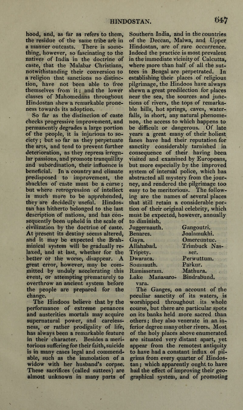 hood, and, as far as refers to them, the residue of the same tribe are in a manner outcasts. There is some¬ thing, however, so fascinating to the natives of India in the doctrine of caste, that the Malabar Christians, notwithstanding their conversion to a religion that sanctions no distinc¬ tion, have not been able to free themselves from it; and the lower classes of Mahomedans throughout Hindustan shew a remarkable prone¬ ness towards its adoption. So far as the distinction of caste checks progressive improvement, and permanently degrades a large portion of the people, it is injurious to so¬ ciety ; but so far as they perpetuate the arts, and tend to prevent further deterioration, as they repress irregu¬ lar passions, and promote tranquillity and subordination, their influence is beneficial. In a country and climate predisposed to improvement, the Shackles of caste must be a curse; but where retrogression of intellect is much more to be apprehended, they are decidedly useful. Hindus¬ tan has hitherto belonged to the last description of nations, and has con¬ sequently been upheld in the scale of civilization by the doctrine of caste. At present its destiny seems altered, and it may be expected the Brah- minical system will be gradually re¬ laxed, and at last, whether for the better oi* the worse, disappear. A great error, however, may be com¬ mitted by unduly accelerating this event, or attempting prematurely to overthrow an ancient system before the people are prepared for the change. The Hindoos believe that by the performance of extreme penances and austerities mortals may acquire supernatural power, atid careless¬ ness, or rather prodigality of life, has always been a remarkable feature in their character. Besides a meri¬ torious suffering for their faith, suicide is in many cases legal and commend¬ able, such as the immolation of a widow with her husband’s corpse. These sacrifices (called suttees) are almost unknown in many parts of Southern India, and in the countries of the Deccan, Malwa, and Upper Hindustan, are of rare occurrence. Indeed the practice is most prevalent in the immediate vicinity of Calcutta, where ptiore than half of all the sut¬ tees in Bengal are perpetrated. In establishing their places of religious pilgrimage, the Hindoos have always shewn a great predilection for places near the sea, the sources and junc¬ tions of rivers, the tops of remarka¬ ble hills, hot springs, caves, water¬ falls, in short, any natural phenome¬ non, the access to which happens to be difficult or dangerous. Of late years a great many of their holiest fanes have had their reputation for sanctity considerably tarnished in consequence of their having been visited and examined by Europeans, but more especially by the improved system of internal police, which has abstracted all mystery from the jour¬ ney, and rendered the pilgrimage too easy to be meritorious. The follow¬ ing are the names of several places that still retain a considerable por¬ tion of their original celebrity, which must be expected, however, annually to diminish. Juggernauth. Benares. Gaya. Allahabad. Tripety. Dwaraca. Soimiauth. Ramisseram. Lake Manasaro- Gangoutri. Joalamukhi. Omercuntuc. Trimbuck Nas¬ ser. Perwuttum. Parkur. Mathura. Bindrabund. vara. The Ganges, on account of the peculiar sanctity of its waters, is worshipped throughout its whole course, but there are particular spots on its banks held more sacred than others; they also venerate in an in¬ ferior degree many other rivers. Most of the holy places above enumerated are situated very distant apart, yet appear from the remotest antiquity to have had a constant influx of pil¬ grims from every quarter of Hindos- tan; which apparently ought to have had the effect of improving their geo¬ graphical system, and of promoting