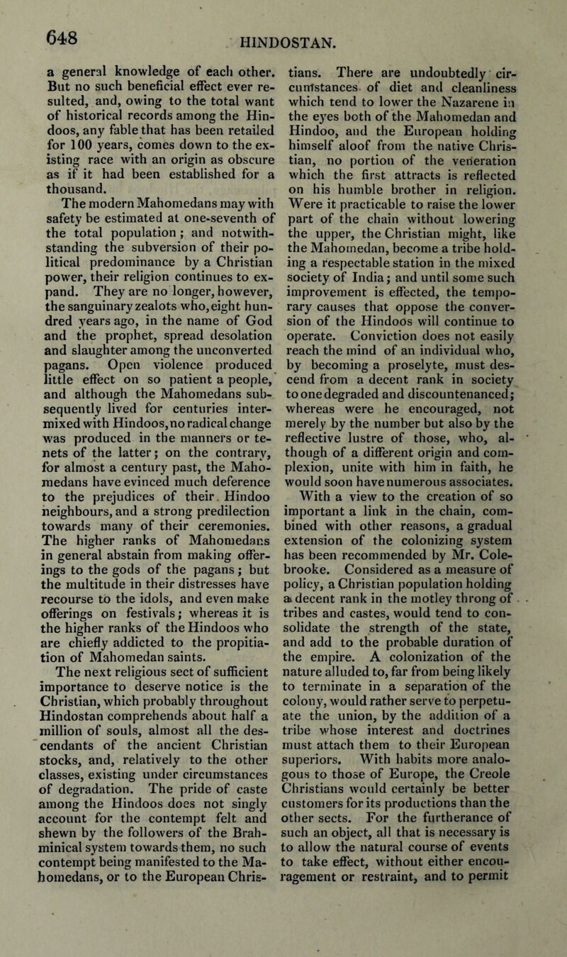 a general knowledge of each other. But no such beneficial effect ever re¬ sulted, and, owing to the total want of historical records among the Hin¬ doos, any fable that has been retailed for 100 years, comes down to the ex¬ isting race with an origin as obscure as if it had been established for a thousand. The modern Mahomedans may with safety be estimated at one-seventh of the total population ; and notwith¬ standing the subversion of their po¬ litical predominance by a Christian power, their religion continues to ex¬ pand. They are no longer, however, the sanguinary zealots who,eight hun¬ dred years ago, in the name of God and the prophet, spread desolation and slaughter among the unconverted pagans. Open violence produced little effect on so patient a people, and although the Mahomedans sub¬ sequently lived for centuries inter¬ mixed with Hindoos, no radical change was produced in the manners or te¬ nets of the latter; on the contrary, for almost a century past, the Maho¬ medans have evinced much deference to the prejudices of their. Hindoo neighbours, and a strong predilection towards many of their ceremonies. The higher ranks of Mahomedans in general abstain from making offer¬ ings to the gods of the pagans; but the multitude in their distresses have recourse to the idols, and even make offerings on festivals; whereas it is the higher ranks of the Hindoos who are chiefly addicted to the propitia¬ tion of Mahomedan saints. The next religious sect of sufficient importance to deserve notice is the Christian, which probably throughout Hindustan comprehends about half a million of souls, almost all the des¬ cendants of the ancient Christian stocks, and, relatively to the other classes, existing under circumstances of degradation. The pride of caste among the Hindoos does not singly account for the contempt felt and shewn by the followers of the Brah- minical system towards them, no such contempt being manifested to the Ma¬ homedans, or to the European Chris¬ tians. There are undoubtedly cir¬ cumstances of diet and cleanliness which tend to lower the Nazarene in the eyes both of the Mahomedan and Hindoo, and the European holding himself aloof from the native Chris¬ tian, no portion of the veneration which the first attracts is reflected on his humble brother in religion. Were it practicable to raise the lower part of the chain without lowering the upper, the Christian might, like the Mahomedan, become a tribe hold¬ ing a respectable station in the mixed society of India; and until some such improvement is effected, the tempo¬ rary causes that oppose the conver¬ sion of the Hindoos will continue to operate. Conviction does not easily reach the mind of an individual who, by becoming a proselyte, must des¬ cend from a decent rank in society to one degraded and discountenanced; whereas were he encouraged, not merely by the number but also by the reflective lustre of those, who, al¬ though of a different origin and com¬ plexion, unite with him in faith, he would soon have numerous associates. With a view to the creation of so important a link in the chain, com¬ bined with other reasons, a gradual extension of the colonizing system has been recommended by Mr. Cole- brooke. Considered as a measure of policy, a Christian population holding ai decent rank in the motley throng of tribes and castes, would tend to con¬ solidate the strength of the state, and add to the probable duration of the empire. A colonization of the nature alluded to, far from being likely to terminate in a separation of the colony, would rather serve to perpetu¬ ate the union, by the addition of a tribe v,/hose interest and doctrines must attach them to their European superiors. With habits more analo¬ gous to those of Europe, the Creole Christians would certainly be better customers for its productions than the other sects. For the furtherance of such an object, all that is necessary is to allow the natural course of events to take effect, without either encou¬ ragement or restraint, and to permit