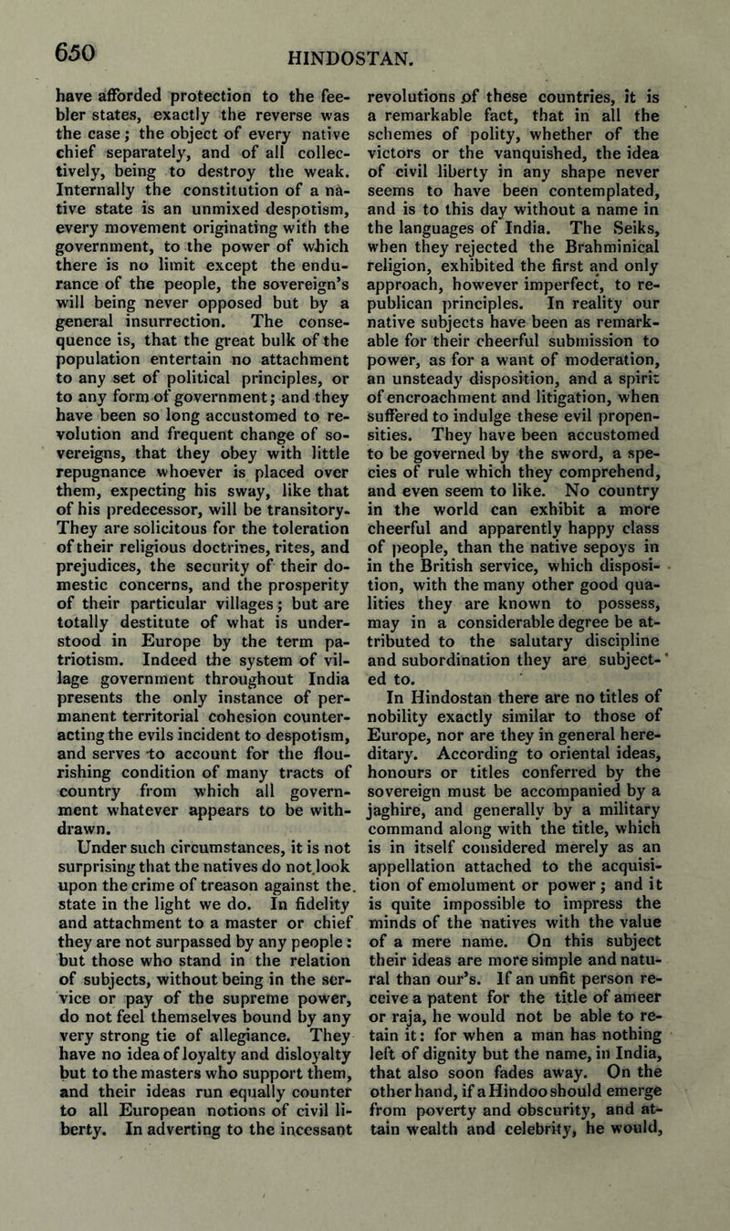 have afforded protection to the fee¬ bler states, exactly the reverse was the case; the object of every native chief separately, and of all collec¬ tively, being to destroy the weak. Internally the constitution of a na¬ tive state is an unmixed despotism, every movement originating with the government, to the power of which there is no limit except the endu¬ rance of the people, the sovereign’s will being never opposed but by a general insurrection. The conse¬ quence is, that the great bulk of the population entertain no attachment to any set of political principles, or to any form of government; and they have been so long accustomed to re¬ volution and frequent change of so¬ vereigns, that they obey with little repugnance whoever is placed over them, expecting his sway, like that of his predecessor, will be transitory- They are solicitous for the toleration of their religious doctrines, rites, and prejudices, the security of their do¬ mestic concerns, and the prosperity of their particular villages; but are totally destitute of what is under¬ stood in Europe by the term pa¬ triotism. Indeed the system of vil¬ lage government throughout India presents the only instance of per¬ manent territorial cohesion counter¬ acting the evils incident to despotism, and serves to account for the flou¬ rishing condition of many tracts of country from which all govern¬ ment whatever appears to be with¬ drawn. Under such circumstances, it is not surprising that the natives do not look upon the crime of treason against the. state in the light we do. In fidelity and attachment to a master or chief they are not surpassed by any people: but those who stand in the relation of subjects, without being in the ser¬ vice or pay of the supreme power, do not feel themselves bound by any very strong tie of allegiance. They have no idea of loyalty and disloyalty but to the masters who support them, and their ideas run equally counter to all European notions of civil li¬ berty. In adverting to the incessant revolutions .of these countries, it is a remarkable fact, that in all the schemes of polity, whether of the victors or the vanquished, the idea of civil liberty in any shape never seems to have been contemplated, and is to this day without a name in the languages of India. The Seiks, when they rejected the Brahminical religion, exhibited the first and only approach, how^ever imperfect, to re¬ publican principles. In reality our native subjects have been as remark¬ able for their cheerful submission to power, as for a want of moderation, an unsteady disposition, and a spirit of encroachment and litigation, when suffered to indulge these evil propen¬ sities. They have been accustomed to be governed by the sword, a spe¬ cies of rule which they comprehend, and even seem to like. No country in the world can exhibit a more cheerful and apparently happy class of people, than the native sepoys in in the British service, which disposi¬ tion, with the many other good qua¬ lities they are known to possess, may in a considerable degree be at¬ tributed to the salutary discipline and subordination they are subject¬ ed to. In Hindostan there are no titles of nobility exactly similar to those of Europe, nor are they in general here¬ ditary. According to oriental ideas, honours or titles conferred by the sovereign must be accompanied by a jaghire, and generally by a military command along with the title, which is in itself considered merely as an appellation attached to the acquisi¬ tion of emolument or power; and it is quite impossible to impress the minds of the natives with the value of a mere name. On this subject their ideas are more simple and natu¬ ral than our’s. If an unfit person re¬ ceive a patent for the title of ameer or raja, he would not be able to re¬ tain it: for when a man has nothing left of dignity but the name, in India, that also soon fades away. On the other hand, if a Hindoo should emerge from poverty and obscurity, and at¬ tain wealth and celebrity, he would,