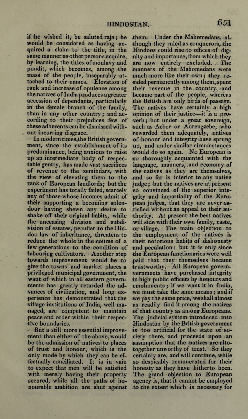 if he wished it, be saluted raja; he would be considered as having ac¬ quired a claim to the title, in the same manner as other persons acquire, by learning, the titles of moulavy and pundit, which becomes, among th€ mass of the people, inseparably at¬ tached to their names. Elevation of rank and increase of opulence among the natives of India produces a greater accession of dependants, particularly in the female branch of the family, than in any other country; and ac¬ cording to their prejudices few of these adherents can be dismissed with- V out incurring disgrace. In modern times,the British govern¬ ment, since the establishment of its predominance, being anxious to raise up an intermediate body of respec¬ table gentry, has made vast sacrifices of revenue to the zemindars, with the view of elevating them to the rank of European landlords; but the experiment has totally failed, scarcely any of those whose incomes admit of their supporting a becoming splen¬ dour having shewn any desire to shake off their original habits, while the unceasing division and subdi¬ vision of estates, peculiar to the Hin¬ doo law of inheritance, threatens to reduce the whole in the course of a few generations to the condition of labouring cultivators. Another step towards improvement would be to give the towns and market places a privileged municipal government, the want of which in all eastern govern¬ ments has greatly retarded the ad¬ vances of civilization, and long ex¬ perience has demonstrated that the village institutions of India, well ma¬ naged, are competent to maintain peace and order within their respec¬ tive boundaries. But a still more essential improve¬ ment than either of the above, would be the admission of natives to places of trust and honour, which is the only mode by which they can be ef¬ fectually conciliated. It is in vain to expect that men will be satisfied with merely having their property secured, while all the paths of ho¬ nourable ambition are shut against them. Under the Maboraedana, al¬ though they ruled as conquerors, the Hindoos could rise to offices of dig¬ nity and importance,from which they are now entirely excluded. The manners of the Mahomedans were much more like their own; they re¬ sided permanently among them, spent their revenue in the country, and became part of the people, whereas the British are only birds of passage. The natives have certainly a high opinion of their justice—it is a pro¬ verb; but under a great sovereign, such as Acber or Aurengzebe, who rewarded them adequately, natives of honour and integrity have sprung up, and under similar circumstances would do so again. No European is so thoroughly acquainted with the language, manners, .and economy of the natives as they are themselves, and so far is inferior to any native judge; but the natives are at present so convinced of the superior inte¬ grity and impartiality of the Euro¬ pean judges, that they are never sa¬ tisfied without an appeal to their au¬ thority. At present the best natives will side with their own family, caste, or village. The main objection to the employment of the natives is their notorious habits of dishonesty and peculation : but it is only since the European functionaries were well paid that they themselves became trustworthy. All European govern- vernraents have purchased integrity in high public officers by honours and emoluments ; if we want it in India, we must take the same means ; and if we pay the same price, we shall almost as readily find it among the natives of that country as among Europeans. The judicial system introduced into Hindustan by the British government is too artificial for the state of so¬ ciety there, and proceeds upon an assumption that the natives are alto- together unworthy of trust. So they certainly are, and will continue, while so despicably remunerated for their honesty as they have hitherto been. The grand objection to European agency is, that it cannot be employed to the extent which is necessary for