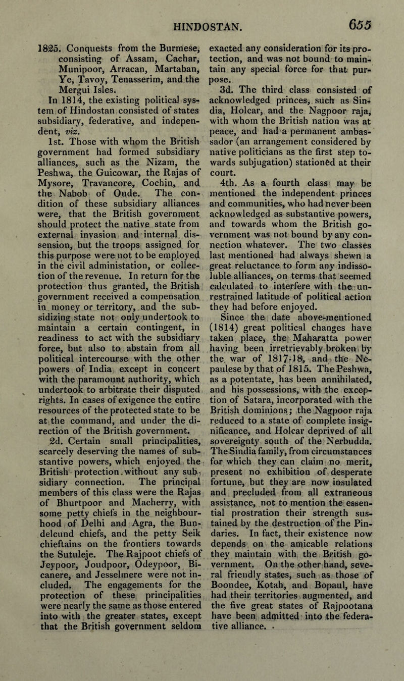 1825. Conquests from the Burmese, consisting of Assam, Cachar, Munipoor, Arracan, Martaban, Ye, Tavoy, Tenasserim, and the Mergui Isles. In 1814, the existing political sys¬ tem of Hindostan consisted of states subsidiary, federative, and indepen¬ dent, viz. 1st. Those with whom the British government had formed subsidiary alliances, such as the Nizam, the Peshwa, the Guicowar, the Rajas of Mysore, Travancore, Cochin, and the Nabob of Oude. The con¬ dition of these subsidiary alliances were, that the British government should protect the native state from external invasion and internal dis¬ sension, but the troops assigned for this purpose were not to be employed in the civil administation, or collec¬ tion of the revenue. In return for the protection thus granted, the British government received a compensation in money or territory, and the sub¬ sidizing state not only undertook to maintain a certain contingent, in readiness to act with the subsidiary force, but also to abstain from all political intercourse with the other powers of India except in concert with the paramount authority, which undertook to arbitrate their disputed rights. In cases of exigence the entire resources of the protected state to be at the command, and under the di¬ rection of the British government. 2d. Certain small principalities, scarcely deserving the names of sub¬ stantive powers, which enjoyed the British protection. without any sub¬ sidiary connection. The principal members of this class were the Rajas of Bhurtpoor and Macherry, with some petty chiefs in the neighbour¬ hood of Delhi and Agra, the Bun- delcund chiefs, and the petty Seik chieftains on the frontiers towards the Sutuleje. The Rajpoot chiefs of Jeypoor, Joudpoor, Odeypoor, Bi¬ can ere, and Jesselmere were not in¬ cluded. The engagements for the protection of these principalities were nearly the same as those entered into with the greater states, except that the British government seldom exacted any consideration for its pro¬ tection, and was not bound to main¬ tain any special force for that pur¬ pose. 3d. The third class consisted of acknowledged princes, such as Sin- dia, Holcar, and the Nagpoor raja, with whom the British nation was at peace, and had a permanent ambas¬ sador (an arrangement considered by native politicians as the first step to¬ wards subjugation) stationed at their court. 4th. As a fourth class may be mentioned the independent princes and communities, who had never been acknowledged as substantive powers, and towards whom the British go¬ vernment was not bound by any con¬ nection whatever. The two classes last mentioned had always shewn a great reluctance to form any indisso¬ luble alliances, on terms that seemed calculated to interfere with the un¬ restrained latitude of political action they had before enjoyed. Since the date above-mentioned (1814) great political changes have taken place, the Maharatta power having been irretrievably broken ^ by the war of 1817*18, and the Ne- paulese by that of 1815. Thie Peshwa, as a potentate, has been annihilated, and his possessions, with the excep¬ tion of Satara, incorporated with the British dominions; the Nagpoor raja reduced to a state of complete insig¬ nificance, and Holcar deprived of all sovereignty south of the Nerbudda. The Sindia family, from circumstances for which they can claim no merit, present no exhibition of desperate fortune, but they are now insulated and precluded from all extraneous assistance, not to mention the essen¬ tial prostration their strength sus¬ tained by the destruction of the Pin¬ darics. In fact, their existence now depends on the amicable relations they maintain with the British go¬ vernment. On the other hand, seve¬ ral friendly states, such as those of Boondee, Kotah, and Bopaul, have had their territories augmented, and the five great states of Rajpootana have been admitted into the federa¬ tive alliance. .
