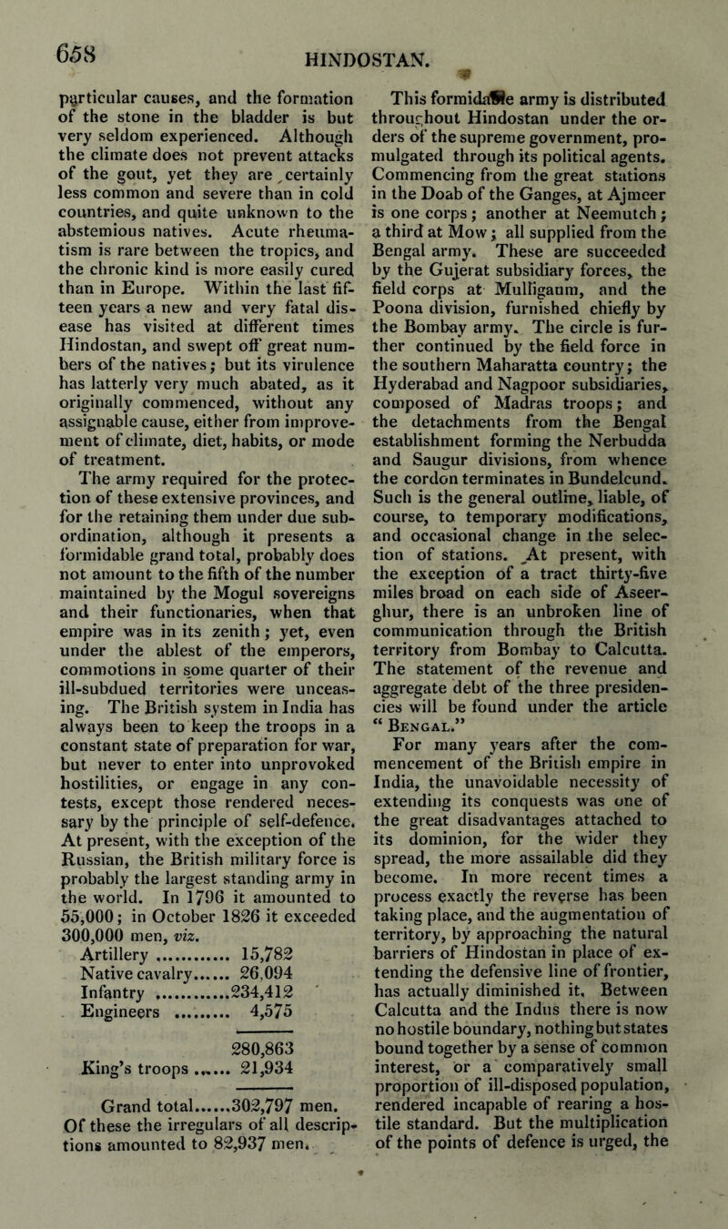 particular causes, and the formation of the stone in the bladder is but very seldom experienced. Although the climate does not prevent attacks of the gout, yet they are , certainly less common and severe than in cold countries, and quite unknown to the abstemious natives. Acute rheuma¬ tism is rare between the tropics, and the chronic kind is more easily cured than in Europe. Within the last fif¬ teen years a new and very fatal dis¬ ease has visited at different times Hindostan, and swept off great num¬ bers of the natives; but its virulence has latterly very much abated, as it originally commenced, without any assignable cause, either from improve¬ ment of climate, diet, habits, or mode of treatment. The array required for the protec¬ tion of these extensive provinces, and for the retaining them under due sub¬ ordination, although it presents a formidable grand total, probably does not amount to the fifth of the number maintained by the Mogul sovereigns and their functionaries, when that empire was in its zenith; yet, even under the ablest of the emperors, commotions in some quarter of their ill-subdued territories were unceas¬ ing. The British system in India has always been to keep the troops in a constant state of preparation for war, but never to enter into unprovoked hostilities, or engage in any con¬ tests, except those rendered neces¬ sary by the principle of self-defence. At present, with the exception of the Russian, the British military force is probably the largest standing army in the world. In 1796 it amounted to 55,000; in October 1826 it exceeded 300,000 men, viz. Artillery . 15,782 Native cavalry. 26,094 Infantry .234,412 ' Engineers .. 4,575 280,863 King’s troops .„... 21,934 Grand total.302,797 men. Of these the irregulars of all descrip¬ tions amounted to 82,937 men. This formidaWe army is distributed throughout Hindostan under the or¬ ders of the supreme government, pro¬ mulgated through its political agents. Commencing from the great stations in the Doab of the Ganges, at Ajmeer is one corps; another at Neemutch ; a third at Mow; all supplied from the Bengal army. These are succeeded by the Gujerat subsidiary forces, the field corps at Mulligaum, and the Poona division, furnished chiefly by the Bombay army. The circle is fur¬ ther continued by the field force in the southern Maharatta country; the Hyderabad and Nagpoor subsidiaries, composed of Madras troops; and the detachments from the Bengal establishment forming the Nerbudda and Saugur divisions, from whence the cordon terminates in Bundelcund. Such is the general outline,, liable, of course, to temporary modifications, and occasional change in the selec¬ tion of stations. ^At present, with the exception of a tract thirty-five miles broad on each side of Aseer- ghur, there is an unbroken line of communication through the British territory from Bombay to Calcutta. The statement of the revenue and aggregate debt of the three presiden¬ cies will be found under the article “ Bengal.” For many years after the com¬ mencement of the British empire in India, the unavoidable necessity of extending its conquests was one of the great disadvantages attached to its dominion, for the wider they spread, the more assailable did they become. In more recent times a process exactly the reverse has been taking place, and the augmentation of territory, by approaching the natural barriers of Hindostan in place of ex¬ tending the defensive line of frontier, has actually diminished it. Between Calcutta and the Indus there is now no hostile boundary, nothing but states bound together by a sense of common interest, or a comparatively small proportion of ill-disposed population, rendered incapable of rearing a hos¬ tile standard. But the multiplication of the points of defence is urged, the