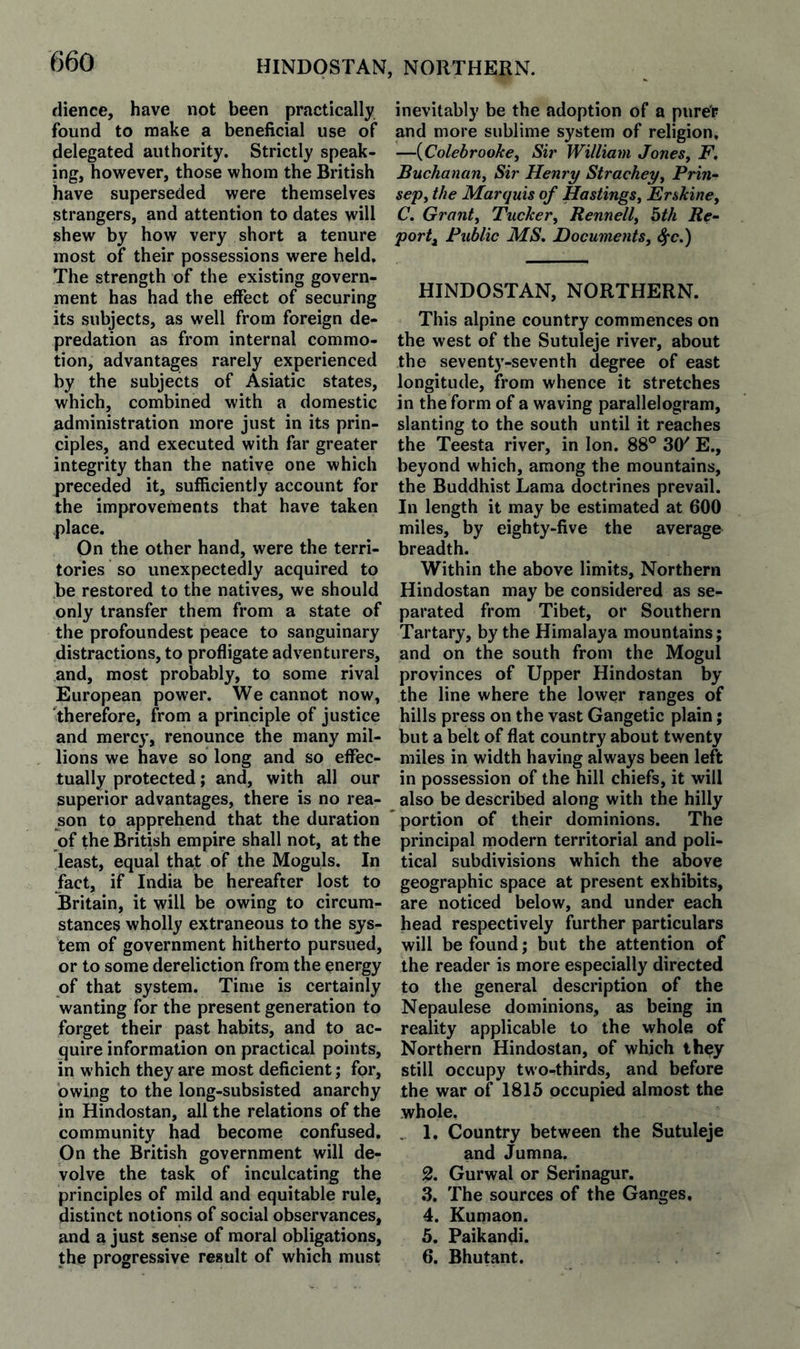 HINDOSTAN, NORTHERN. dience, have not been practically found to make a beneficial use of delegated authority. Strictly speak¬ ing, however, those whom the British have superseded were themselves strangers, and attention to dates will shew by how very short a tenure most of their possessions were held. The strength of the existing govern¬ ment has had the effect of securing its subjects, as well from foreign de¬ predation as from internal commo¬ tion, advantages rarely experienced by the subjects of Asiatic states, which, combined with a domestic administration more just in its prin¬ ciples, and executed with far greater integrity than the native one which preceded it, sufficiently account for the improvements that have taken place. On the other hand, were the terri¬ tories so unexpectedly acquired to be restored to the natives, we should only transfer them from a state of the profoundest peace to sanguinary distractions, to profligate adventurers, and, most probably, to some rival European power. We cannot now, therefore, from a principle of justice and mercy, renounce the many mil¬ lions we have so long and so effec¬ tually protected; and, with all our superior advantages, there is no rea¬ son to apprehend that the duration of the British empire shall not, at the least, equal that of the Moguls. In fact, if India be hereafter lost to Britain, it will be owing to circum¬ stances wholly extraneous to the sys¬ tem of government hitherto pursued, or to some dereliction from the energy of that system. Time is certainly wanting for the present generation to forget their past habits, and to ac¬ quire information on practical points, in which they are most deficient; for, owing to the long-subsisted anarchy in Hindustan, all the relations of the community had become confused. On the British government will de¬ volve the task of inculcating the principles of mild and equitable rule, distinct notions of social observances, and a just sense of moral obligations, the progressive result of which must inevitably be the adoption of a purer and more sublime system of religion, —{Colebrooke^ Sir William JoneSy F. Buchanany Sir Henry Stracheyy Prin- sepy the Marquis of HastingSy Erskiney C. Granty Tuckery Rennelly bth Re-- port^ Public MS. DocumentSy S^c.) HINDOSTAN, NORTHERN. This alpine country commences on the west of the Sutuleje river, about the sevent3'-seventh degree of east longitude, from whence it stretches in the form of a waving parallelogram, slanting to the south until it reaches the Teesta river, in Ion. 88° 3(y E., beyond which, among the mountains, the Buddhist Lama doctrines prevail. In length it may be estimated at 600 miles, by eighty-five the average breadth. Within the above limits. Northern Hindostan may be considered as se¬ parated from Tibet, or Southern Tartary, by the Himalaya mountains; and on the south from the Mogul provinces of Upper Hindostan by the line where the lower ranges of hills press on the vast Gangetic plain; but a belt of flat country about twenty miles in width having always been left in possession of the hill chiefs, it will also be described along with the hilly portion of their dominions. The principal modern territorial and poli¬ tical subdivisions which the above geographic space at present exhibits, are noticed below, and under each head respectively further particulars will be found; but the attention of the reader is more especially directed to the general description of the Nepaulese dominions, as being in reality applicable to the whole of Northern Hindostan, of which ih^y still occupy two-thirds, and before the war of 1815 occupied almost the whole, . 1. Country between the Sutuleje and Jumna. 2. Gurwal or Serinagur, 3. The sources of the Ganges, 4. Kumaon. 5. Paikandi. 6. Bhutant.