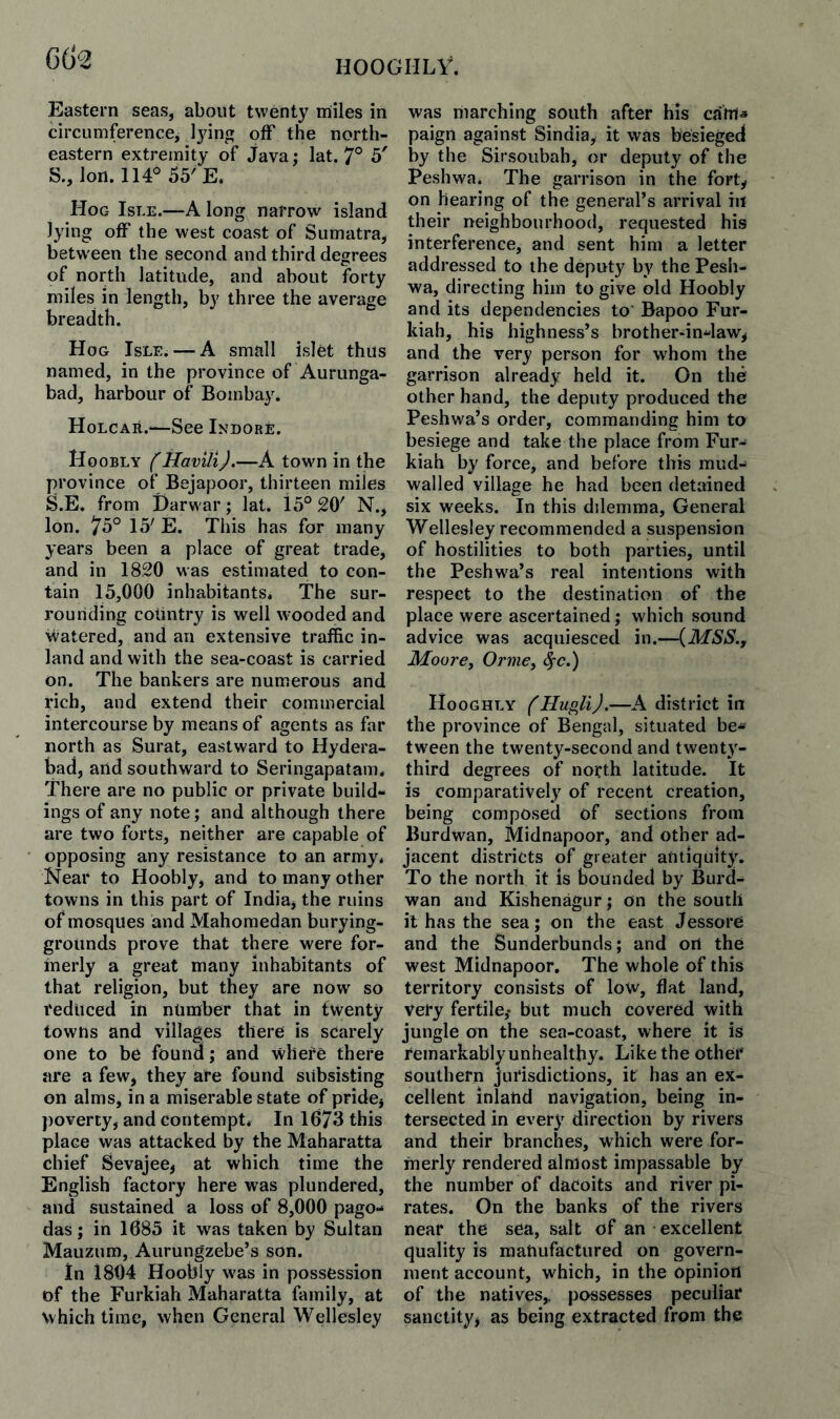 HOOGHLV. Eastern seas, about twenty miles in circumference^ lying off the north¬ eastern extremity of java; lat. 7° 5' S., Ion. 55'E. Hog Isle.—A long narrow island lying off the west coast of Sumatra, between the second and third degrees of north latitude, and about forty miles in length, by three the average breadth. Hog Isle. — A small islet thus named, in the province of Aurunga- bad, harbour of Bombay. Holcar.—See Indore. Hoobly filavili).—A town in the province of Bejapoor, thirteen miles S.E. from Harwar; lat. 15° 20' N., Ion. 75° 15' E. This has for many years been a place of great trade, and in 1820 was estimated to con¬ tain 15,000 inhabitants. The sur¬ rounding country is well wooded and watered, and an extensive traffic in¬ land and with the sea-coast is carried on. The bankers are numerous and rich, and extend their commercial intercourse by means of agents as far north as Surat, eastward to Hydera¬ bad, and southward to Seringapatam. There are no public or private build¬ ings of any note; and although there are two forts, neither are capable of opposing any resistance to an army. Near to Hoobly, and to many other towns in this part of India, the ruins of mosques and Mahomedan burying- grounds prove that there were for¬ merly a great many inhabitants of that religion, but they are now so reduced in number that in fwenty towns and villages there is scarely one to be found; and where there are a few, they are found subsisting on alms, in a miserable state of pride, poverty, and contempt* In 1673 this place was attacked by the Maharatta chief Sevajee, at which time the English factory here was plundered, and sustained a loss of 8,000 pago¬ das ; in 1685 it was taken by Sultan Mauzum, Aurungzebe’s son. in 1804 Hoobly was in possession of the Furkiah Maharatta family, at which time, when General Wellesley was marching south after his cahla paign against Sindia, it was besieged by the Sirsoubah, or deputy of the Peshwa. The garrison in the fort, on hearing of the general’s arrival in their neighbourhood, requested his interference, and sent him a letter addressed to the deputy by the Pesh¬ wa, directing him to give old Hoobly and its dependencies to Bapoo Fur¬ kiah, his highness’s brother-in-law, and the very person for whom the garrison already held it. On the other hand, the deputy produced the Peshwa’s order, commanding him to besiege and take the place from Fur¬ kiah by force, and before this mud- walled village he had been detained six weeks. In this dilemma. General Wellesley recommended a suspension of hostilities to both parties, until the Peshwa’s real intentions with respect to the destination of the place were ascertained; which sound advice was acquiesced in.—{MSS., Moore^ Orme, ^c.) Hooghly (HugliJ.—^A district in the province of Bengal, situated be¬ tween the twenty-second and twent}'- third degrees of north latitude. It is comparatively of recent creation, being composed of sections from Burdwan, Midnapoor, and other ad¬ jacent districts of greater aUtiquit}\ To the north it is bounded by Burd¬ wan and Kishenagur; on the south it has the sea; on the east Jessore and the Sunderbunds; and on the west Midnapoor. The whole of this territory consists of low, flat land, very fertile,* but much covered with jungle on the sea-coast, where it is remarkably unhealthy. Like the other southern jurisdictions, it has an ex¬ cellent inland navigation, being in¬ tersected in every direction by rivers and their branches, which were for¬ merly rendered almost impassable by the number of dacoits and river pi¬ rates. On the banks of the rivers near the sea, salt of an excellent quality is manufactured on govern¬ ment account, which, in the opinion of the natives,, possesses peculiar sanctity, as being extracted from the