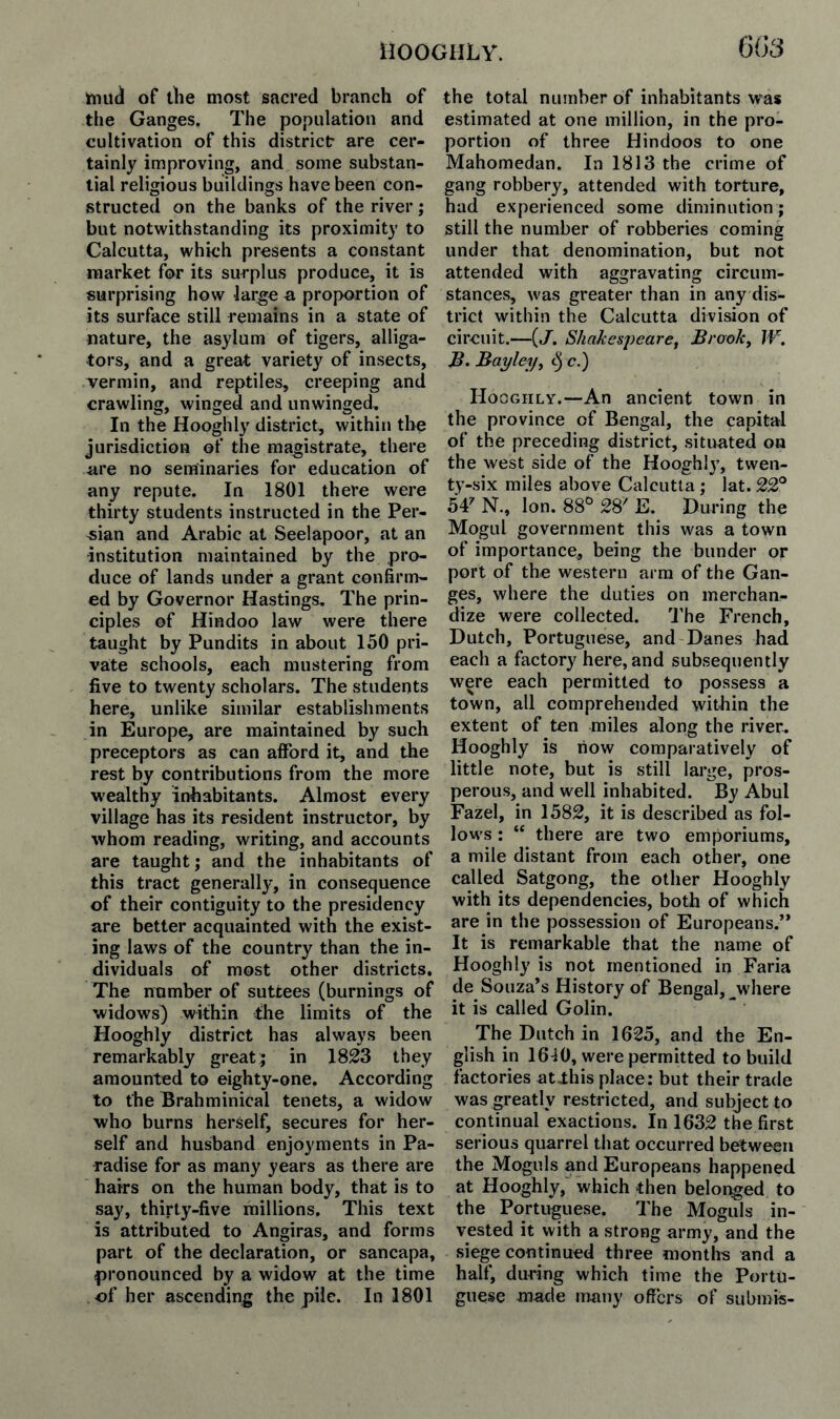 imiid of the most sacred branch of the Ganges. The population and cultivation of this district are cer¬ tainly improving, and some substan¬ tial religious buildings have been con¬ structed on the banks of the river; but notwithstanding its proximity to Calcutta, which presents a constant market for its surplus produce, it is surprising how large a proportion of its surface still remains in a state of nature, the asylum of tigers, alliga¬ tors, and a great variety of insects, vermin, and reptiles, creeping and crawling, winged and unwinged. In the Hooghly district, within the jurisdiction of the magistrate, there are no seminaries for education of any repute. In 1801 there were thirty students instructed in the Per¬ sian and Arabic at Seelapoor, at an institution maintained by the pro¬ duce of lands under a grant confirm¬ ed by Governor Hastings, The prin¬ ciples of Hindoo law were there taught by Pundits in about 150 pri¬ vate schools, each mustering from five to twenty scholars. The students here, unlike similar establishments in Europe, are maintained by such preceptors as can afford it, and the rest by contributions from the more wealthy inhabitants. Almost every village has its resident instructor, by whom reading, writing, and accounts are taught; and the inhabitants of this tract generally, in consequence of their contiguity to the presidency are better acquainted with the exist¬ ing laws of the country than the in¬ dividuals of most other districts. The number of suttees (burnings of widows) within the limits of the Hooghly district has always been remarkably great;; in 1823 they amounted to eighty-one. According to the Brahminical tenets, a widow who burns herself, secures for her¬ self and husband enjoyments in Pa¬ radise for as many years as there are hairs on the human body, that is to say, thirty-five millions. This text is attributed to Angiras, and forms part of the declaration, or sancapa, pronounced by a widow at the time of her ascending the pile. In 1801 the total number of inhabitants was estimated at one million, in the pro¬ portion of three Hindoos to one Mahomedan. In 1813 the crime of gang robbery, attended with torture, had experienced some diminution; still the number of robberies coming under that denomination, but not attended with aggravating circum¬ stances, was greater than in any dis¬ trict within the Calcutta division of circuit.—{J. Sha^esjjeare, Brook, JV. j?. Bayley, c) c.) Hooghly.—An ancient town in the province of Bengal, the capital of the preceding district, sitivated on the west side of the Hooghlj’, twen¬ ty-six miles above Calcutta; lat. 22° 5Y N., Ion. 88° 28' E. During the Mogul government this was a town of importance, being the bunder or port of the western arm of the Gan¬ ges, where the duties on merchan¬ dize were collected. 'J'he French, Dutch, Portuguese, and Danes had each a factory here, and subsequently were each permitted to possess a town, all comprehended within the extent of ten miles along the river. Hooghly is how comparatively of little note, but is still large, pros¬ perous, and well inhabited. By Abul Fazel, in 1582, it is described as fol¬ lows : “ there are two emporiums, a mile distant from each other, one called Satgong, the other Hooghly with its dependencies, both of which are in the possession of Europeans.” It is remarkable that the name of Hooghly is not mentioned in Faria de Souza’s History of Bengal, ^where it is called Golin. The Dutch in 1625, and the En¬ glish in 1640, were permitted to build factories atihis place: but their trade was greatly restricted, and subject to continual exactions. In 1632 the first serious quarrel that occurred between the Moguls and Europeans happened at Hooghly,' which then belonged to the Portuguese. The Moguls in¬ vested it with a strong army, and the siege continued three months and a half, during which time the Portu¬ guese made many offers of submis-