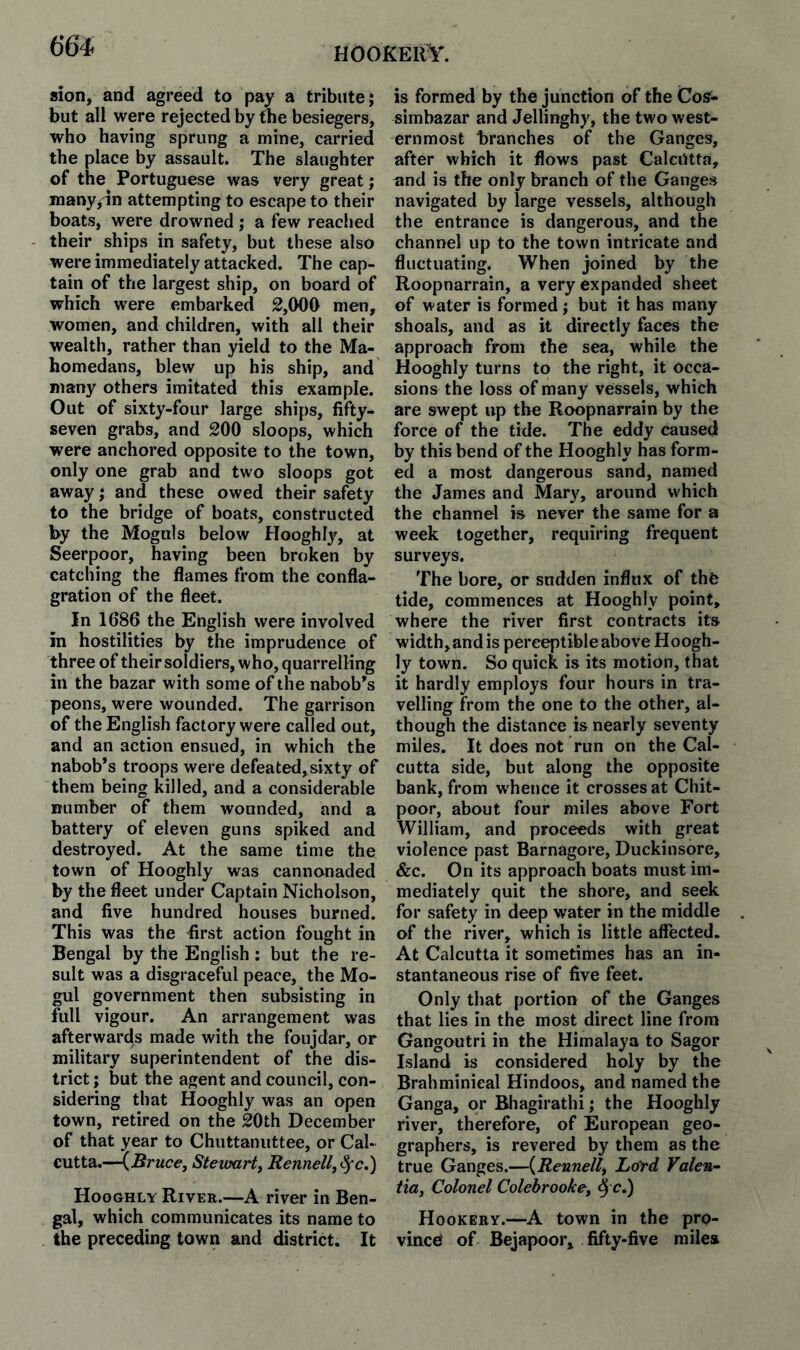 hookerY. sion, and agreed to pay a tribute j but all were rejected by the besiegers, who having sprung a mine, carried the place by assault. The slaughter of the Portuguese was very great; many^dn attempting to escape to their boats, were drowned ; a few reached their ships in safety, but these also were immediately attacked. The cap¬ tain of the largest ship, on board of which were embarked 2,000 men, women, and children, with all their wealth, rather than yield to the Ma- homedans, blew up his ship, and many others imitated this example. Out of sixty-four large ships, fifty- seven grabs, and 200 sloops, which were anchored opposite to the town, only one grab and two sloops got away; and these owed their safety to the bridge of boats, constructed by the Moguls below Hooghl}^ at Seerpoor, having been broken by catching the flames from the confla¬ gration of the fleet. In 1686 the English were involved in hostilities by the imprudence of three of theirsoldiers, who, quarrelling in the bazar with some of the nabob’s peons, were wounded. The garrison of the English factory were called out, and an action ensued, in which the nabob’s troops were defeated,sixty of them being killed, and a considerable number of them wounded, and a battery of eleven guns spiked and destroyed. At the same time the town of Hooghly was cannonaded by the fleet under Captain Nicholson, and five hundred houses burned. This was the first action fought in Bengal by the English: but the re¬ sult was a disgraceful peace, the Mo¬ gul government then subsisting in full vigour. An arrangement was afterwards made with the foujdar, or military superintendent of the dis¬ trict ; but the agent and council, con¬ sidering that Hooghly was an open town, retired on the 20th December of that year to Chuttanuttee, or Cal¬ cutta.—{Bruce, Stevxirt, Rennell,Sfc.') Hooghly River.—A river in Ben¬ gal, which communicates its name to the preceding town and district. It is formed by the junction of the Cos- simbazar and Jellinghy, the two west¬ ernmost branches of the Ganges, after which it flows past Calcutta, and is the only branch of the Ganges navigated by large vessels, although the entrance is dangerous, and the channel up to the town intricate and fluctuating. When joined by the Roopnarrain, a very expanded sheet of water is formed; but it has many shoals, and as it directly faces the approach from the sea, while the Hooghly turns to the right, it occa¬ sions the loss of many vessels, which are swept up the Roopnarrain by the force of the tide. The eddy caused by this bend of the Hooghly has form¬ ed a most dangerous sand, named the James and Mary, around which the channel is never the same for a week together, requiring frequent surveys. The bore, or sudden influx of thfe tide, commences at Hooghly point, where the river first contracts its width, and is perceptible above Hoogh¬ ly town. So quick is its motion, that it hardly employs four hours in tra¬ velling from the one to the other, al¬ though the distance is nearly seventy miles. It does not run on the Cal¬ cutta side, but along the opposite bank, from whence it crosses at Chit- poor, about four miles above Fort William, and proceeds with great violence past Barnagore, Duckinsbre, &c. On its approach boats must im¬ mediately quit the shore, and seek for safety in deep water in the middle of the river, which is little affected. At Calcutta it sometimes has an in¬ stantaneous rise of five feet. Only that portion of the Ganges that lies in the most direct line from Gangoutri in the Himalaya to Sagor Island is considered holy by the Brahminieal Hindoos, and named the Ganga, or Bhagirathi; the Hooghly river, therefore, of European geo¬ graphers, is revered by them as the true Ganges.—{Reunell, Lord Valen^ tia, Colonel Colebrooke, ^ c.) Hookery.—A town in the pro¬ vince of Bejapoor, fifty-five miiea