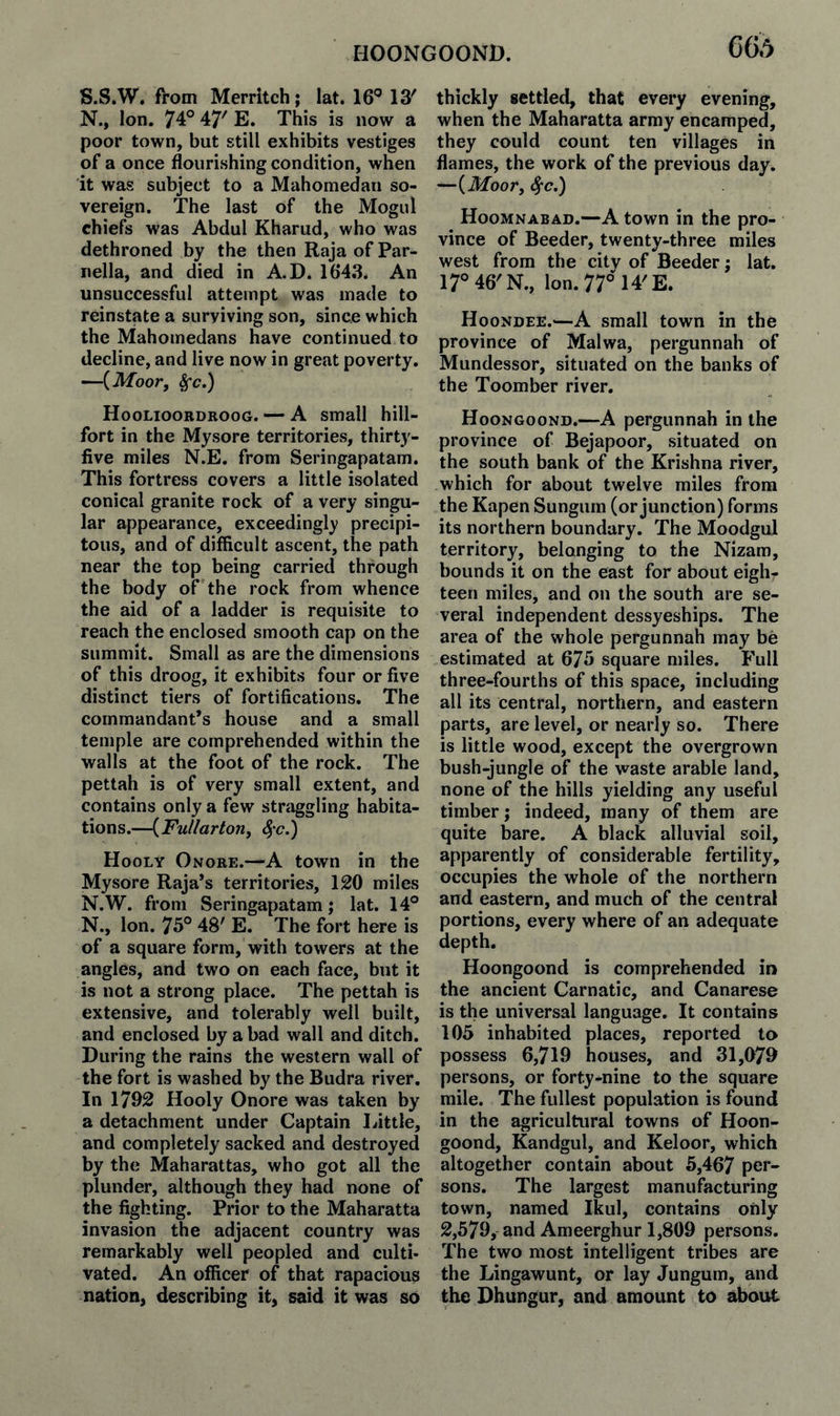 HOONGOOND. S.S.W. from Merritch; lat. 16*’13' N., Ion. 74° 47' E. This is now a poor town, but still exhibits vestiges of a once flourishing condition, when it was subject to a Mahomedan so¬ vereign. The last of the Mogul chiefs was Abdul Kharud, who was dethroned by the then RajaofPar- iiella, and died in A.D. 1643. An unsuccessful attempt was made to reinstate a surviving son, since which the Mahomedans have continued to decline, and live now in great poverty. —{Moor, ^c.) Hoolioobdroog. — A small hill- fort in the Mysore territories, thirty- five miles N.E. from Seringapatam. This fortress covers a little isolated conical granite rock of a very singu¬ lar appearance, exceedingly precipi¬ tous, and of difficult ascent, the path near the top being carried through the body of the rock from whence the aid of a ladder is requisite to reach the enclosed smooth cap on the summit. Small as are the dimensions of this droog, it exhibits four or five distinct tiers of fortifications. The commandant’s house and a small temple are comprehended within the walls at the foot of the rock. The pettah is of very small extent, and contains only a few straggling habita¬ tions.—{Fullarlon, Sfc.') Hooly Onore.—A town in the Mysore Raja’s territories, 120 miles N.W. from Seringapatam; lat. 14° N., Ion. 75° 48' E. The fort here is of a square form, with towers at the angles, and two on each face, but it is not a strong place. The pettah is extensive, and tolerably well built, and enclosed by a bad wall and ditch. During the rains the western wall of the fort is washed by the Budra river. In 1792 Hooly Onore was taken by a detachment under Captain Little, and completely sacked and destroyed by the Maharattas, who got all the plunder, although they had none of the fighting. Prior to the Maharatta invasion the adjacent country was remarkably well peopled and culti¬ vated. An officer of that rapaciou3 nation, describing it, said it was so thickly settled, that every evening, when the Maharatta army encamped, they could count ten villages in flames, the work of the previous day. —{Moor, ^c.) Hoomnabad.—A town in the pro¬ vince of Beeder, twenty-three miles west from the city of Beeder; lat. 17®46'N., Ion. 77° 14'E. Hoondee.^—A small town in the province of Malwa, pergunnah of Mundessor, situated on the banks of the Toomber river. Hoongoond.—A pergunnah in the province of Bejapoor, situated on the south bank of the Krishna river, which for about twelve miles from the Kapen Sungurn (or junction) forms its northern boundary. The Moodgul territory, belonging to the Nizam, bounds it on the east for about eigh¬ teen miles, and on the south are se¬ veral independent dessyeships. The area of the whole pergunnah may be estimated at 675 square miles. Full three-fourths of this space, including all its central, northern, and eastern parts, are level, or nearly so. There is little wood, except the overgrown bush-jungle of the waste arable land, none of the hills yielding any useful timber; indeed, many of them are quite bare. A black alluvial soil, apparently of considerable fertility, occupies the whole of the northern and eastern, and much of the central portions, every where of an adequate depth. Hoongoond is comprehended in the ancient Carnatic, and Canarese is the universal language. It contains 105 inhabited places, reported ta possess 6,719 houses, and 31,079 persons, or forty-nine to the square mile. The fullest population is found in the agricultural towns of Hoon¬ goond, Kandgul, and Keloor, which altogether contain about 5,467 per¬ sons. The largest manufacturing town, named Ikul, contains only 2,579, and Ameerghur 1,809 persons. The two most intelligent tribes are the Lingawunt, or lay Jungum, and the Dhungur, and amount to about
