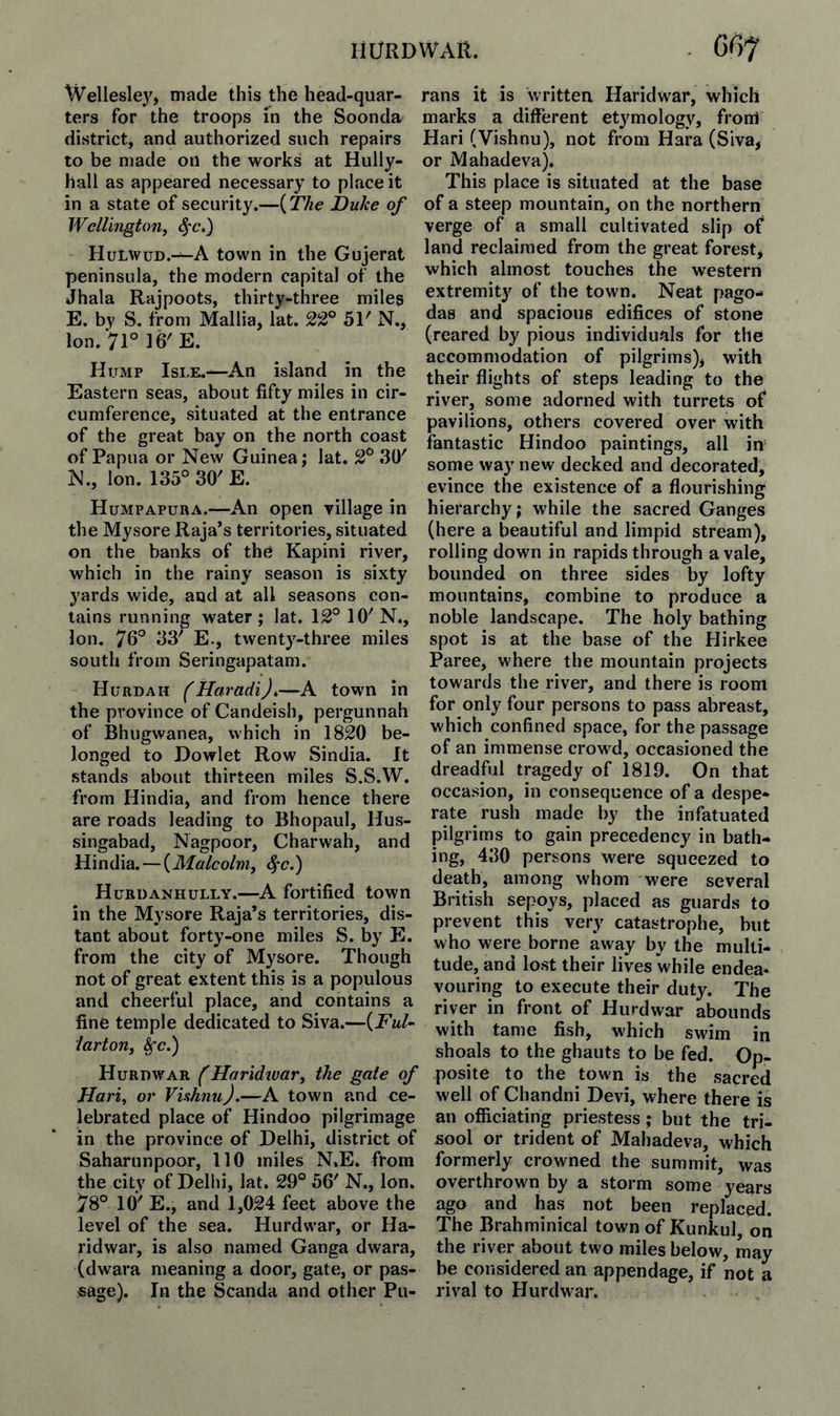 Wellesley, made this the head-quar¬ ters for the troops in the Soonda district, and authorized such repairs to be made on the works at Hully- hall as appeared necessary to place it in a state of security.—{The Duke of Wellington, ^'c,) Hulwud.-^A town in the Gujerat peninsula, the modern capital of the Jhala Rajpoots, thirty-three miles E. by S. from Mallia, lat. 22° 51' N., Ion. 71° 16' E. Hump Isle.—An island in the Eastern seas, about fifty miles in cir¬ cumference, situated at the entrance of the great bay on the north coast of Papua or New Guinea; lat. 2° t30' N., Ion. 135° 30' E. Humpapuba.—An open Tillage in the Mysore Raja’s territories, situated on the banks of the Kapini river, which in the rainy season is sixty yards wide, and at all seasons con¬ tains running water; lat. 12° 10'N., Ion. 76° 33' E., twenty-three miles south from Seringapatam. Hurdah (Haradi),—A town in the province of Candeish, pergunnah of Bhugwanea, which in 1820 be¬ longed to Dowlet Row Sindia. It stands about thirteen miles S.S.W. from Hindia, and from hence there are roads leading to Bhopaul, Hus- singabad, Nagpoor, Charwah, and Hindia. — {Malcolm, 4*c.) Hubdanhully.—A fortified town in the Mysore Raja’s territories, dis¬ tant about forty-one miles S. by E. from the city of Mysore. Though not of great extent this is a populous and cheerful place, and contains a fine temple dedicated to Siva.—{Ful- larton, ^c.) Hurdwar (Maridivar, the gate of Hari, or Viahnu).—A town and ce¬ lebrated place of Hindoo pilgrimage in the province of Delhi, district of Saharunpoor, 110 miles N.E. from the city of Delhi, lat. 29° 56' N., Ion. 78° 10' E., and 1,024 feet above the level of the sea. Hurdwar, or Ha- ridwar, is also named Ganga dwara, (dwara meaning a door, gate, or pas¬ sage). In the Scanda and other Pu- rans it is written Haridwar, which marks a different etymology, from Hari (Vishnu), not from Hara (Siva, or Mahadeva). This place is situated at the base of a steep mountain, on the northern verge of a small cultivated slip of land reclaimed from the great forest, which almost touches the western extremit}^ of the town. Neat pago¬ das and spacious edifices of stone (reared by pious individuals for the accommodation of pilgrims), with their flights of steps leading to the river, some adorned with turrets of pavilions, others covered over with fantastic Hindoo paintings, all in some way new decked and decorated, evince the existence of a flourishing hierarchy; while the sacred Ganges (here a beautiful and limpid stream), rolling down in rapids through a vale, bounded on three sides by lofty mountains, combine to produce a noble landscape. The holy bathing spot is at the base of the Hirkee Paree, where the mountain projects towards the river, and there is room for only four persons to pass abreast, which confined space, for the passage of an immense crowd, occasioned the dreadful tragedy of 1819. On that occasion, in consequence of a despe¬ rate rush made by the infatuated pilgrims to gain precedency in bath¬ ing, 430 persons were squeezed to death, among whom were several British sepoys, placed as guards to prevent this very catastrophe, but who were borne away by the multi¬ tude, and lost their lives while endea¬ vouring to execute their duty. The river in front of Hurdwar abounds with tame fish, which swim in shoals to the ghauts to be fed. Op¬ posite to the town is the sacred well of Chandni Devi, where there is an officiating priestess; but the tri- sool or trident of Mahadeva, which formerly crowned the summit, was overthrown by a storm some years ago and has not been replaced. The Brahminical town of Kunkul, on the river about two miles below, may be considered an appendage, if not a rival to Hurdwar.