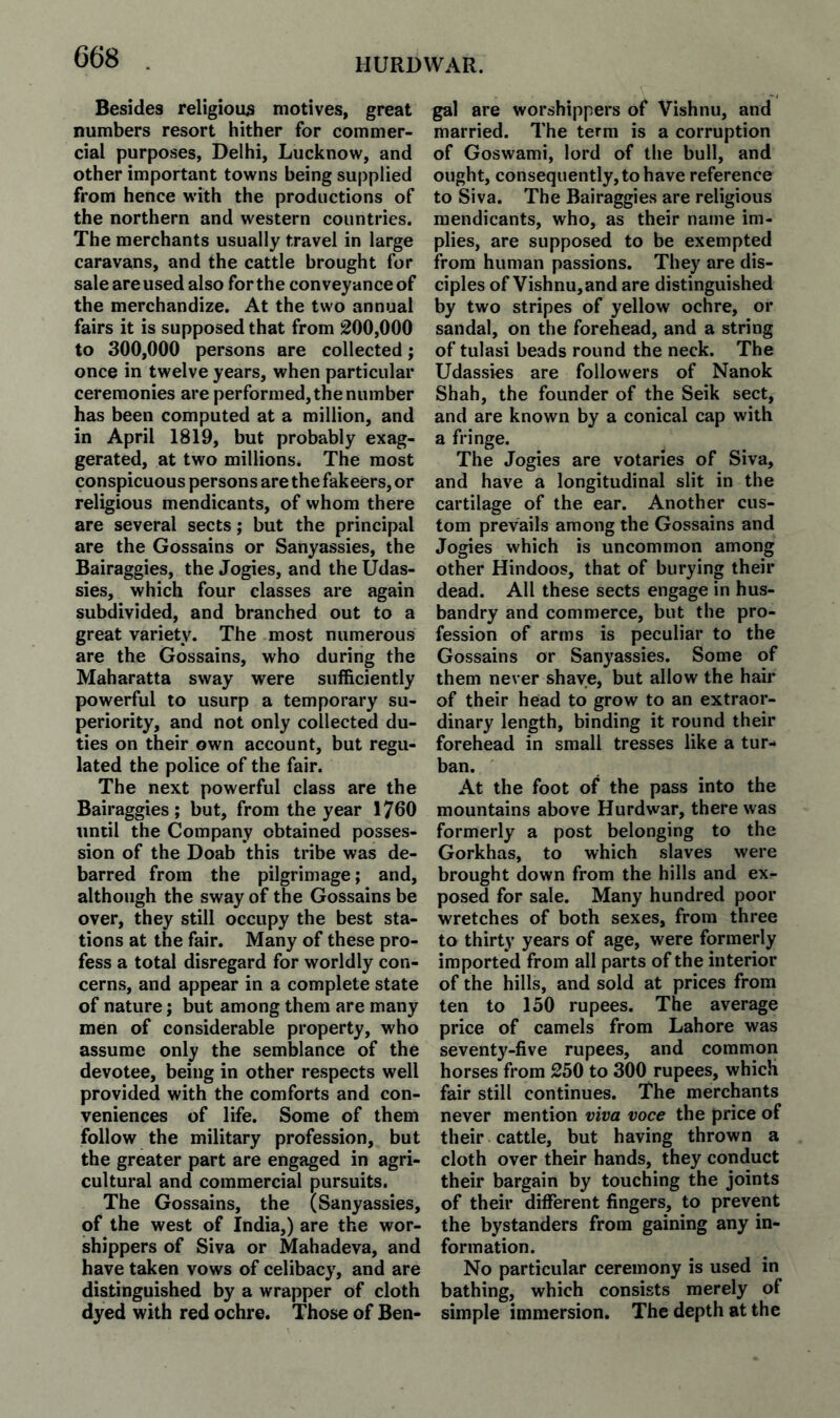 HURDWAR. Besides religious motives, great numbers resort hither for commer¬ cial purposes, Delhi, Lucknow, and other important towns being supplied from hence with the productions of the northern and western countries. The merchants usually travel in large caravans, and the cattle brought for sale are used also for the conveyance of the merchandize. At the two annual fairs it is supposed that from 200,000 to 300,000 persons are collected; once in twelve years, when particular ceremonies are performed, the number has been computed at a million, and in April 1819, but probably exag¬ gerated, at two millions. The most conspicuous persons are the fakeers, or religious mendicants, of whom there are several sects; but the principal are the Gossains or Sanyassies, the Bairaggies, the Jogies, and the Udas- sies, which four classes are again subdivided, and branched out to a great variety. The most numerous are the Gossains, who during the Maharatta sway were sufficiently powerful to usurp a temporary su¬ periority, and not only collected du¬ ties on their own account, but regu¬ lated the police of the fair. The next powerful class are the Bairaggies; but, from the year 1760 until the Company obtained posses¬ sion of the Doab this tribe was de¬ barred from the pilgrimage; and, although the sway of the Gossains be over, they still occupy the best sta¬ tions at the fair. Many of these pro¬ fess a total disregard for worldly con¬ cerns, and appear in a complete state of nature; but among them are many men of considerable property, who assume only the semblance of the devotee, being in other respects well provided with the comforts and con¬ veniences of life. Some of them follow the military profession, but the greater part are engaged in agri¬ cultural and commercial pursuits. The Gossains, the (Sanyassies, of the west of India,) are the wor¬ shippers of Siva or Mahadeva, and have taken vows of celibacy, and are distinguished by a wrapper of cloth dyed with red ochre. Those of Ben¬ gal are worshippers of Vishnu, and married. The term is a corruption of Goswami, lord of the bull, and ought, consequently, to have reference to Siva. The Bairaggies are religious mendicants, who, as their name im¬ plies, are supposed to be exempted from human passions. They are dis¬ ciples of Vishnu, and are distinguished by two stripes of yellow ochre, or sandal, on the forehead, and a string of tulasi beads round the neck. The Udassies are followers of Nanok Shah, the founder of the Seik sect, and are known by a conical cap with a fringe. The Jogies are votaries of Siva, and have a longitudinal slit in the cartilage of the ear. Another cus¬ tom prevails among the Gossains and Jogies which is uncommon among other Hindoos, that of burying their dead. All these sects engage in hus¬ bandry and commerce, but the pro¬ fession of arms is peculiar to the Gossains or Sanyassies. Some of them never shave, but allow the haii* of their head to grow to an extraor¬ dinary length, binding it round their forehead in small tresses like a tur¬ ban. At the foot of the pass into the mountains above Hurdwar, there was formerly a post belonging to the Gorkhas, to which slaves were brought down from the hills and ex¬ posed for sale. Many hundred poor wretches of both sexes, from three to thirty years of age, were formerly imported from all parts of the interior of the hills, and sold at prices from ten to 130 rupees. The average price of camels from Lahore was seventy-five rupees, and common horses from 250 to 300 rupees, which fair still continues. The merchants never mention viva voce the price of their cattle, but having thrown a cloth over their hands, they conduct their bargain by touching the joints of their different fingers, to prevent the bystanders from gaining any in¬ formation. No particular ceremony is used in bathing, which consists merely of simple immersion. The depth at the