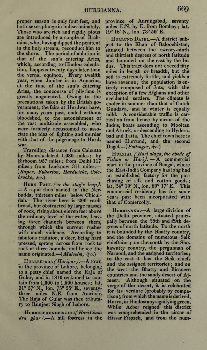 proper season is only four feet, and both sexes plunge in indiscriminately. Those who are rich and rigidly pious are introduced by a couple of Brah¬ mins, who, having dipped the penitent in the holy stream, reconduct him to the shore. The period of ablution is that of the sun’s entering Aries, which, according to Hindoo calcula¬ tion, happens twenty days later than the vernal equinox. Every twelfth year, when Jupiter is in Aquarius, at the time of the sun’s entering Aries, the concourse of pilgrims is greatly augmented. Owing to the precautions taken by the British go¬ vernment, the fairs at Hurdwar have, for many years past, ended without bloodshed, to the astonishment of the vast multitude assembled, who were formerly accustomed to asso¬ ciate the idea of fighting and murder with that of the pilgrimage to Hurd¬ war. Travelling distance from Calcutta by Moorshedabad 1,080 miles; by Birboom 957 miles; from Delhi 117 miles; from Lucknow 311 miles.— {Raper^ Fullarton^ Hardwiche, Cole- brookcy ^c.) Hurn Pahl (or the stages leap). —A rapid thus named in the Ner- budda, thirteen miles below Chicul- dah. The river here is 200 yards broad, but obstructed by large masses of rock, rising about eleven feet above the ordinary level of the water, leav¬ ing three channels between them, through which the current rushes with much violence. According to fabulous tradition, a deer, being hard pressed, sprang across from rock to rock at three bounds, and hence the name originated.—{Malcolm^ ^c.) Haripur).—A town In the province of Lahore, belonging to a petty chief named the Raja of Gular, and in 1810 reckoned to con¬ tain from 1,000 to 1,500 houses; lat. 31° 57' N., Ion. 75° 55' E., seventy- three miles N.E. from Amritsir. The Raja of Gular was then tributa¬ ry to Runjeet Singh of Lahore. Hurreechunderghur/^ Hari Chan¬ dra ghar).—A hid fortress in the province of Aurungabad, seventy miles E.N. by E. from Bombay; lat, 19° 18' N., Ion. 73°56'E. Hurrund Dajel.—A district sub¬ ject to the Khan of Baloochistan, situated between the twenty-ninth and thirtieth degrees of north latitude and bounded on the east by the In¬ dus. This tract does not exceed fifty miles in length or breadth, but the soil is extremely fertile, and yields a large revenue; the population is en¬ tirely composed of Juts, with the exception of a few Afghans and other accidental settlers. The climate is cooler in summer than that of Cutch Gundava, and in winter is equally mild. A considerable traffic is car¬ ried on from hence by means of the Indus, boats ascending to Mooltan and Attock, or descending to Hydera¬ bad and Tatta. The chief town here is named Hurrund, and the second Dagel.—[Pottingerj ^c.) Hurrial (Hari alaya^ the abode of Vishnu or Hari). — A commercial mart in the province of Bengal, where the East-India Company has long had an established factory for the pur¬ chasing of silk and cotton goods j lat. 24° 19' N., Ion. 89° 17' E. This commercial residency has for some years past been incorporated with that of Comercolly. Hurrianna.—A large division of the Delhi province, situated princi¬ pally between the 28th and 29th de¬ grees of north latitude. To the north it is bounded by the Bhatty country, and the domains of numerous Seik chieftains; on the south by the She- kawutty country, the pergunnah of Narnoul, and the assigned territories; to the east it has the Seik chiefs and the assigned territories ; and on the west the Bhatty and Bicanere countries and the sandy desert of Aj- meer. Although situated on the verge of the desert, it is celebrated for its verdure (probably by compa¬ rison), from which the name is derived, Hurya, in Hindostany signifying green. While Acber reigned this district was comprehended in the circar of Hissar Firozeh, and from the num-