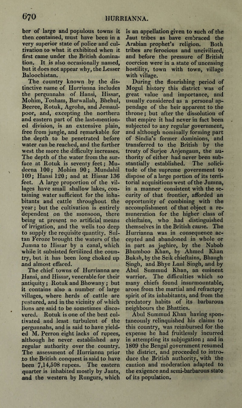 ber of large and populous towns it then contained, must have been in a very superior state of police and cul¬ tivation to what it exhibited when it first came under the British domina¬ tion. It is also occasionally named, but it does not appear why, the Lesser Baloochistan. The country known by the dis¬ tinctive name of Hurrianna includes the pergunnahs of Hansi, Hissar, Mohim, Tosham, Barwallah, Bhehul, Beeree, Rotuk, Agroha, and Jemaul- poor, and, excepting the northern and eastern part of the last-mention¬ ed division, is an extensive plain, free from jungle, and remarkable for the depth to be penetrated before water can be reached, and the further west the more the difficulty increases. The depth of the water from the sur¬ face at Rotuk is seventy feet; Mu- deena 100; Mohim 90; Mundahil 109; Hansi 120; and at Hissar 136 feet. A large proportion of the vil¬ lages have small shallow lakes, con¬ taining water sufficient for the inha¬ bitants and cattle throughout the jj^ear; but the cultivation is entirely dependent on the monsoon, there being at present no artificial means of irrigation, and the wells too deep to supply the requisite quantity. Sul¬ tan Feroze brought the waters of the Jumna to Hissar by a canal, which while it subsisted fertilized the coun¬ try, but it has been long choked up and almost effaced. The chief towns of Hurrianna are Hansi, and Hissar, venerable for their antiquity; Rotuk and Bhowany ; but it contains also a number of large villages, where herds of cattle are pastured, and in the vicinity of which lions are said to be sometimes disco¬ vered. Rotuk is one of the best cul¬ tivated and least turbulent of the pergunnahs, and is said to have yield¬ ed M. Perron eight lacks of rupees, although he never established any regular authority over the country. The assessment of Hurrianna prior ,to the British conquest is said to have been 7,14,508 rupees. The eastern quarter is inhabited mostly by Jauts, and the western by Rungurs, which is an appellation given to such of the Jaut tribes as have embraced the Arabian prophet’s religion. Both tribes are ferocious and uncivilized, and before the pressure of British coercion were in a state of unceasing hostility, town with town, village with village. During the flourishing period of Mogul history this district was of great value and importance, and usually considered as a personal ap¬ pendage of the heir apparent to the throne; but after the dissolution of that empire it had never in fact been subjected to any regular government, and although nominally forming part of Sindia’s former dominions, and transferred to the British by the treaty of Surjee Anjengaun, the au¬ thority of either had never been sub¬ stantially established. The solici¬ tude of the supreme government to dispose of a large portion of its terri¬ torial acquisitions west of the Jumna, in a manner consistent with the se¬ curity of that frontier, afforded an opportunity of combining with the accomplishment of that object a re¬ muneration for the higher class of chieftains, who had distinguished themselves in the British cause. The Hurrianna was in consequence ac¬ cepted and abandoned in whole or in part as jaghire, by the Nabob Bhumboo Khan, by Ahmed Khan Buksh, by the Seik chieftains, Bhaugh Singh, and Bhye Laid Singh, and by Abul Summud Khan, an eminent warrior. The difficulties which so many chiefs found insurmountable, arose from the martial and refractpry spirit of its inhabitants, and from the predatory habits of its barbarous neighbours the Bhatties. Abul Summud Khan having spon¬ taneously relinquished his claims to this country, was reimbursed for the expense he had fruitlessly incurred in attempting its subjugation ; and in 1809 the Bengal government resumed the district, and proceeded to intro¬ duce the British authority, with the caution and moderation adapted to the exigence and semi-barbarous state of its population.