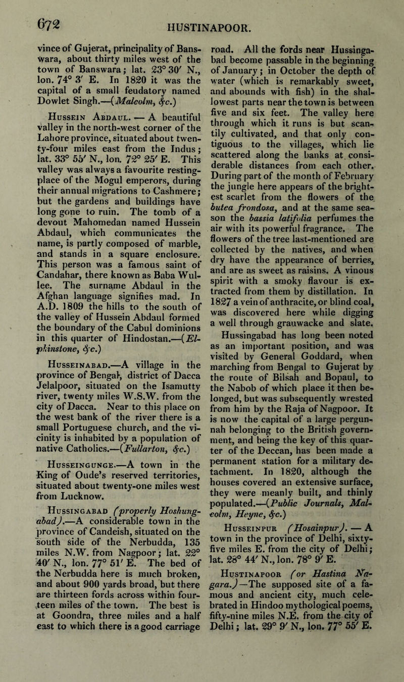 vince of Gujerat, principality of Bans- wara, about thirty miles west of the town of Banswara; lat. 23° 30' N., Ion. 74° 3' E. In 1820 it was the capital of a small feudatory named Dowlet Singh.—{Malcolm^ ^c.) Hussein Abdaul. — A beautiful valley in the north-west corner of the Lahore province, situated about twen¬ ty-four miles east from the Indus; lat. 33° 55' N., Ion. 72° 25' E. This valley was always a favourite resting- place of the Mogul emperors, during their annual migrations to Cashmere; but the gardens and buildings have long gone to ruin. The tomb of a devout Mahomedan named Hussein Abdaul, which communicates the name, is partly composed of marble, and stands in a square enclosure. This person was a famous saint of Candahar, there known as Baba Wul- iee. The surname Abdaul in the Afghan language signifies mad. In A.D. 1809 the hills to the south of the valley of Hussein Abdaul formed the boundary of the Cabul dominions in this quarter of Hindostan.—{El- f)hinstonef ^ c.) Husseinabad.—A village in the province of Bengal, district of Dacca Jelalpoor, situated on the Isamutty river, twenty miles W.S.W. from the city of Dacca. Near to this place on the west bank of the river there is a small Portuguese church, and the vi¬ cinity is inhabited by a population of native Catholics.—{Fullartony Husseingunge.—A town in the King of Oude's reserved territories, situated about twenty-one miles west from Lucknow. Hussingabad (‘properly Hoshung- ahadj.—A considerable town in the province of Candeish, situated on the south 6ide of the Nerbudda, 135 miles N.W. from Nagpoor; lat. 22° 40' N., Ion. 77° 51' E. The bed of the Nerbudda here is much broken, and about 900 yards broad, but there are thirteen fords across within four- vteen miles of the town. The best is at Goondra, three miles and a half east to which there is a good carriage road. All the fords near Hussinga¬ bad become passable in the beginnmg of January; in October the depth of water (which is remarkably sweet, and abounds with fish) in the shal¬ lowest parts near the town is between five and six feet. The valley here through which it runs is but scan¬ tily cultivated, and that only con¬ tiguous to the villages, which lie scattered along the banks at consi¬ derable distances from each other. During part of the month of February the jungle here appears of the bright¬ est scarlet from the flowers of the butea frondosa, and at the same sea¬ son the bassia latifdia perfumes the air with its powerful fragrance. The flowers of the tree last-mentioned are collected by the natives, and when dry have the appearance of berries, and are as sweet as raisins. A vinous spirit with a smoky flavour is ex¬ tracted from them by distillation. In 1827 a vein of anthracite, or blind coal, was discovered here while digging a well through grauwacke and slate, Hussingabad has long been noted as an important position, and was visited by General Goddard, when marching from Bengal to Gujerat by the route of Bilsah and Bopaul, to the Nabob of which place it then be¬ longed, but was subsequently wrested from him by the Raja of Nagpoor. It is now the capital of a large pergun- nah belonging to the British govern¬ ment, and being the key of this quar¬ ter of the Deccan, has been made a permanent station for a military de¬ tachment. In 1820, although the houses covered an extensive surface, they were meanly built, and thinly populated.—{Public Journals^ Mai- eolnif Heyncy 4‘C.) Husseinpur (HosainpurJ, — A town in the province of Delhi, sixty- five miles E. from the city of Delhi; lat. 28° 44'N., Ion. 78° 9'E. Hustinapoor for Hastina Ka- gara.) —The supposed site of a fa¬ mous and ancient city, much cele¬ brated in Hindoo mythological poems, fifty-nine miles N.E. from the city of Delhi; lat. 29° 9' N., Ion. 77° 55' E.