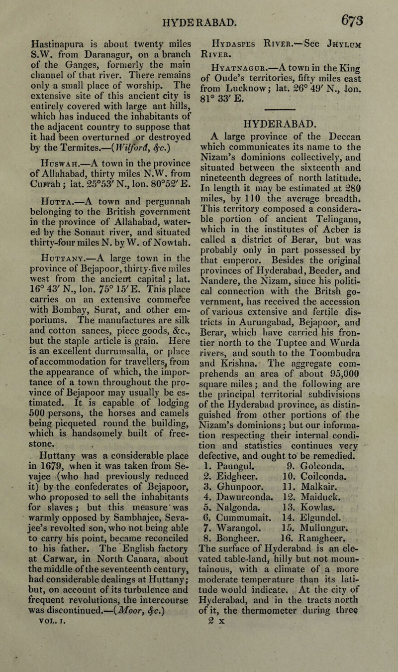 Hastinapiira is about twenty miles S.W. from Daranagiir, on a branch of the Ganges, formerly the main channel of that river. There remains only a small place of worship. The extensive site of this ancient city is entirely covered with large ant hills, which has induced the inhabitants of the adjacent country to suppose that it had been overturned or destroyed by the Termites.—{Wilford^ ^c.) IJuswAH.—A town in the province of Allahabad, thirty miles N.W. from Ciirrah ; iat. 25°53' N., Ion. 80°52' E. Hutta.—A town and pergunnah belonging to the British government in the province of Allahabad, water¬ ed by the Sonant river, and situated thirt3'-four miles N. by W. of Nowtah. Huttany.—A large town in the province of Bejapoor, thirty-five miles west from the ancienrt capital ; lat. 16°43'N., Ion. 75°15'E. This place carries on an extensive commerce with Bombay, Surat, and other em¬ poriums. The manufactures are silk and cotton sanees, piece goods, &c., but the staple article is grain. Here is an excellent durrumsalla, or place of accommodation for travellers^ from the appearance of which, the impor¬ tance of a town throughout the pro¬ vince of Bejapoor may usually be es¬ timated. It is capable of lodging 500 persons, the horses and camels being picqueted round the building, which is handsomely built of free¬ stone. Huttany was a considerable place in 1679, when it was taken from Se- vajee (who had previously reduced it) by the confederates of Bejapoor, who proposed to sell the inhabitants for slaves; but this measure'was warmly opposed by Sambhajee, Seva- jee’s revolted son, who not being able to carry his point, became reconciled to his father. The English factory at Carwar, in North Canara, about the middle of the seventeenth century, had considerable dealings at Huttany; but, on account of its turbulence and frequent revolutions, the intercourse was discontinued.—(Afoor, ^c.) VOL. I. Hydaspes River.— See Jhylum; River. Hyatnagur.—A town in the King of Oude’s territories, fifty miles east from Lucknow; lat. 26° 49' N., Ion, 81° 33' E. HYDERABAD. A large province of the Deccan which communicates its name to the Nizam’s dominions collectively, and situated between the sixteenth and nineteenth degrees of north latitude. In length it may be estimated at 280 miles, by 110 the average breadth. This territory composed a considera¬ ble portion of ancient Telingana, which in the institutes of Acber is called a district of Berar, but was probably only in part possessed by that emperor. Besides the original provinces of Hyderabad, Beeder, and Nandere, the Nizam, since his politi¬ cal connection with the Britsh go¬ vernment, has received the accession of various extensive and fertile dis¬ tricts in Aurungabad, Bejapoor, and Berar, which have carried his fron¬ tier north to the Tuptee and Wiirda rivers, and south to the Toombudra and Krishna. The aggregate com¬ prehends an area of about 95,000 square miles; and the following are the principal territorial subdivisions of the Hyderabad province, as distin¬ guished from other portions of the Nizam’s dominions; but our informa¬ tion respecting their internal condi¬ tion and statistics continues very defective, and ought to be remedied. 1. Paungul. 9. Golconda. 2. Eidgheer. 10. Coilconda. 3. Ghunpoor. 11. Malkair. 4. Dawurconda. 12. Maiduck. 5. Nalgonda. 13. Kowlas. 6. Cummumait. 14. Elgundel. 7. Warangol. 15. Mullungur. 8. Bongheer. 16. Ramgheer. The surface of Hyderabad is an ele¬ vated table-land, hilly but not moun¬ tainous, with a climate of a more moderate temperature than its lati¬ tude would indicate. At the city of Hyderabad, and in the tracts north of it, the thermometer during three 2 X