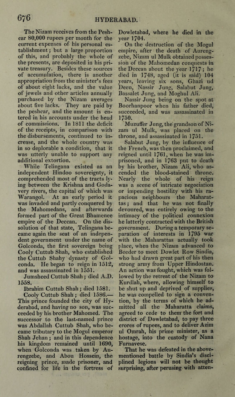 The Nizam receives from the Pesh- car 80,000 rupees per month for the current expenses of his personal es¬ tablishment ; but a large proportion of this, and probably the whole of the presents, are deposited in his pri¬ vate treasury. Besides these sources of accumulation, there is another appropriation from the minister’s fees of about eight lacks, and the value of jewels and other articles annually purchased by the Nizam averages about five lacks. They are paid by the peshcar, and the amount is en¬ tered in his accounts under the head of commissions. In 1811 the deficit of the receipts, in comparison with the disbursements, continued to in¬ crease, and the whole country was in so deplorable a condition, that it w'as utterly unable to support any additional extortion. While Telingana existed as an independent Hindoo sovereignty, it comprehended most of the tracts I3’- ing between the Krishna and Goda- very rivers, the capital of which was Warangol. At an early period it was invaded and partly conquered by the Mahomedans, and afterwards formed part of the Great Bhamenee empire of the Deccan. On the dis¬ solution of that state, Telingana be¬ came again the seat of an indepen¬ dent government under the name of Golconda, the first sovereign being Cooly Cuttub Shah, who established the Cuttub Shahy dynasty of Gol¬ conda. He began to reign in 1512, and was assassinated in 1551. Jumsheed Cuttub Shah ; died A.D. 1558. Ibrahim Cuttub Shah; died 1581. Cooly Cuttub Shah ; died 1586.— This prince founded the city of Hy¬ derabad, and having no son, was suc¬ ceeded % his brother Mahomed. The successor to the last-named prince was Abdallah Cuttub Shah, who be¬ came tributary to the Mogul emperor Shah Jehan ; and in this dependence his kingdom remained until 1690, when Golconda was taken by Au- rengzebe, and Abou Hossein, the reigning prince, made prisoner, and confined for life in the fortress of Dowletabad, where he died in the year 1704. On the destruction of the Mogul empire, after the death of Aureng- zebe, Nizam ul Mulk obtained posses¬ sion of the Mahomedan conquests in the Deccan about the year 1717 ; he died in 1748, aged (it is said) 104 years, leaving six sons, Ghazi ud Deen, Nassir Jung, Salabut Jung, Bassalet Jung, and Moghul Aii. Nassir Jung being on the spot at Boorhanpoor when his father died, succeeded, and was assassinated in 1750. Muzuffer Jung, the grandson of Ni¬ zam ul Mulk, was placed on the throne, and assassinated in 1751. Salabut Jung, by the influence of the French, was then proclaimed, and reigned until 1761, when he was im¬ prisoned, and in 1763 put to death by his brother, Nizam Ali, who as¬ cended the blood-stained throne. Nearly the whole of his reign was a scene of intricate negociation or impending hostility with his ra¬ pacious neighbours the Maharat- tas; and that he was not finally devoured, was entirely owing to the intimacy of the political connexion he latterly contracted with the British government. During a temporary se¬ paration of interests in 1795 war with the Maharattas actually took place, when the Nizam advanced to Beeder to meet Dowlet Row Sindia, who had drawn great part of his then strong army from Upper Hindostan. An action was fought, which was fol¬ lowed by the retreat of the Nizam to Kurdlah, where, allowing himself to be shut up and deprived of supplies, he was compelled to sign a conven¬ tion, by the terms of which he ad¬ mitted all the Maharatta claims, agreed to cede to them' the fort and district of Dowletabad, to pay three crores of rupees, and to deliver Azim ul Omrah, his prime minister, as a hostage, into the custody of Nana Furnavese. That he was defeated in the above- mentioned battle by Sindia’s disci¬ plined legions will not be thought surprising, after perusing with atten-