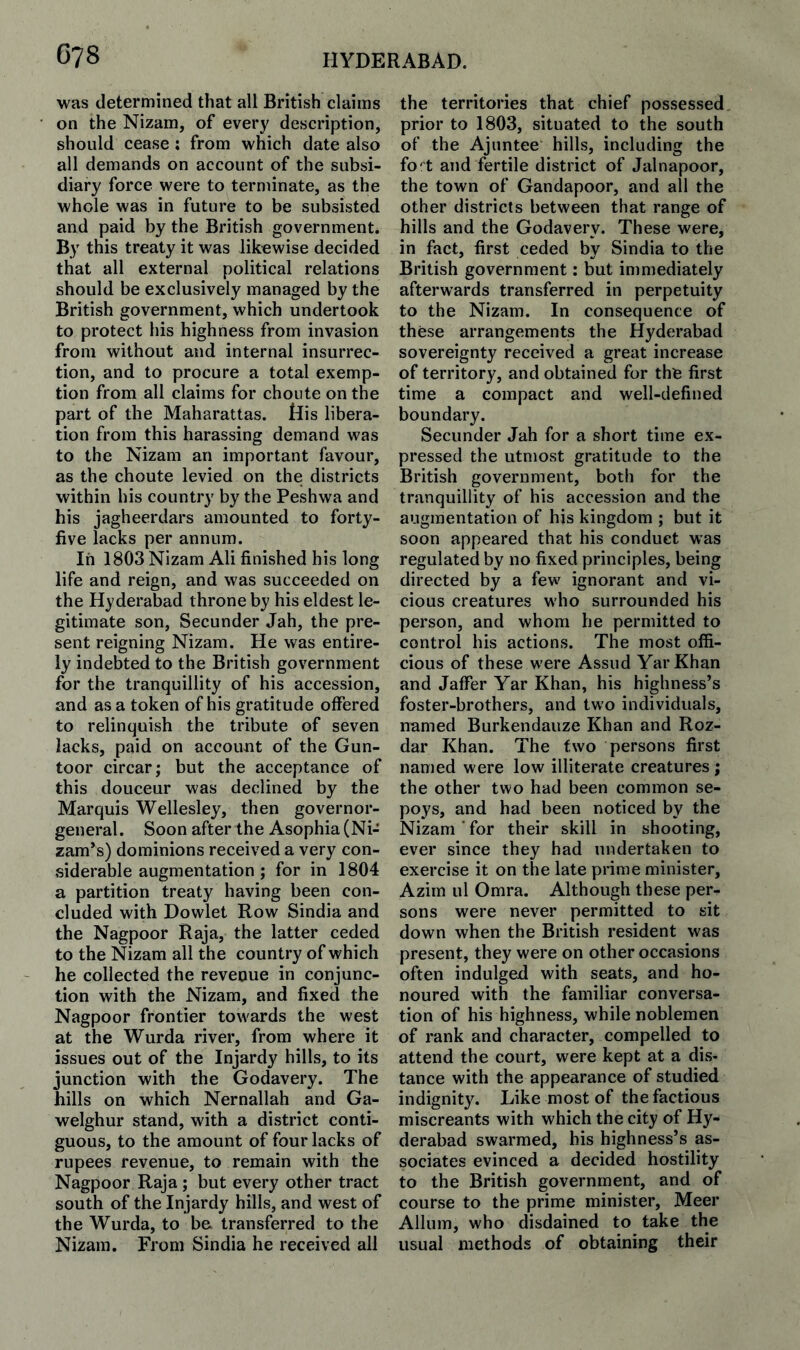 was determined that all British claims on the Nizam, of every description, should cease ; from which date also all demands on account of the subsi¬ diary force were to terminate, as the whole was in future to be subsisted and paid by the British government. By this treaty it was likewise decided that all external political relations should be exclusively managed by the British government, which undertook to protect his highness from invasion from without and internal insurrec¬ tion, and to procure a total exemp¬ tion from all claims for choute on the part of the Maharattas. His libera¬ tion from this harassing demand was to the Nizam an important favour, as the choute levied on the districts within his country by the Peshwa and his jagheerdars amounted to forty- five lacks per annum. In 1803 Nizam Ali finished his long life and reign, and was succeeded on the Hyderabad throne by his eldest le¬ gitimate son, Seconder Jah, the pre¬ sent reigning Nizam. He was entire¬ ly indebted to the British government for the tranquillity of his accession, and as a token of his gratitude offered to relinquish the tribute of seven lacks, paid on account of the Gun- toor circar; but the acceptance of this douceur was declined by the Marquis Wellesley, then governor- general. Soon after the Asophia (Ni¬ zam’s) dominions received a very con¬ siderable augmentation ; for in 1804 a partition treaty having been con¬ cluded with Dowlet Row Sindia and the Nagpoor Raja, the latter ceded to the Nizam all the country of which he collected the revenue in conjunc¬ tion with the Nizam, and fixed the Nagpoor frontier towards the west at the Wurda river, from where it issues out of the Injardy hills, to its junction with the Godavery. The hills on which Nernallah and Ga- welghur stand, with a district conti¬ guous, to the amount of four lacks of rupees revenue, to remain with the Nagpoor Raja; but every other tract south of the Injardy hills, and west of the Wurda, to be. transferred to the Nizam. From Sindia he received all the territories that chief possessed prior to 1803, situated to the south of the Ajuntee hills, including the fo't and fertile district of Jalnapoor, the town of Gandapoor, and all the other districts between that range of hills and the Godavery. These were, in fact, first ceded by Sindia to the British government: but immediately afterwards transferred in perpetuity to the Nizam. In consequence of these arrangements the Hyderabad sovereignty received a great increase of territory, and obtained for the first time a compact and well-defined boundary. Secunder Jah for a short time ex¬ pressed the utmost gratitude to the British government, both for the tranquillity of his accession and the augmentation of his kingdom ; but it soon appeared that his conduct was regulated by no fixed principles, being directed by a few ignorant and vi¬ cious creatures who surrounded his person, and whom he permitted to control his actions. The most offi¬ cious of these were Assud YarKhan and Jaffer Yar Khan, his highness’s foster-brothers, and two individuals, named Burkendauze Khan and Roz- dar Khan. The two persons first named were low illiterate creatures ; the other two had been common se¬ poys, and had been noticed by the Nizam ’ for their skill in shooting, ever since they had undertaken to exercise it on the late prime minister, Azim 111 Omra. Although these per¬ sons were never permitted to sit down when the British resident was present, they were on other occasions often indulged with seats, and ho¬ noured with the familiar conversa¬ tion of his highness, while noblemen of rank and character, compelled to attend the court, were kept at a dis¬ tance with the appearance of studied indignity. Like most of the factious miscreants with which the city of Hy¬ derabad swarmed, his highness’s as¬ sociates evinced a decided hostility to the British government, and of course to the prime minister, Meer Allum, who disdained to take the usual methods of obtaining their